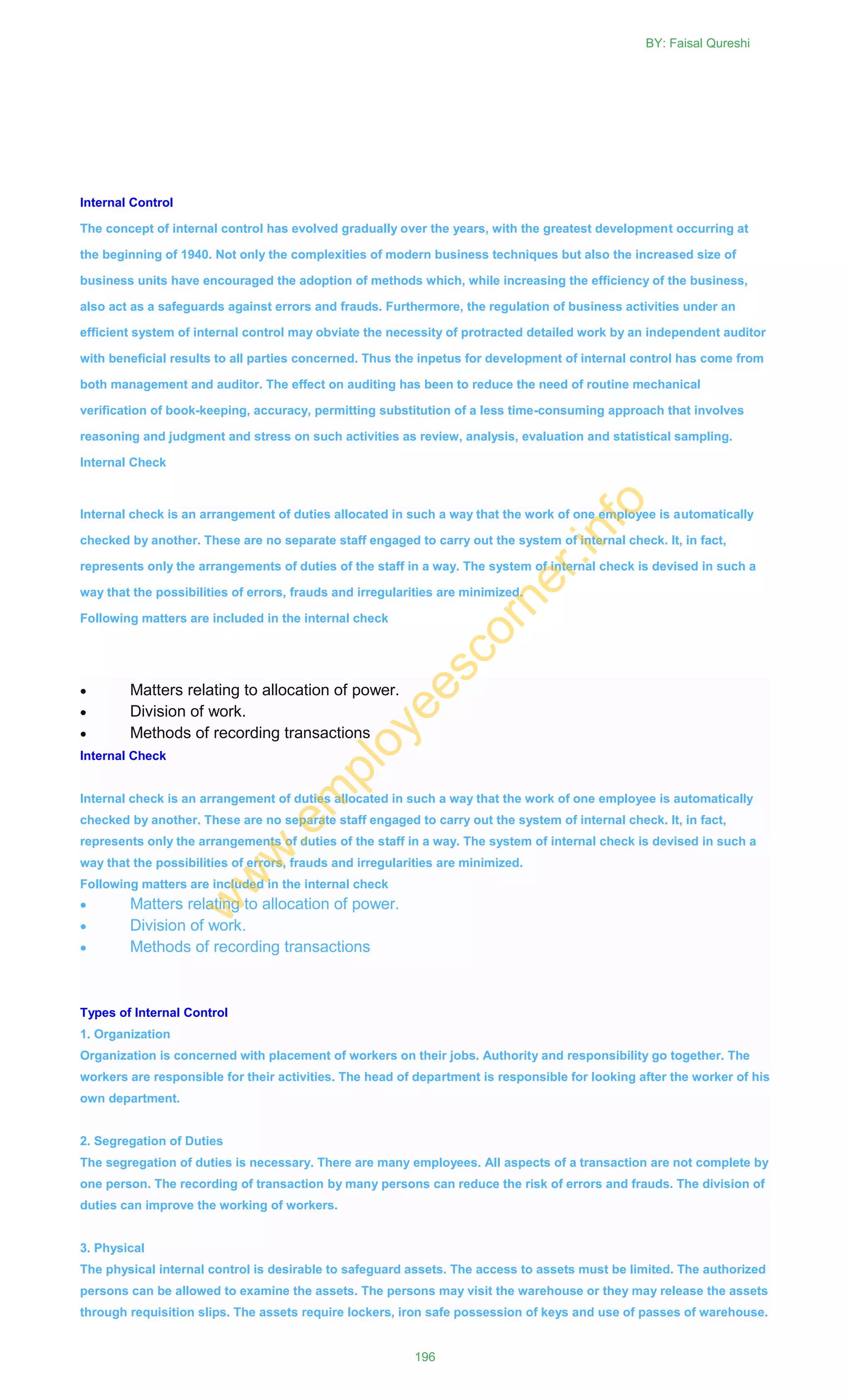 Internal Control
The concept of internal control has evolved gradually over the years, with the greatest development occurring at
the beginning of 1940. Not only the complexities of modern business techniques but also the increased size of
business units have encouraged the adoption of methods which, while increasing the efficiency of the business,
also act as a safeguards against errors and frauds. Furthermore, the regulation of business activities under an
efficient system of internal control may obviate the necessity of protracted detailed work by an independent auditor
with beneficial results to all parties concerned. Thus the inpetus for development of internal control has come from
both management and auditor. The effect on auditing has been to reduce the need of routine mechanical
verification of book-keeping, accuracy, permitting substitution of a less time-consuming approach that involves
reasoning and judgment and stress on such activities as review, analysis, evaluation and statistical sampling.
Internal Check
Internal check is an arrangement of duties allocated in such a way that the work of one employee is automatically
checked by another. These are no separate staff engaged to carry out the system of internal check. It, in fact,
represents only the arrangements of duties of the staff in a way. The system of internal check is devised in such a
way that the possibilities of errors, frauds and irregularities are minimized.
Following matters are included in the internal check
 Matters relating to allocation of power.
 Division of work.
 Methods of recording transactions
Internal Check
Internal check is an arrangement of duties allocated in such a way that the work of one employee is automatically
checked by another. These are no separate staff engaged to carry out the system of internal check. It, in fact,
represents only the arrangements of duties of the staff in a way. The system of internal check is devised in such a
way that the possibilities of errors, frauds and irregularities are minimized.
Following matters are included in the internal check
 Matters relating to allocation of power.
 Division of work.
 Methods of recording transactions
Types of Internal Control
1. Organization
Organization is concerned with placement of workers on their jobs. Authority and responsibility go together. The
workers are responsible for their activities. The head of department is responsible for looking after the worker of his
own department.
2. Segregation of Duties
The segregation of duties is necessary. There are many employees. All aspects of a transaction are not complete by
one person. The recording of transaction by many persons can reduce the risk of errors and frauds. The division of
duties can improve the working of workers.
3. Physical
The physical internal control is desirable to safeguard assets. The access to assets must be limited. The authorized
persons can be allowed to examine the assets. The persons may visit the warehouse or they may release the assets
through requisition slips. The assets require lockers, iron safe possession of keys and use of passes of warehouse.
BY: Faisal Qureshi
196
w
w
w
.em
ployeescorner.info
 