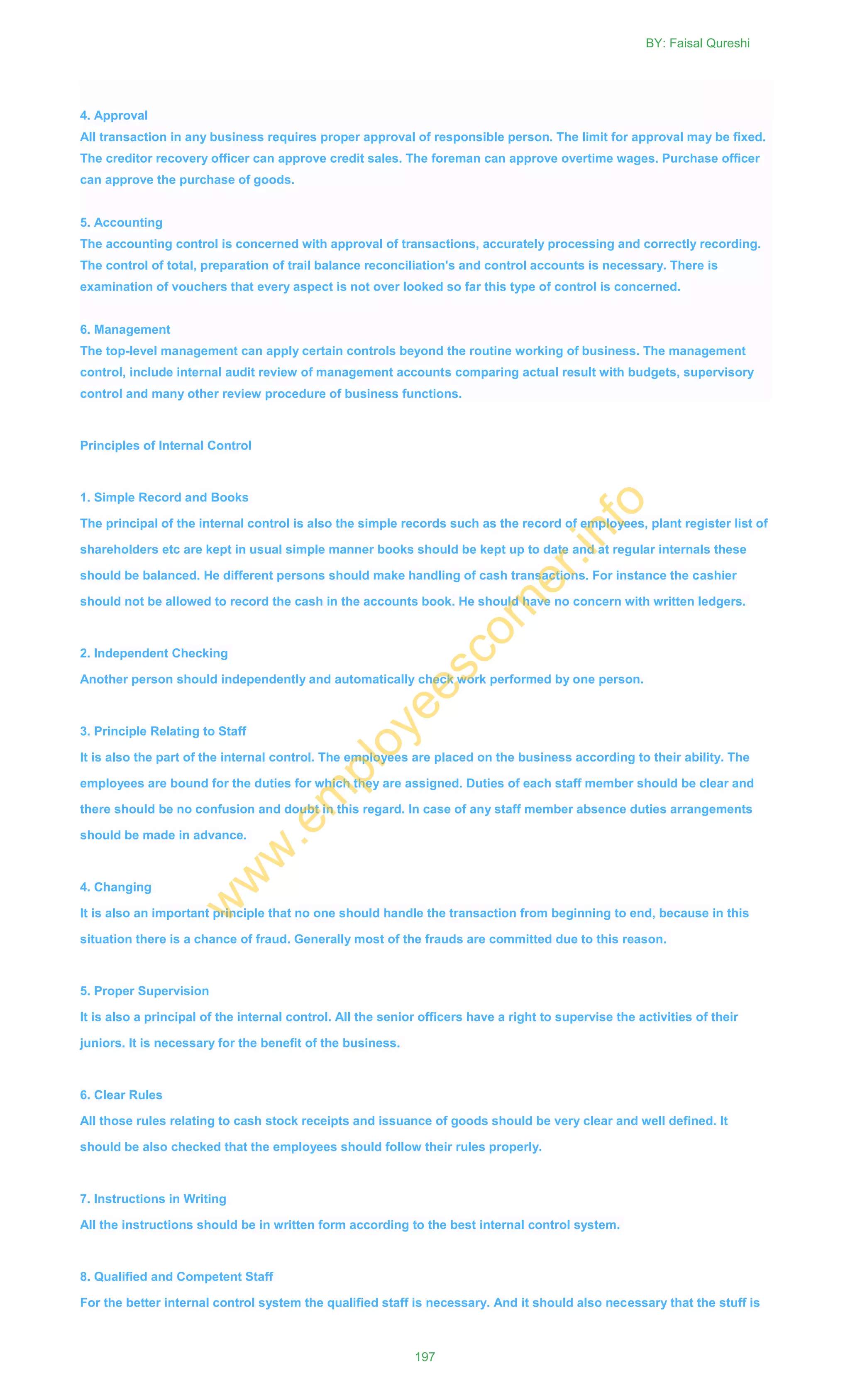 4. Approval
All transaction in any business requires proper approval of responsible person. The limit for approval may be fixed.
The creditor recovery officer can approve credit sales. The foreman can approve overtime wages. Purchase officer
can approve the purchase of goods.
5. Accounting
The accounting control is concerned with approval of transactions, accurately processing and correctly recording.
The control of total, preparation of trail balance reconciliation's and control accounts is necessary. There is
examination of vouchers that every aspect is not over looked so far this type of control is concerned.
6. Management
The top-level management can apply certain controls beyond the routine working of business. The management
control, include internal audit review of management accounts comparing actual result with budgets, supervisory
control and many other review procedure of business functions.
Principles of Internal Control
1. Simple Record and Books
The principal of the internal control is also the simple records such as the record of employees, plant register list of
shareholders etc are kept in usual simple manner books should be kept up to date and at regular internals these
should be balanced. He different persons should make handling of cash transactions. For instance the cashier
should not be allowed to record the cash in the accounts book. He should have no concern with written ledgers.
2. Independent Checking
Another person should independently and automatically check work performed by one person.
3. Principle Relating to Staff
It is also the part of the internal control. The employees are placed on the business according to their ability. The
employees are bound for the duties for which they are assigned. Duties of each staff member should be clear and
there should be no confusion and doubt in this regard. In case of any staff member absence duties arrangements
should be made in advance.
4. Changing
It is also an important principle that no one should handle the transaction from beginning to end, because in this
situation there is a chance of fraud. Generally most of the frauds are committed due to this reason.
5. Proper Supervision
It is also a principal of the internal control. All the senior officers have a right to supervise the activities of their
juniors. It is necessary for the benefit of the business.
6. Clear Rules
All those rules relating to cash stock receipts and issuance of goods should be very clear and well defined. It
should be also checked that the employees should follow their rules properly.
7. Instructions in Writing
All the instructions should be in written form according to the best internal control system.
8. Qualified and Competent Staff
For the better internal control system the qualified staff is necessary. And it should also necessary that the stuff is
BY: Faisal Qureshi
197
w
w
w
.em
ployeescorner.info
 