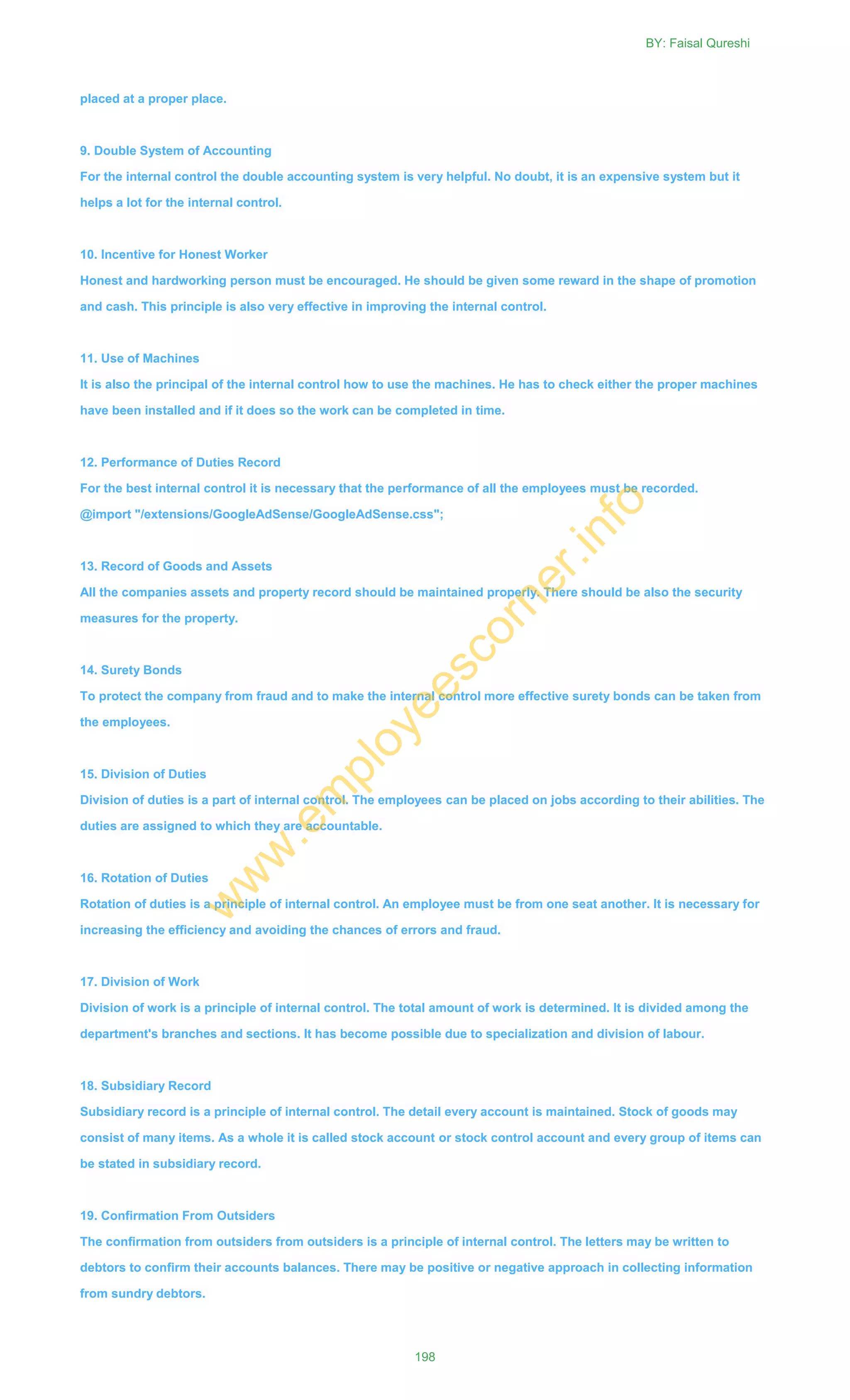 placed at a proper place.
9. Double System of Accounting
For the internal control the double accounting system is very helpful. No doubt, it is an expensive system but it
helps a lot for the internal control.
10. Incentive for Honest Worker
Honest and hardworking person must be encouraged. He should be given some reward in the shape of promotion
and cash. This principle is also very effective in improving the internal control.
11. Use of Machines
It is also the principal of the internal control how to use the machines. He has to check either the proper machines
have been installed and if it does so the work can be completed in time.
12. Performance of Duties Record
For the best internal control it is necessary that the performance of all the employees must be recorded.
@import "/extensions/GoogleAdSense/GoogleAdSense.css";
13. Record of Goods and Assets
All the companies assets and property record should be maintained properly. There should be also the security
measures for the property.
14. Surety Bonds
To protect the company from fraud and to make the internal control more effective surety bonds can be taken from
the employees.
15. Division of Duties
Division of duties is a part of internal control. The employees can be placed on jobs according to their abilities. The
duties are assigned to which they are accountable.
16. Rotation of Duties
Rotation of duties is a principle of internal control. An employee must be from one seat another. It is necessary for
increasing the efficiency and avoiding the chances of errors and fraud.
17. Division of Work
Division of work is a principle of internal control. The total amount of work is determined. It is divided among the
department's branches and sections. It has become possible due to specialization and division of labour.
18. Subsidiary Record
Subsidiary record is a principle of internal control. The detail every account is maintained. Stock of goods may
consist of many items. As a whole it is called stock account or stock control account and every group of items can
be stated in subsidiary record.
19. Confirmation From Outsiders
The confirmation from outsiders from outsiders is a principle of internal control. The letters may be written to
debtors to confirm their accounts balances. There may be positive or negative approach in collecting information
from sundry debtors.
BY: Faisal Qureshi
198
w
w
w
.em
ployeescorner.info
 