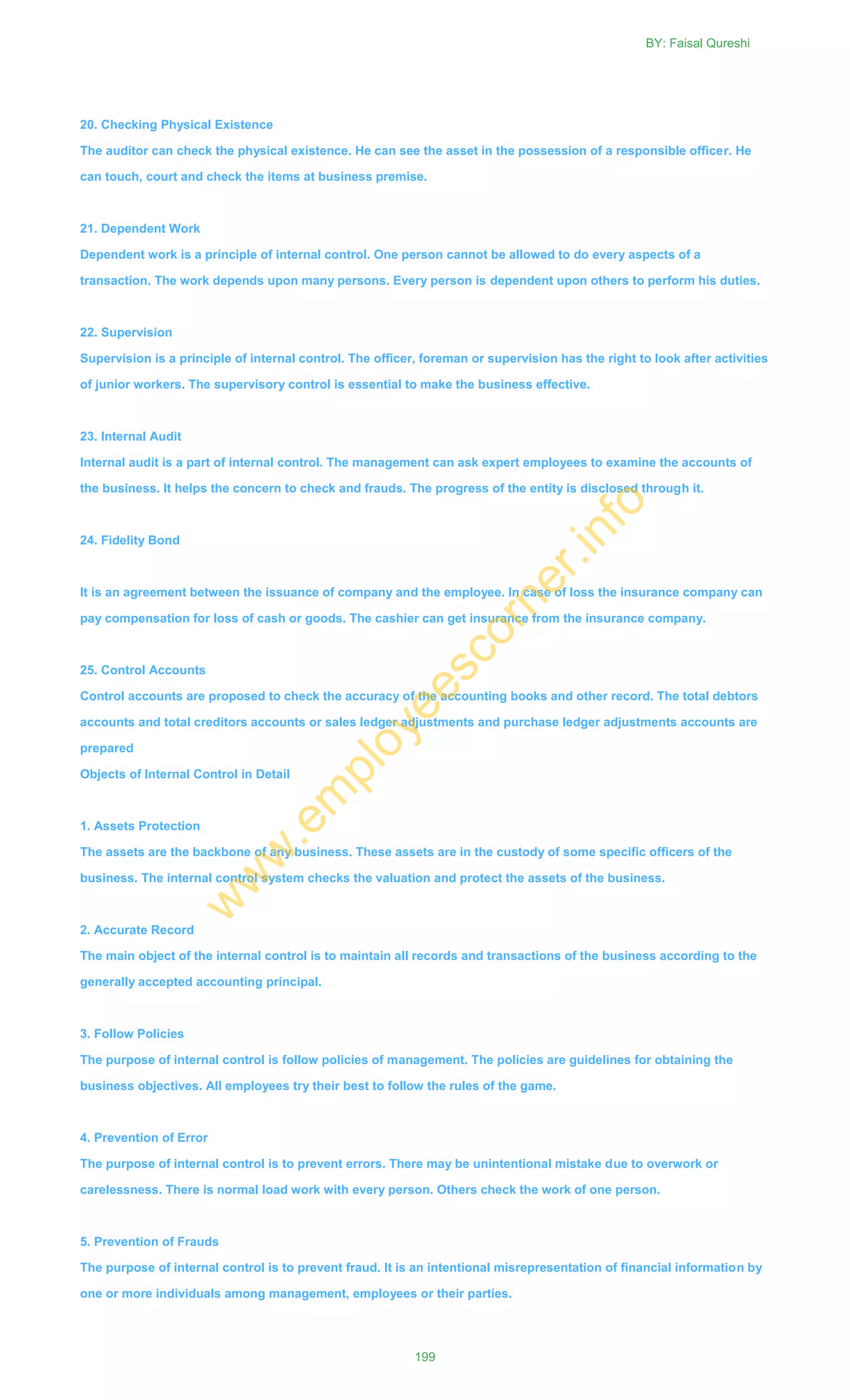 20. Checking Physical Existence
The auditor can check the physical existence. He can see the asset in the possession of a responsible officer. He
can touch, court and check the items at business premise.
21. Dependent Work
Dependent work is a principle of internal control. One person cannot be allowed to do every aspects of a
transaction. The work depends upon many persons. Every person is dependent upon others to perform his duties.
22. Supervision
Supervision is a principle of internal control. The officer, foreman or supervision has the right to look after activities
of junior workers. The supervisory control is essential to make the business effective.
23. Internal Audit
Internal audit is a part of internal control. The management can ask expert employees to examine the accounts of
the business. It helps the concern to check and frauds. The progress of the entity is disclosed through it.
24. Fidelity Bond
It is an agreement between the issuance of company and the employee. In case of loss the insurance company can
pay compensation for loss of cash or goods. The cashier can get insurance from the insurance company.
25. Control Accounts
Control accounts are proposed to check the accuracy of the accounting books and other record. The total debtors
accounts and total creditors accounts or sales ledger adjustments and purchase ledger adjustments accounts are
prepared
Objects of Internal Control in Detail
1. Assets Protection
The assets are the backbone of any business. These assets are in the custody of some specific officers of the
business. The internal control system checks the valuation and protect the assets of the business.
2. Accurate Record
The main object of the internal control is to maintain all records and transactions of the business according to the
generally accepted accounting principal.
3. Follow Policies
The purpose of internal control is follow policies of management. The policies are guidelines for obtaining the
business objectives. All employees try their best to follow the rules of the game.
4. Prevention of Error
The purpose of internal control is to prevent errors. There may be unintentional mistake due to overwork or
carelessness. There is normal load work with every person. Others check the work of one person.
5. Prevention of Frauds
The purpose of internal control is to prevent fraud. It is an intentional misrepresentation of financial information by
one or more individuals among management, employees or their parties.
BY: Faisal Qureshi
199
w
w
w
.em
ployeescorner.info
 