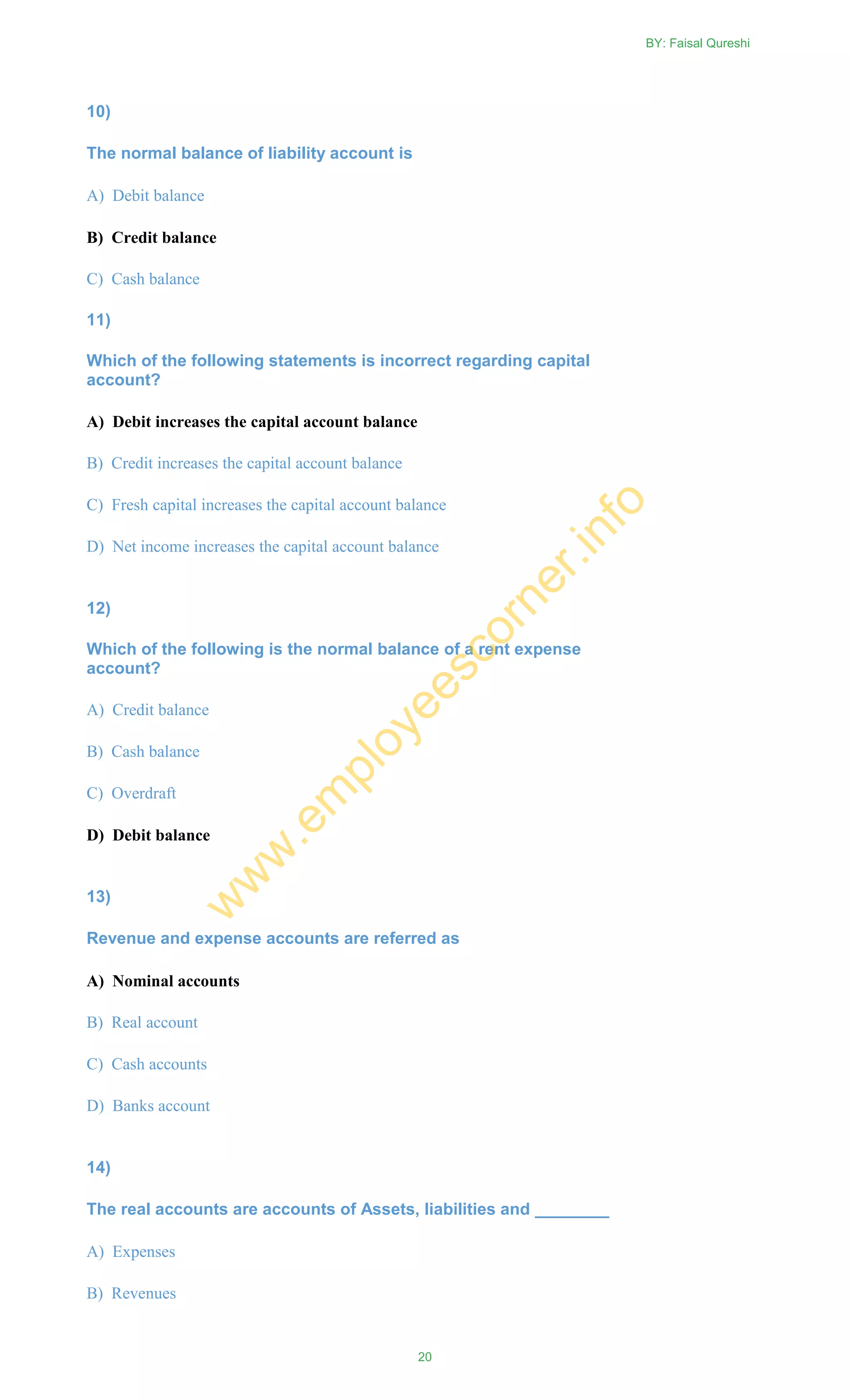 10)
The normal balance of liability account is
A) Debit balance
B) Credit balance
C) Cash balance
11)
Which of the following statements is incorrect regarding capital
account?
A) Debit increases the capital account balance
B) Credit increases the capital account balance
C) Fresh capital increases the capital account balance
D) Net income increases the capital account balance
12)
Which of the following is the normal balance of a rent expense
account?
A) Credit balance
B) Cash balance
C) Overdraft
D) Debit balance
13)
Revenue and expense accounts are referred as
A) Nominal accounts
B) Real account
C) Cash accounts
D) Banks account
14)
The real accounts are accounts of Assets, liabilities and ________
A) Expenses
B) Revenues
BY: Faisal Qureshi
20
w
w
w
.em
ployeescorner.info
 