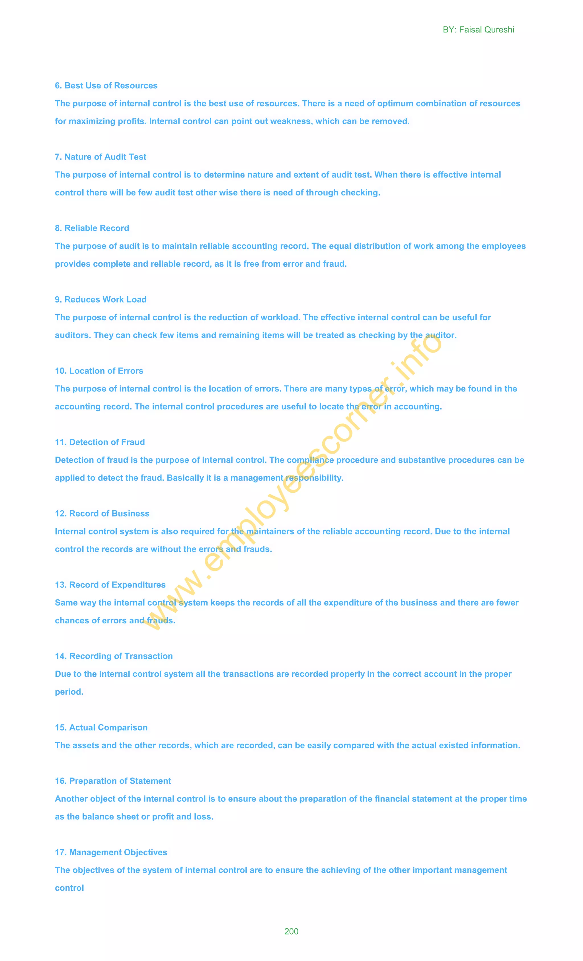6. Best Use of Resources
The purpose of internal control is the best use of resources. There is a need of optimum combination of resources
for maximizing profits. Internal control can point out weakness, which can be removed.
7. Nature of Audit Test
The purpose of internal control is to determine nature and extent of audit test. When there is effective internal
control there will be few audit test other wise there is need of through checking.
8. Reliable Record
The purpose of audit is to maintain reliable accounting record. The equal distribution of work among the employees
provides complete and reliable record, as it is free from error and fraud.
9. Reduces Work Load
The purpose of internal control is the reduction of workload. The effective internal control can be useful for
auditors. They can check few items and remaining items will be treated as checking by the auditor.
10. Location of Errors
The purpose of internal control is the location of errors. There are many types of error, which may be found in the
accounting record. The internal control procedures are useful to locate the error in accounting.
11. Detection of Fraud
Detection of fraud is the purpose of internal control. The compliance procedure and substantive procedures can be
applied to detect the fraud. Basically it is a management responsibility.
12. Record of Business
Internal control system is also required for the maintainers of the reliable accounting record. Due to the internal
control the records are without the errors and frauds.
13. Record of Expenditures
Same way the internal control system keeps the records of all the expenditure of the business and there are fewer
chances of errors and frauds.
14. Recording of Transaction
Due to the internal control system all the transactions are recorded properly in the correct account in the proper
period.
15. Actual Comparison
The assets and the other records, which are recorded, can be easily compared with the actual existed information.
16. Preparation of Statement
Another object of the internal control is to ensure about the preparation of the financial statement at the proper time
as the balance sheet or profit and loss.
17. Management Objectives
The objectives of the system of internal control are to ensure the achieving of the other important management
control
BY: Faisal Qureshi
200
w
w
w
.em
ployeescorner.info
 