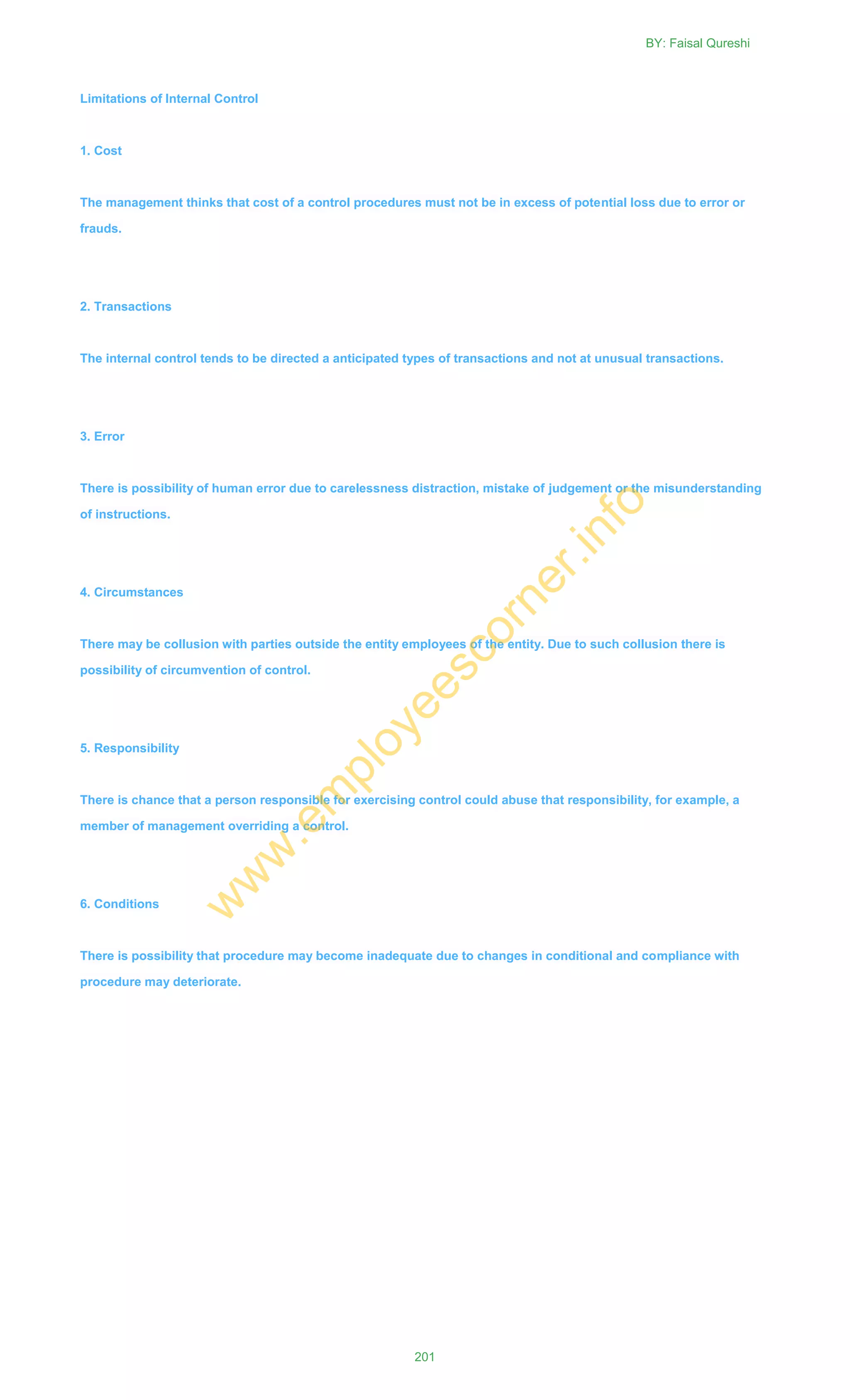 Limitations of Internal Control
1. Cost
The management thinks that cost of a control procedures must not be in excess of potential loss due to error or
frauds.
2. Transactions
The internal control tends to be directed a anticipated types of transactions and not at unusual transactions.
3. Error
There is possibility of human error due to carelessness distraction, mistake of judgement or the misunderstanding
of instructions.
4. Circumstances
There may be collusion with parties outside the entity employees of the entity. Due to such collusion there is
possibility of circumvention of control.
5. Responsibility
There is chance that a person responsible for exercising control could abuse that responsibility, for example, a
member of management overriding a control.
6. Conditions
There is possibility that procedure may become inadequate due to changes in conditional and compliance with
procedure may deteriorate.
BY: Faisal Qureshi
201
w
w
w
.em
ployeescorner.info
 