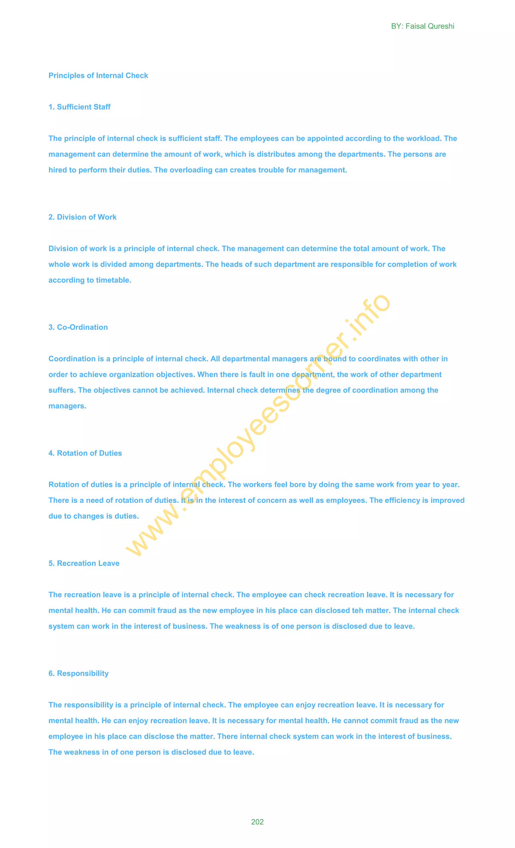 Principles of Internal Check
1. Sufficient Staff
The principle of internal check is sufficient staff. The employees can be appointed according to the workload. The
management can determine the amount of work, which is distributes among the departments. The persons are
hired to perform their duties. The overloading can creates trouble for management.
2. Division of Work
Division of work is a principle of internal check. The management can determine the total amount of work. The
whole work is divided among departments. The heads of such department are responsible for completion of work
according to timetable.
3. Co-Ordination
Coordination is a principle of internal check. All departmental managers are bound to coordinates with other in
order to achieve organization objectives. When there is fault in one department, the work of other department
suffers. The objectives cannot be achieved. Internal check determines the degree of coordination among the
managers.
4. Rotation of Duties
Rotation of duties is a principle of internal check. The workers feel bore by doing the same work from year to year.
There is a need of rotation of duties. It is in the interest of concern as well as employees. The efficiency is improved
due to changes is duties.
5. Recreation Leave
The recreation leave is a principle of internal check. The employee can check recreation leave. It is necessary for
mental health. He can commit fraud as the new employee in his place can disclosed teh matter. The internal check
system can work in the interest of business. The weakness is of one person is disclosed due to leave.
6. Responsibility
The responsibility is a principle of internal check. The employee can enjoy recreation leave. It is necessary for
mental health. He can enjoy recreation leave. It is necessary for mental health. He cannot commit fraud as the new
employee in his place can disclose the matter. There internal check system can work in the interest of business.
The weakness in of one person is disclosed due to leave.
BY: Faisal Qureshi
202
w
w
w
.em
ployeescorner.info
 