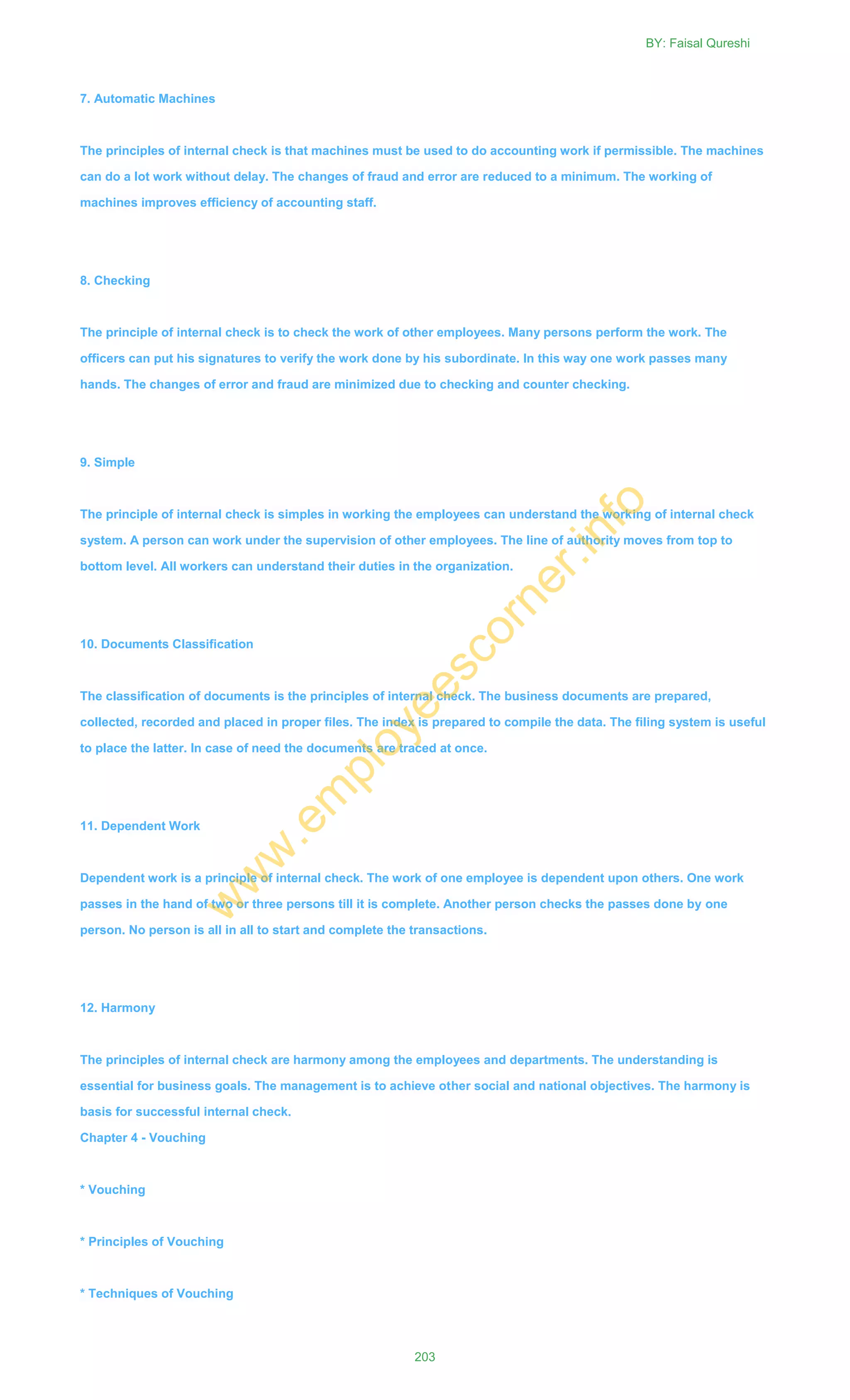 7. Automatic Machines
The principles of internal check is that machines must be used to do accounting work if permissible. The machines
can do a lot work without delay. The changes of fraud and error are reduced to a minimum. The working of
machines improves efficiency of accounting staff.
8. Checking
The principle of internal check is to check the work of other employees. Many persons perform the work. The
officers can put his signatures to verify the work done by his subordinate. In this way one work passes many
hands. The changes of error and fraud are minimized due to checking and counter checking.
9. Simple
The principle of internal check is simples in working the employees can understand the working of internal check
system. A person can work under the supervision of other employees. The line of authority moves from top to
bottom level. All workers can understand their duties in the organization.
10. Documents Classification
The classification of documents is the principles of internal check. The business documents are prepared,
collected, recorded and placed in proper files. The index is prepared to compile the data. The filing system is useful
to place the latter. In case of need the documents are traced at once.
11. Dependent Work
Dependent work is a principle of internal check. The work of one employee is dependent upon others. One work
passes in the hand of two or three persons till it is complete. Another person checks the passes done by one
person. No person is all in all to start and complete the transactions.
12. Harmony
The principles of internal check are harmony among the employees and departments. The understanding is
essential for business goals. The management is to achieve other social and national objectives. The harmony is
basis for successful internal check.
Chapter 4 - Vouching
* Vouching
* Principles of Vouching
* Techniques of Vouching
BY: Faisal Qureshi
203
w
w
w
.em
ployeescorner.info
 