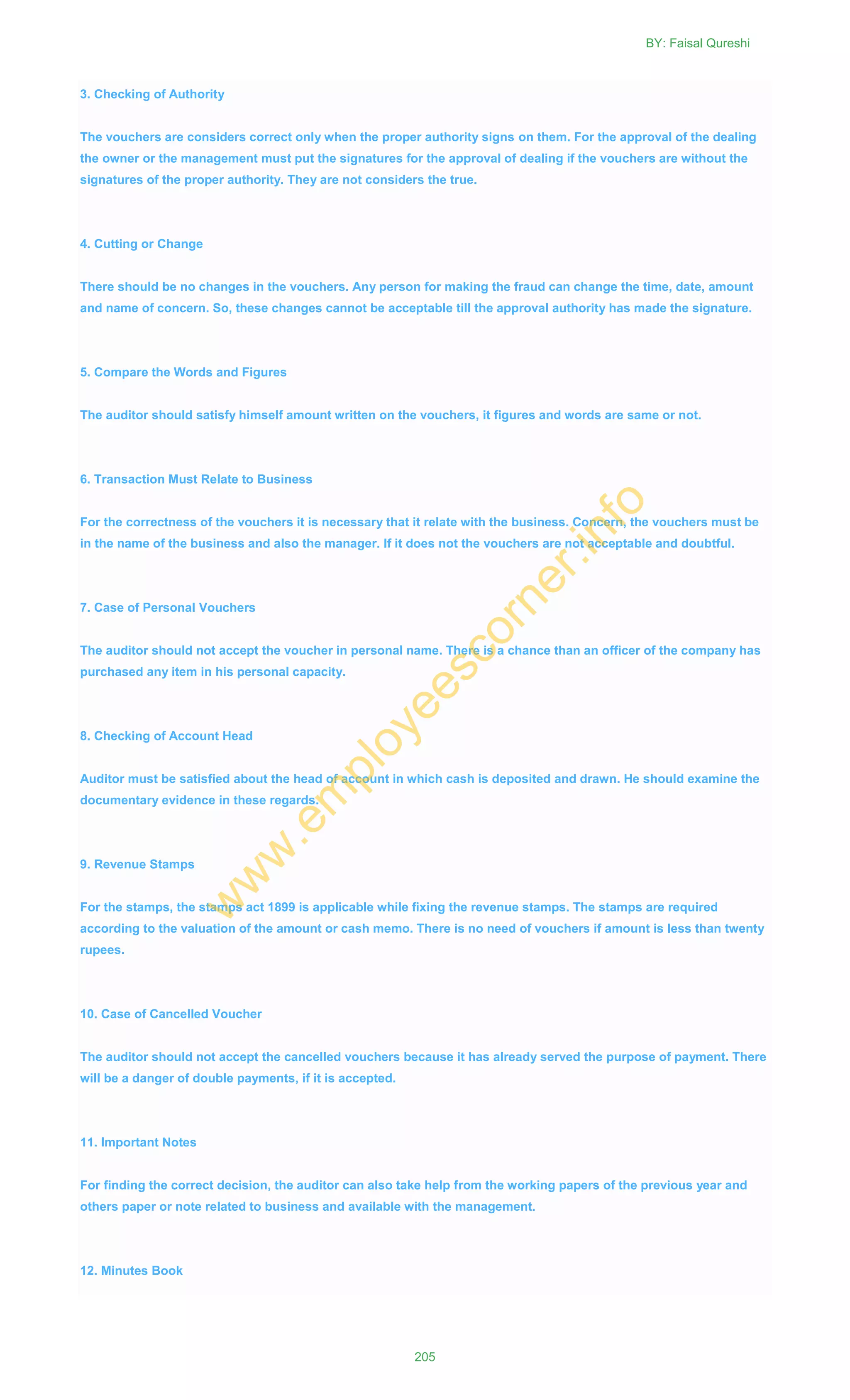 3. Checking of Authority
The vouchers are considers correct only when the proper authority signs on them. For the approval of the dealing
the owner or the management must put the signatures for the approval of dealing if the vouchers are without the
signatures of the proper authority. They are not considers the true.
4. Cutting or Change
There should be no changes in the vouchers. Any person for making the fraud can change the time, date, amount
and name of concern. So, these changes cannot be acceptable till the approval authority has made the signature.
5. Compare the Words and Figures
The auditor should satisfy himself amount written on the vouchers, it figures and words are same or not.
6. Transaction Must Relate to Business
For the correctness of the vouchers it is necessary that it relate with the business. Concern, the vouchers must be
in the name of the business and also the manager. If it does not the vouchers are not acceptable and doubtful.
7. Case of Personal Vouchers
The auditor should not accept the voucher in personal name. There is a chance than an officer of the company has
purchased any item in his personal capacity.
8. Checking of Account Head
Auditor must be satisfied about the head of account in which cash is deposited and drawn. He should examine the
documentary evidence in these regards.
9. Revenue Stamps
For the stamps, the stamps act 1899 is applicable while fixing the revenue stamps. The stamps are required
according to the valuation of the amount or cash memo. There is no need of vouchers if amount is less than twenty
rupees.
10. Case of Cancelled Voucher
The auditor should not accept the cancelled vouchers because it has already served the purpose of payment. There
will be a danger of double payments, if it is accepted.
11. Important Notes
For finding the correct decision, the auditor can also take help from the working papers of the previous year and
others paper or note related to business and available with the management.
12. Minutes Book
BY: Faisal Qureshi
205
w
w
w
.em
ployeescorner.info
 