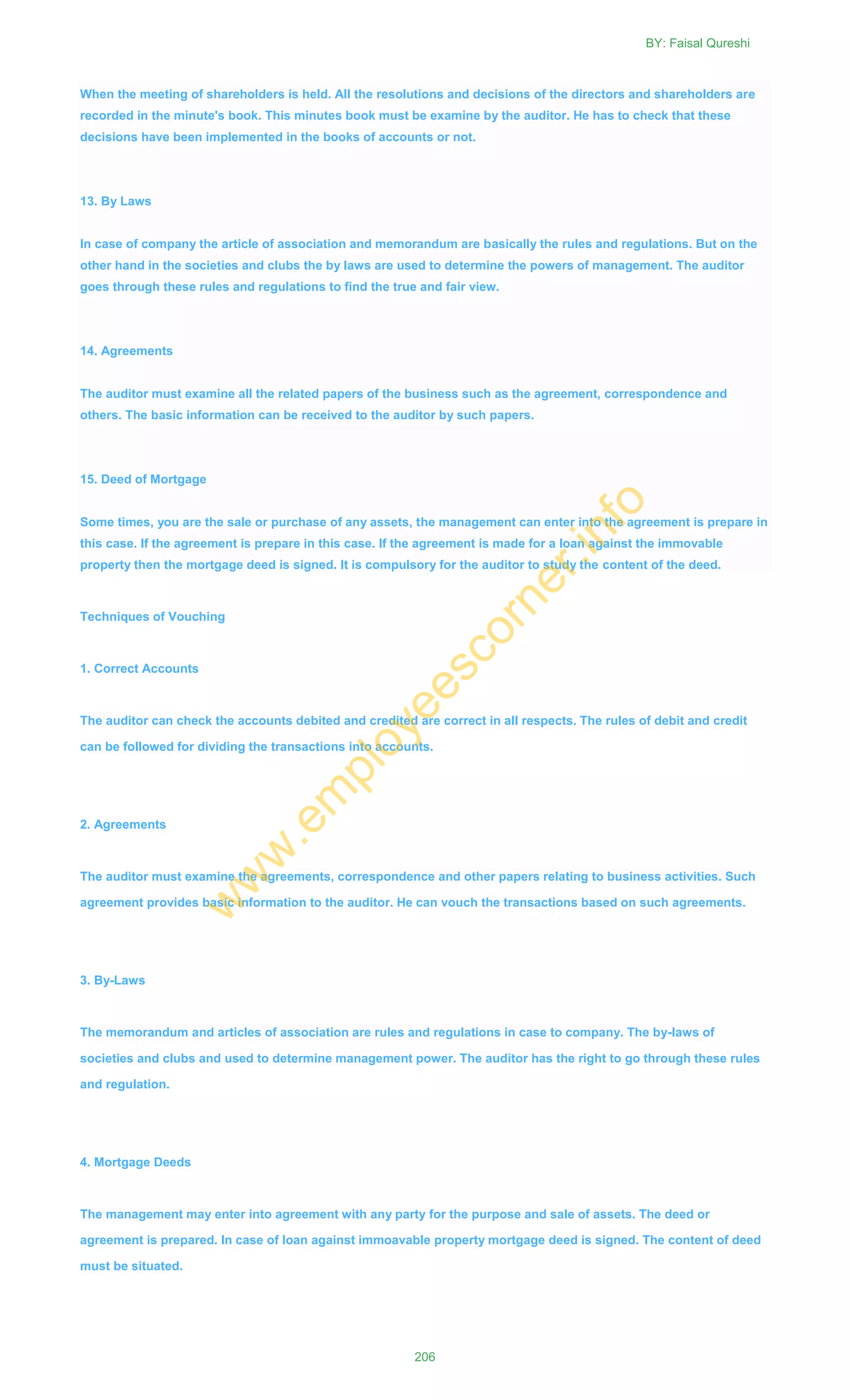 When the meeting of shareholders is held. All the resolutions and decisions of the directors and shareholders are
recorded in the minute's book. This minutes book must be examine by the auditor. He has to check that these
decisions have been implemented in the books of accounts or not.
13. By Laws
In case of company the article of association and memorandum are basically the rules and regulations. But on the
other hand in the societies and clubs the by laws are used to determine the powers of management. The auditor
goes through these rules and regulations to find the true and fair view.
14. Agreements
The auditor must examine all the related papers of the business such as the agreement, correspondence and
others. The basic information can be received to the auditor by such papers.
15. Deed of Mortgage
Some times, you are the sale or purchase of any assets, the management can enter into the agreement is prepare in
this case. If the agreement is prepare in this case. If the agreement is made for a loan against the immovable
property then the mortgage deed is signed. It is compulsory for the auditor to study the content of the deed.
Techniques of Vouching
1. Correct Accounts
The auditor can check the accounts debited and credited are correct in all respects. The rules of debit and credit
can be followed for dividing the transactions into accounts.
2. Agreements
The auditor must examine the agreements, correspondence and other papers relating to business activities. Such
agreement provides basic information to the auditor. He can vouch the transactions based on such agreements.
3. By-Laws
The memorandum and articles of association are rules and regulations in case to company. The by-laws of
societies and clubs and used to determine management power. The auditor has the right to go through these rules
and regulation.
4. Mortgage Deeds
The management may enter into agreement with any party for the purpose and sale of assets. The deed or
agreement is prepared. In case of loan against immoavable property mortgage deed is signed. The content of deed
must be situated.
BY: Faisal Qureshi
206
w
w
w
.em
ployeescorner.info
 