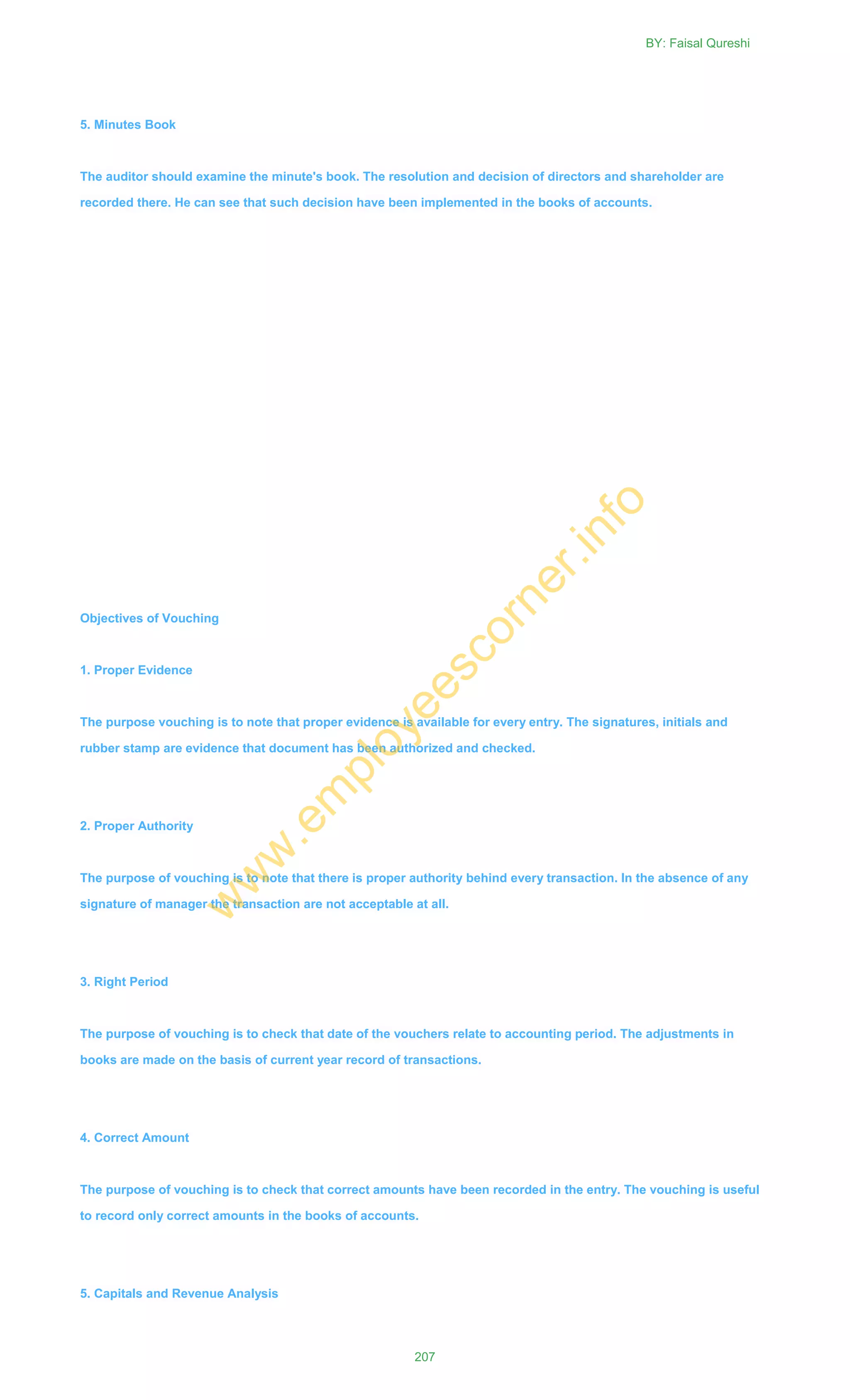 5. Minutes Book
The auditor should examine the minute's book. The resolution and decision of directors and shareholder are
recorded there. He can see that such decision have been implemented in the books of accounts.
Objectives of Vouching
1. Proper Evidence
The purpose vouching is to note that proper evidence is available for every entry. The signatures, initials and
rubber stamp are evidence that document has been authorized and checked.
2. Proper Authority
The purpose of vouching is to note that there is proper authority behind every transaction. In the absence of any
signature of manager the transaction are not acceptable at all.
3. Right Period
The purpose of vouching is to check that date of the vouchers relate to accounting period. The adjustments in
books are made on the basis of current year record of transactions.
4. Correct Amount
The purpose of vouching is to check that correct amounts have been recorded in the entry. The vouching is useful
to record only correct amounts in the books of accounts.
5. Capitals and Revenue Analysis
BY: Faisal Qureshi
207
w
w
w
.em
ployeescorner.info
 