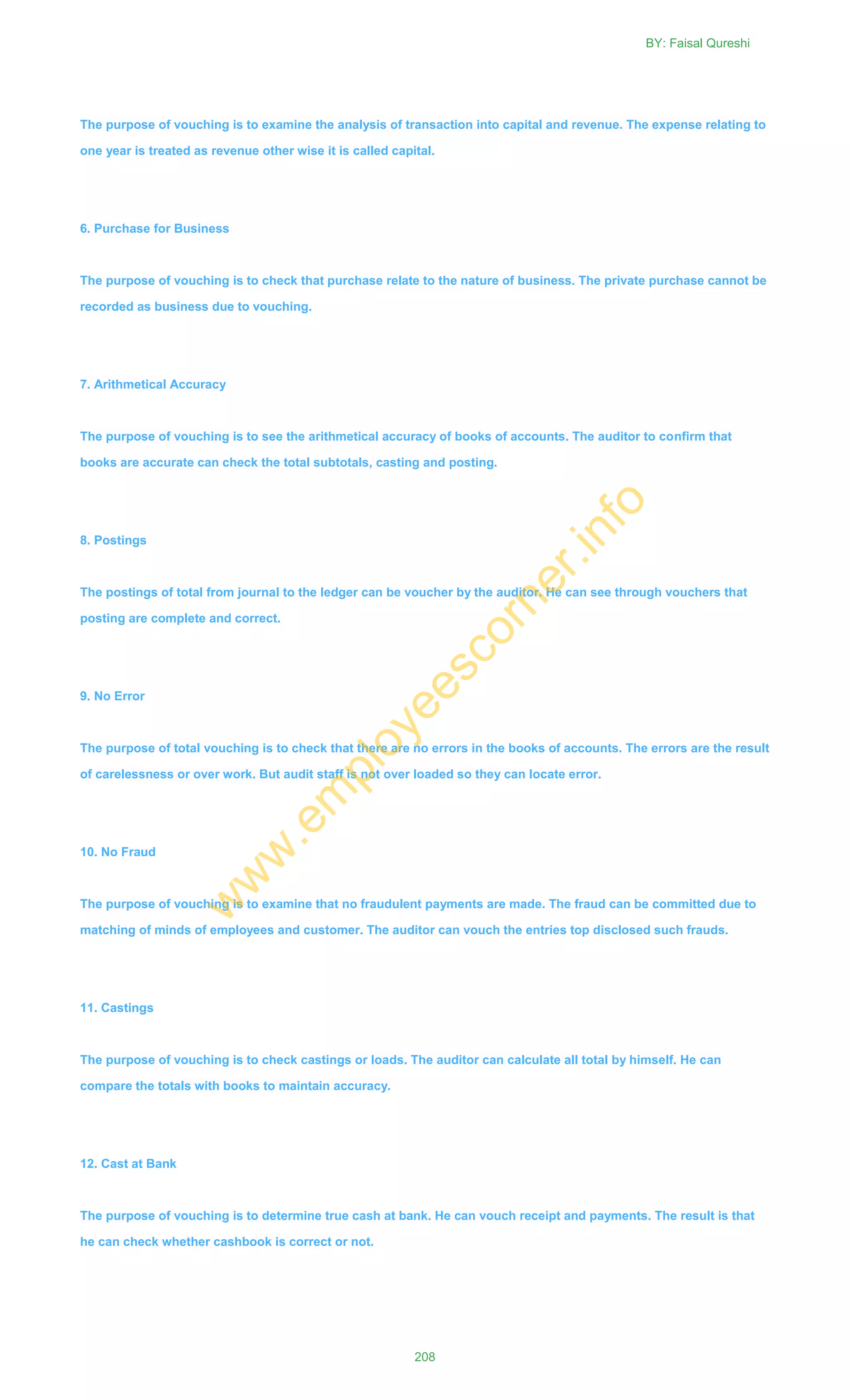 The purpose of vouching is to examine the analysis of transaction into capital and revenue. The expense relating to
one year is treated as revenue other wise it is called capital.
6. Purchase for Business
The purpose of vouching is to check that purchase relate to the nature of business. The private purchase cannot be
recorded as business due to vouching.
7. Arithmetical Accuracy
The purpose of vouching is to see the arithmetical accuracy of books of accounts. The auditor to confirm that
books are accurate can check the total subtotals, casting and posting.
8. Postings
The postings of total from journal to the ledger can be voucher by the auditor. He can see through vouchers that
posting are complete and correct.
9. No Error
The purpose of total vouching is to check that there are no errors in the books of accounts. The errors are the result
of carelessness or over work. But audit staff is not over loaded so they can locate error.
10. No Fraud
The purpose of vouching is to examine that no fraudulent payments are made. The fraud can be committed due to
matching of minds of employees and customer. The auditor can vouch the entries top disclosed such frauds.
11. Castings
The purpose of vouching is to check castings or loads. The auditor can calculate all total by himself. He can
compare the totals with books to maintain accuracy.
12. Cast at Bank
The purpose of vouching is to determine true cash at bank. He can vouch receipt and payments. The result is that
he can check whether cashbook is correct or not.
BY: Faisal Qureshi
208
w
w
w
.em
ployeescorner.info
 
