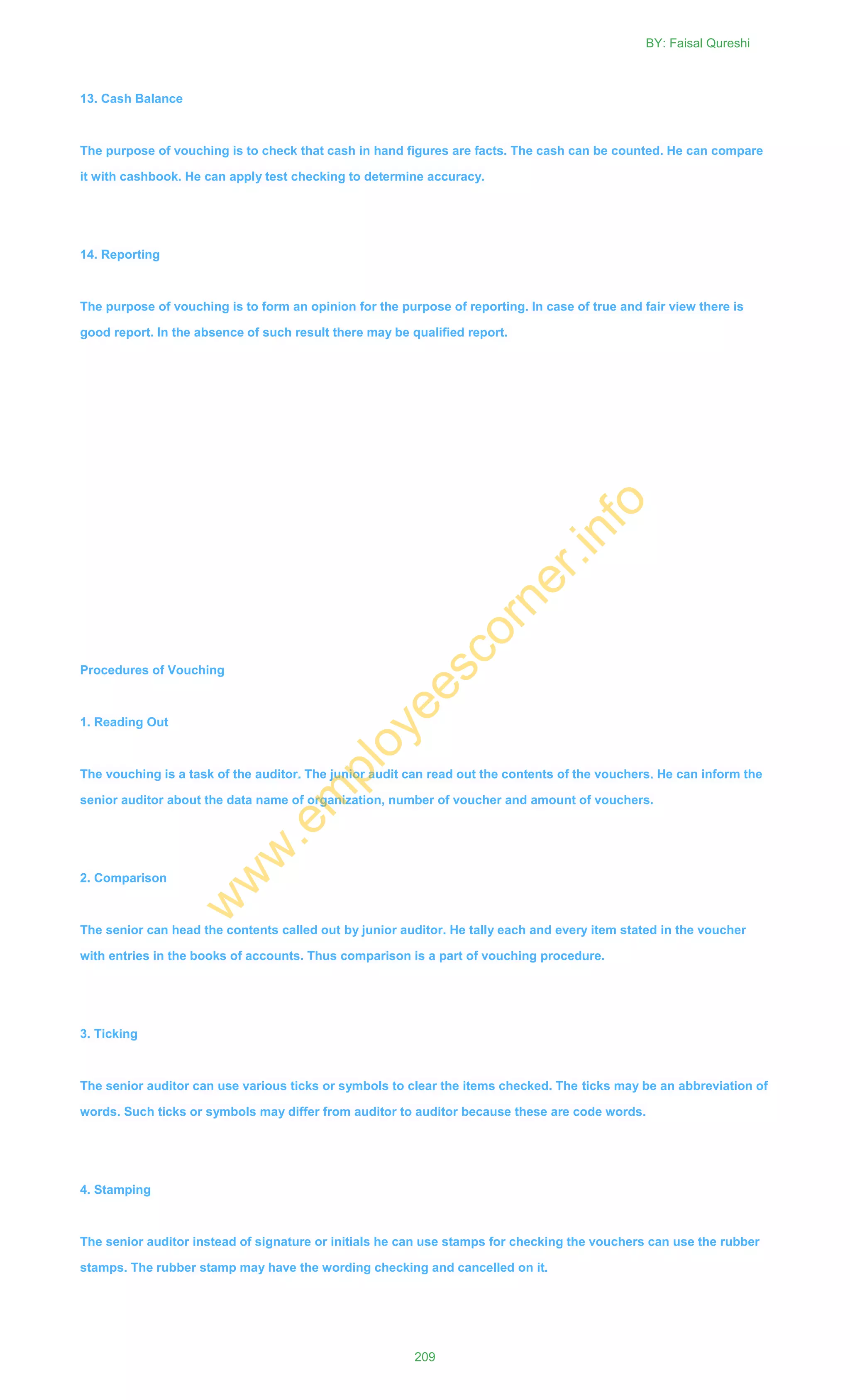 13. Cash Balance
The purpose of vouching is to check that cash in hand figures are facts. The cash can be counted. He can compare
it with cashbook. He can apply test checking to determine accuracy.
14. Reporting
The purpose of vouching is to form an opinion for the purpose of reporting. In case of true and fair view there is
good report. In the absence of such result there may be qualified report.
Procedures of Vouching
1. Reading Out
The vouching is a task of the auditor. The junior audit can read out the contents of the vouchers. He can inform the
senior auditor about the data name of organization, number of voucher and amount of vouchers.
2. Comparison
The senior can head the contents called out by junior auditor. He tally each and every item stated in the voucher
with entries in the books of accounts. Thus comparison is a part of vouching procedure.
3. Ticking
The senior auditor can use various ticks or symbols to clear the items checked. The ticks may be an abbreviation of
words. Such ticks or symbols may differ from auditor to auditor because these are code words.
4. Stamping
The senior auditor instead of signature or initials he can use stamps for checking the vouchers can use the rubber
stamps. The rubber stamp may have the wording checking and cancelled on it.
BY: Faisal Qureshi
209
w
w
w
.em
ployeescorner.info
 