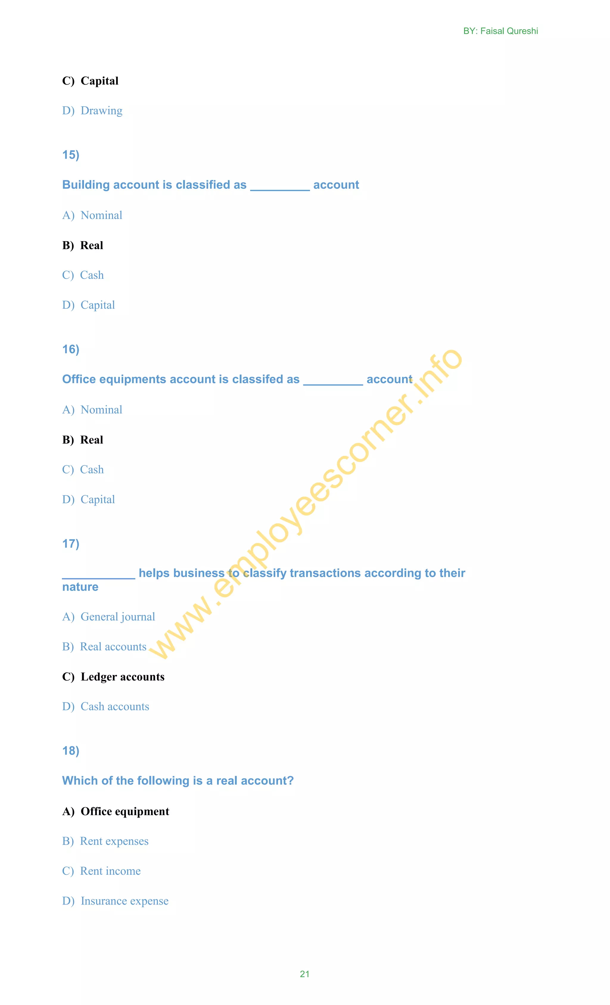 C) Capital
D) Drawing
15)
Building account is classified as _________ account
A) Nominal
B) Real
C) Cash
D) Capital
16)
Office equipments account is classifed as _________ account
A) Nominal
B) Real
C) Cash
D) Capital
17)
___________ helps business to classify transactions according to their
nature
A) General journal
B) Real accounts
C) Ledger accounts
D) Cash accounts
18)
Which of the following is a real account?
A) Office equipment
B) Rent expenses
C) Rent income
D) Insurance expense
BY: Faisal Qureshi
21
w
w
w
.em
ployeescorner.info
 