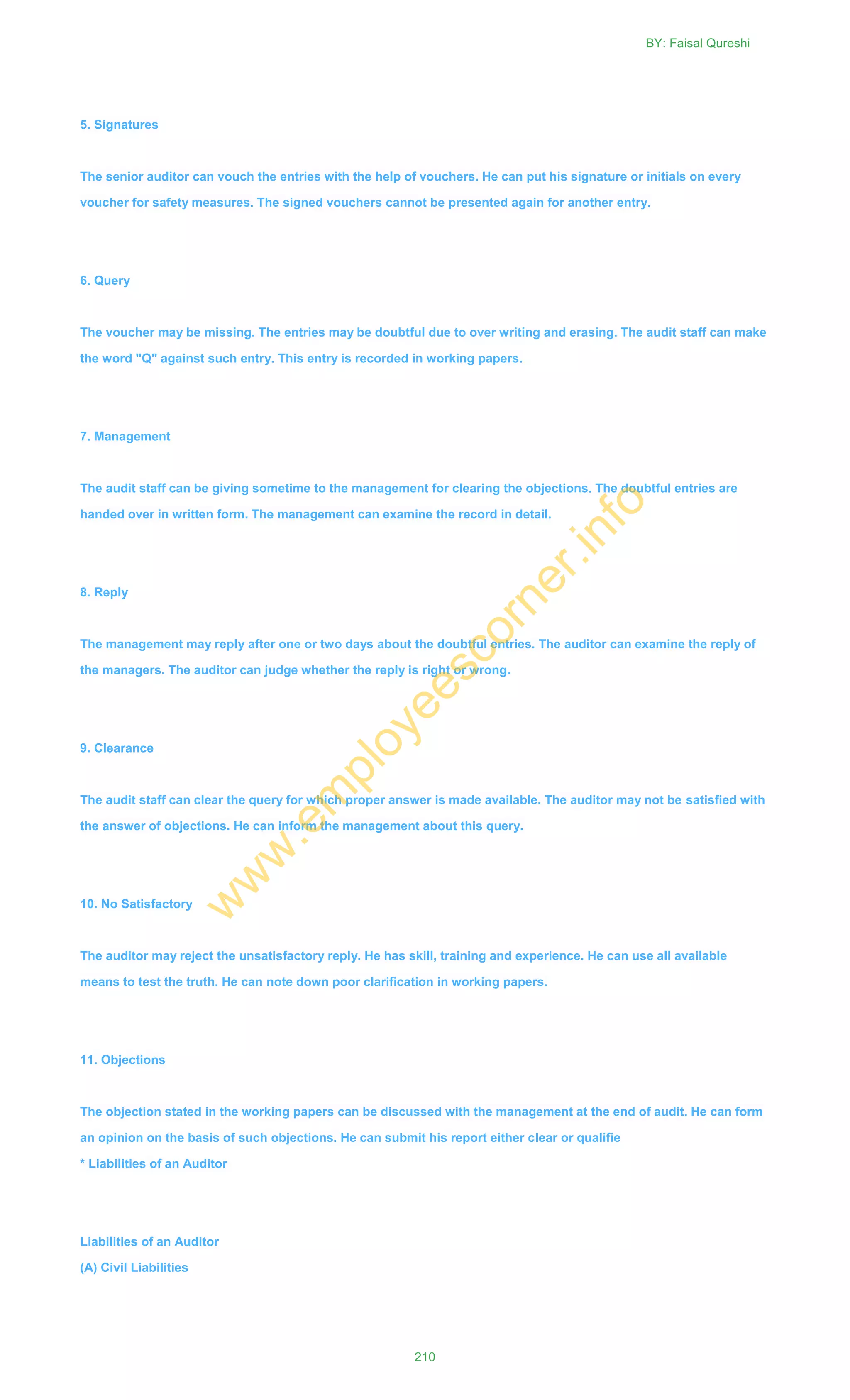 5. Signatures
The senior auditor can vouch the entries with the help of vouchers. He can put his signature or initials on every
voucher for safety measures. The signed vouchers cannot be presented again for another entry.
6. Query
The voucher may be missing. The entries may be doubtful due to over writing and erasing. The audit staff can make
the word "Q" against such entry. This entry is recorded in working papers.
7. Management
The audit staff can be giving sometime to the management for clearing the objections. The doubtful entries are
handed over in written form. The management can examine the record in detail.
8. Reply
The management may reply after one or two days about the doubtful entries. The auditor can examine the reply of
the managers. The auditor can judge whether the reply is right or wrong.
9. Clearance
The audit staff can clear the query for which proper answer is made available. The auditor may not be satisfied with
the answer of objections. He can inform the management about this query.
10. No Satisfactory
The auditor may reject the unsatisfactory reply. He has skill, training and experience. He can use all available
means to test the truth. He can note down poor clarification in working papers.
11. Objections
The objection stated in the working papers can be discussed with the management at the end of audit. He can form
an opinion on the basis of such objections. He can submit his report either clear or qualifie
* Liabilities of an Auditor
Liabilities of an Auditor
(A) Civil Liabilities
BY: Faisal Qureshi
210
w
w
w
.em
ployeescorner.info
 
