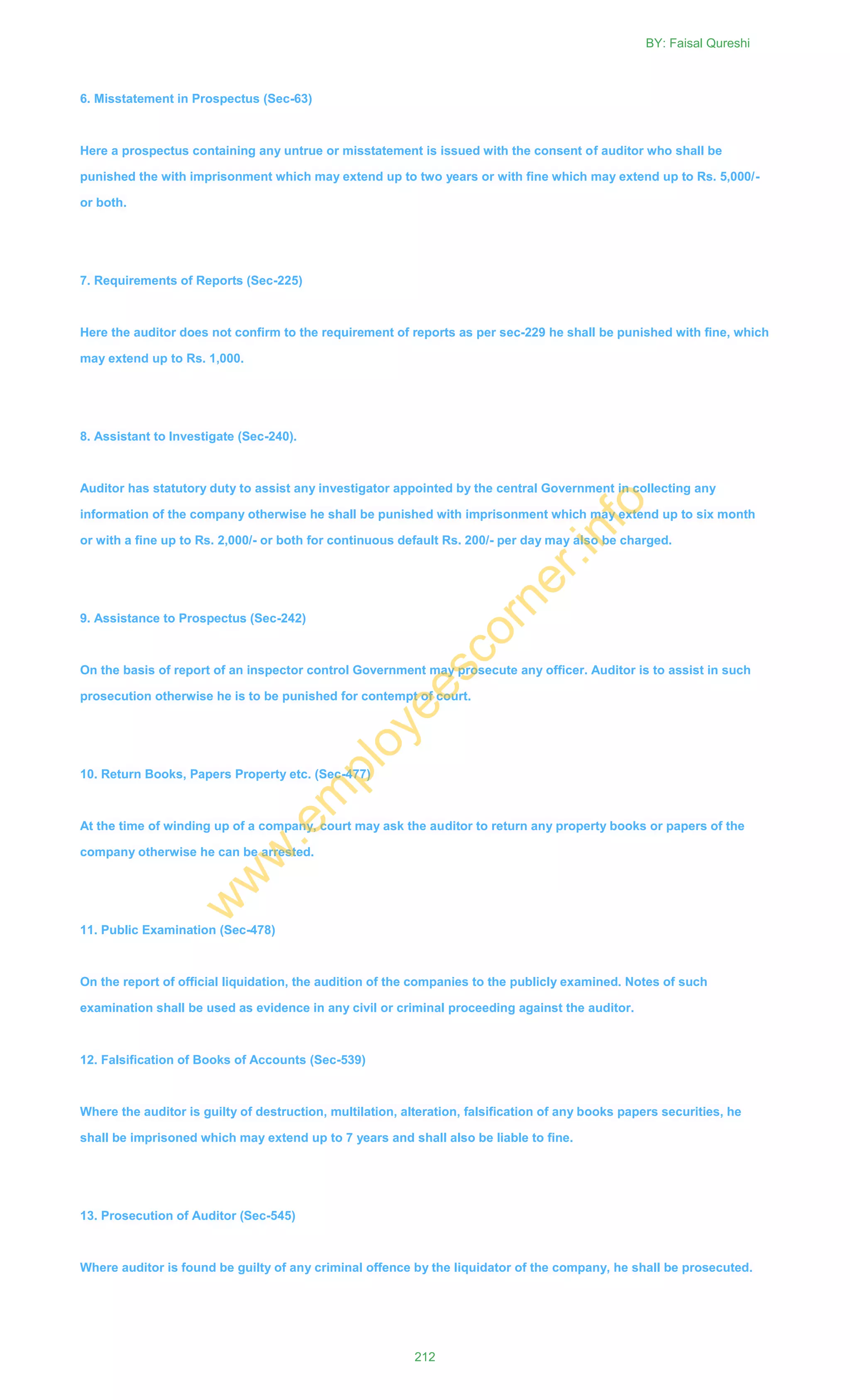 6. Misstatement in Prospectus (Sec-63)
Here a prospectus containing any untrue or misstatement is issued with the consent of auditor who shall be
punished the with imprisonment which may extend up to two years or with fine which may extend up to Rs. 5,000/-
or both.
7. Requirements of Reports (Sec-225)
Here the auditor does not confirm to the requirement of reports as per sec-229 he shall be punished with fine, which
may extend up to Rs. 1,000.
8. Assistant to Investigate (Sec-240).
Auditor has statutory duty to assist any investigator appointed by the central Government in collecting any
information of the company otherwise he shall be punished with imprisonment which may extend up to six month
or with a fine up to Rs. 2,000/- or both for continuous default Rs. 200/- per day may also be charged.
9. Assistance to Prospectus (Sec-242)
On the basis of report of an inspector control Government may prosecute any officer. Auditor is to assist in such
prosecution otherwise he is to be punished for contempt of court.
10. Return Books, Papers Property etc. (Sec-477)
At the time of winding up of a company, court may ask the auditor to return any property books or papers of the
company otherwise he can be arrested.
11. Public Examination (Sec-478)
On the report of official liquidation, the audition of the companies to the publicly examined. Notes of such
examination shall be used as evidence in any civil or criminal proceeding against the auditor.
12. Falsification of Books of Accounts (Sec-539)
Where the auditor is guilty of destruction, multilation, alteration, falsification of any books papers securities, he
shall be imprisoned which may extend up to 7 years and shall also be liable to fine.
13. Prosecution of Auditor (Sec-545)
Where auditor is found be guilty of any criminal offence by the liquidator of the company, he shall be prosecuted.
BY: Faisal Qureshi
212
w
w
w
.em
ployeescorner.info
 