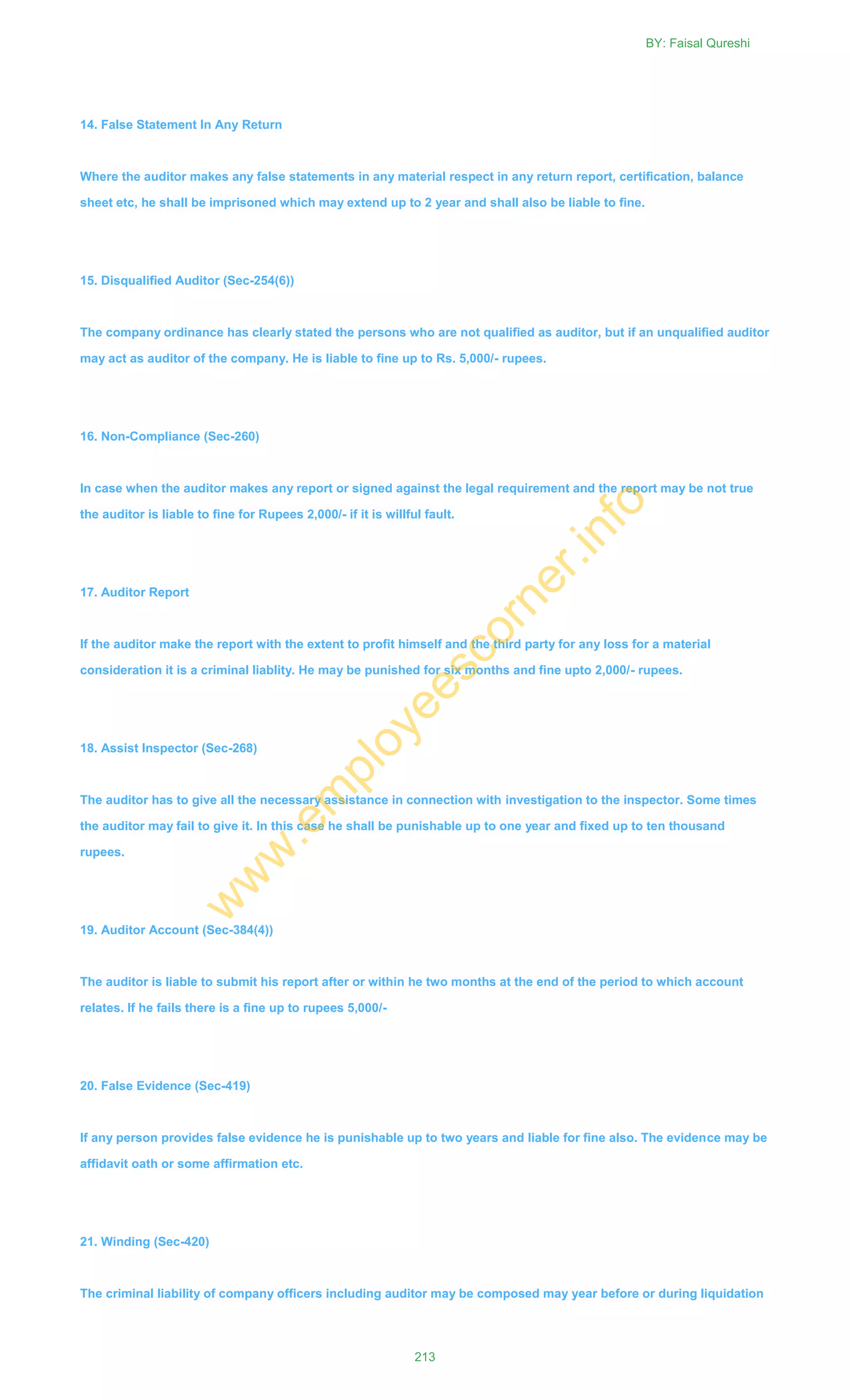 14. False Statement In Any Return
Where the auditor makes any false statements in any material respect in any return report, certification, balance
sheet etc, he shall be imprisoned which may extend up to 2 year and shall also be liable to fine.
15. Disqualified Auditor (Sec-254(6))
The company ordinance has clearly stated the persons who are not qualified as auditor, but if an unqualified auditor
may act as auditor of the company. He is liable to fine up to Rs. 5,000/- rupees.
16. Non-Compliance (Sec-260)
In case when the auditor makes any report or signed against the legal requirement and the report may be not true
the auditor is liable to fine for Rupees 2,000/- if it is willful fault.
17. Auditor Report
If the auditor make the report with the extent to profit himself and the third party for any loss for a material
consideration it is a criminal liablity. He may be punished for six months and fine upto 2,000/- rupees.
18. Assist Inspector (Sec-268)
The auditor has to give all the necessary assistance in connection with investigation to the inspector. Some times
the auditor may fail to give it. In this case he shall be punishable up to one year and fixed up to ten thousand
rupees.
19. Auditor Account (Sec-384(4))
The auditor is liable to submit his report after or within he two months at the end of the period to which account
relates. If he fails there is a fine up to rupees 5,000/-
20. False Evidence (Sec-419)
If any person provides false evidence he is punishable up to two years and liable for fine also. The evidence may be
affidavit oath or some affirmation etc.
21. Winding (Sec-420)
The criminal liability of company officers including auditor may be composed may year before or during liquidation
BY: Faisal Qureshi
213
w
w
w
.em
ployeescorner.info
 