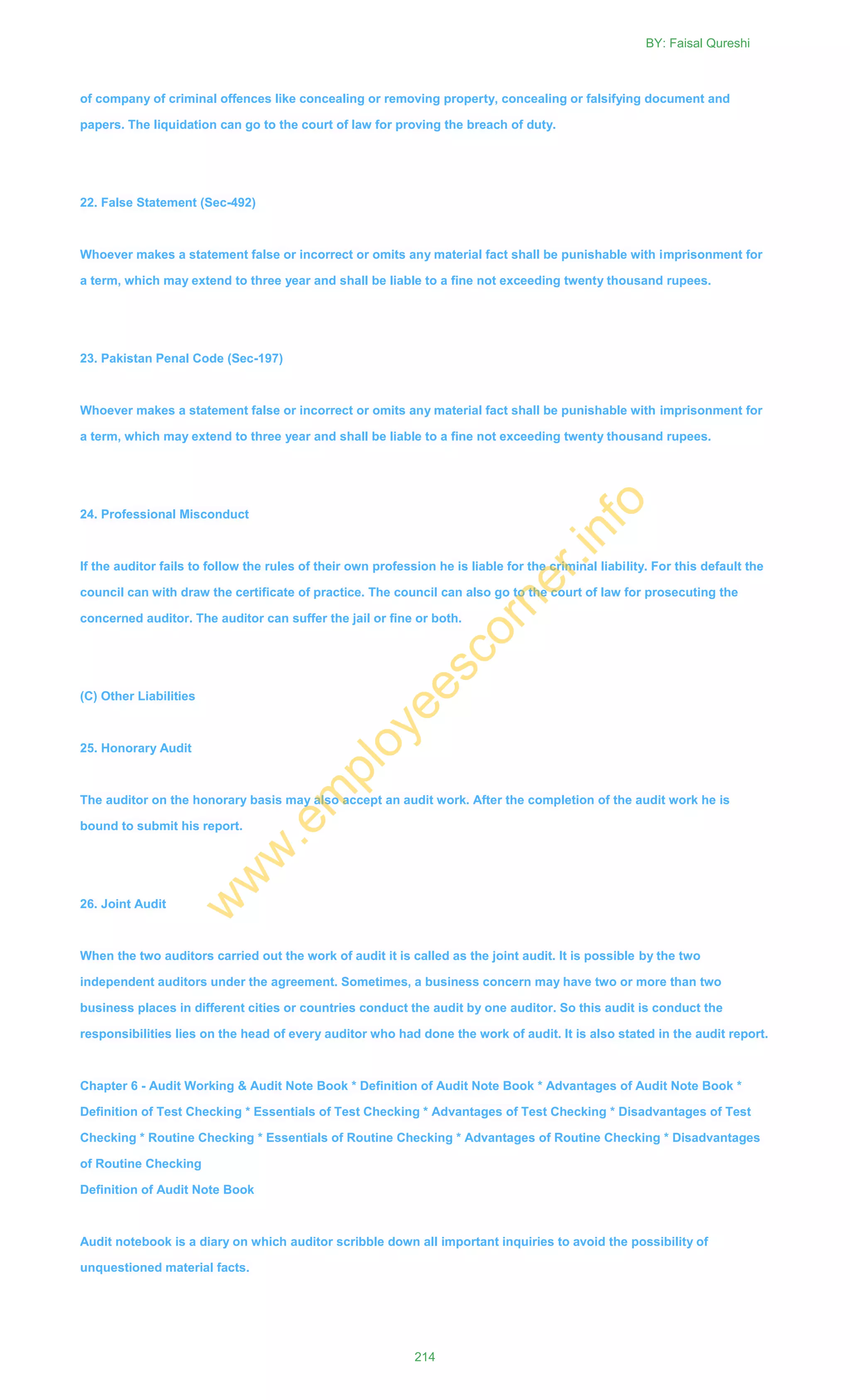 of company of criminal offences like concealing or removing property, concealing or falsifying document and
papers. The liquidation can go to the court of law for proving the breach of duty.
22. False Statement (Sec-492)
Whoever makes a statement false or incorrect or omits any material fact shall be punishable with imprisonment for
a term, which may extend to three year and shall be liable to a fine not exceeding twenty thousand rupees.
23. Pakistan Penal Code (Sec-197)
Whoever makes a statement false or incorrect or omits any material fact shall be punishable with imprisonment for
a term, which may extend to three year and shall be liable to a fine not exceeding twenty thousand rupees.
24. Professional Misconduct
If the auditor fails to follow the rules of their own profession he is liable for the criminal liability. For this default the
council can with draw the certificate of practice. The council can also go to the court of law for prosecuting the
concerned auditor. The auditor can suffer the jail or fine or both.
(C) Other Liabilities
25. Honorary Audit
The auditor on the honorary basis may also accept an audit work. After the completion of the audit work he is
bound to submit his report.
26. Joint Audit
When the two auditors carried out the work of audit it is called as the joint audit. It is possible by the two
independent auditors under the agreement. Sometimes, a business concern may have two or more than two
business places in different cities or countries conduct the audit by one auditor. So this audit is conduct the
responsibilities lies on the head of every auditor who had done the work of audit. It is also stated in the audit report.
Chapter 6 - Audit Working & Audit Note Book * Definition of Audit Note Book * Advantages of Audit Note Book *
Definition of Test Checking * Essentials of Test Checking * Advantages of Test Checking * Disadvantages of Test
Checking * Routine Checking * Essentials of Routine Checking * Advantages of Routine Checking * Disadvantages
of Routine Checking
Definition of Audit Note Book
Audit notebook is a diary on which auditor scribble down all important inquiries to avoid the possibility of
unquestioned material facts.
BY: Faisal Qureshi
214
w
w
w
.em
ployeescorner.info
 