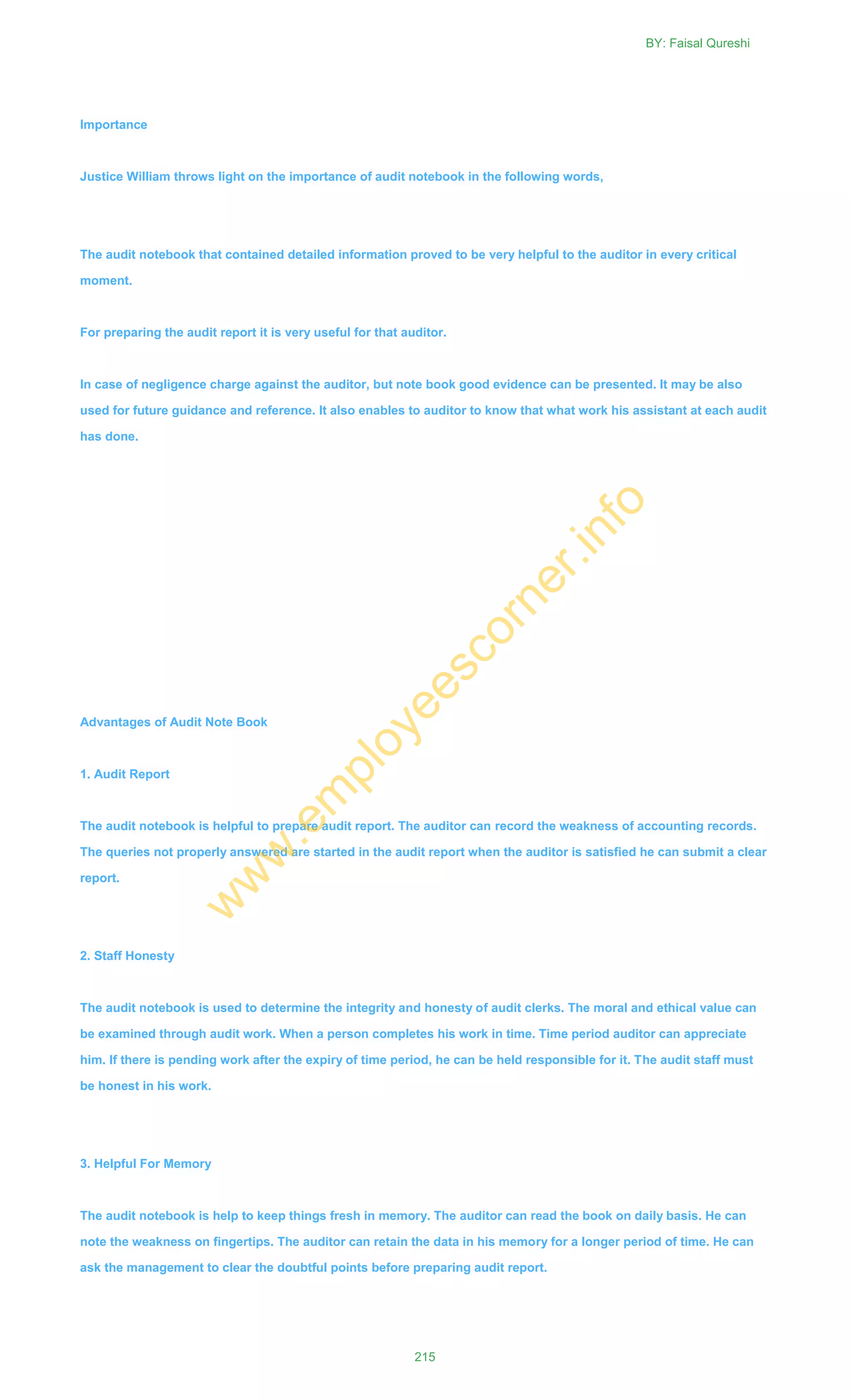 Importance
Justice William throws light on the importance of audit notebook in the following words,
The audit notebook that contained detailed information proved to be very helpful to the auditor in every critical
moment.
For preparing the audit report it is very useful for that auditor.
In case of negligence charge against the auditor, but note book good evidence can be presented. It may be also
used for future guidance and reference. It also enables to auditor to know that what work his assistant at each audit
has done.
Advantages of Audit Note Book
1. Audit Report
The audit notebook is helpful to prepare audit report. The auditor can record the weakness of accounting records.
The queries not properly answered are started in the audit report when the auditor is satisfied he can submit a clear
report.
2. Staff Honesty
The audit notebook is used to determine the integrity and honesty of audit clerks. The moral and ethical value can
be examined through audit work. When a person completes his work in time. Time period auditor can appreciate
him. If there is pending work after the expiry of time period, he can be held responsible for it. The audit staff must
be honest in his work.
3. Helpful For Memory
The audit notebook is help to keep things fresh in memory. The auditor can read the book on daily basis. He can
note the weakness on fingertips. The auditor can retain the data in his memory for a longer period of time. He can
ask the management to clear the doubtful points before preparing audit report.
BY: Faisal Qureshi
215
w
w
w
.em
ployeescorner.info
 