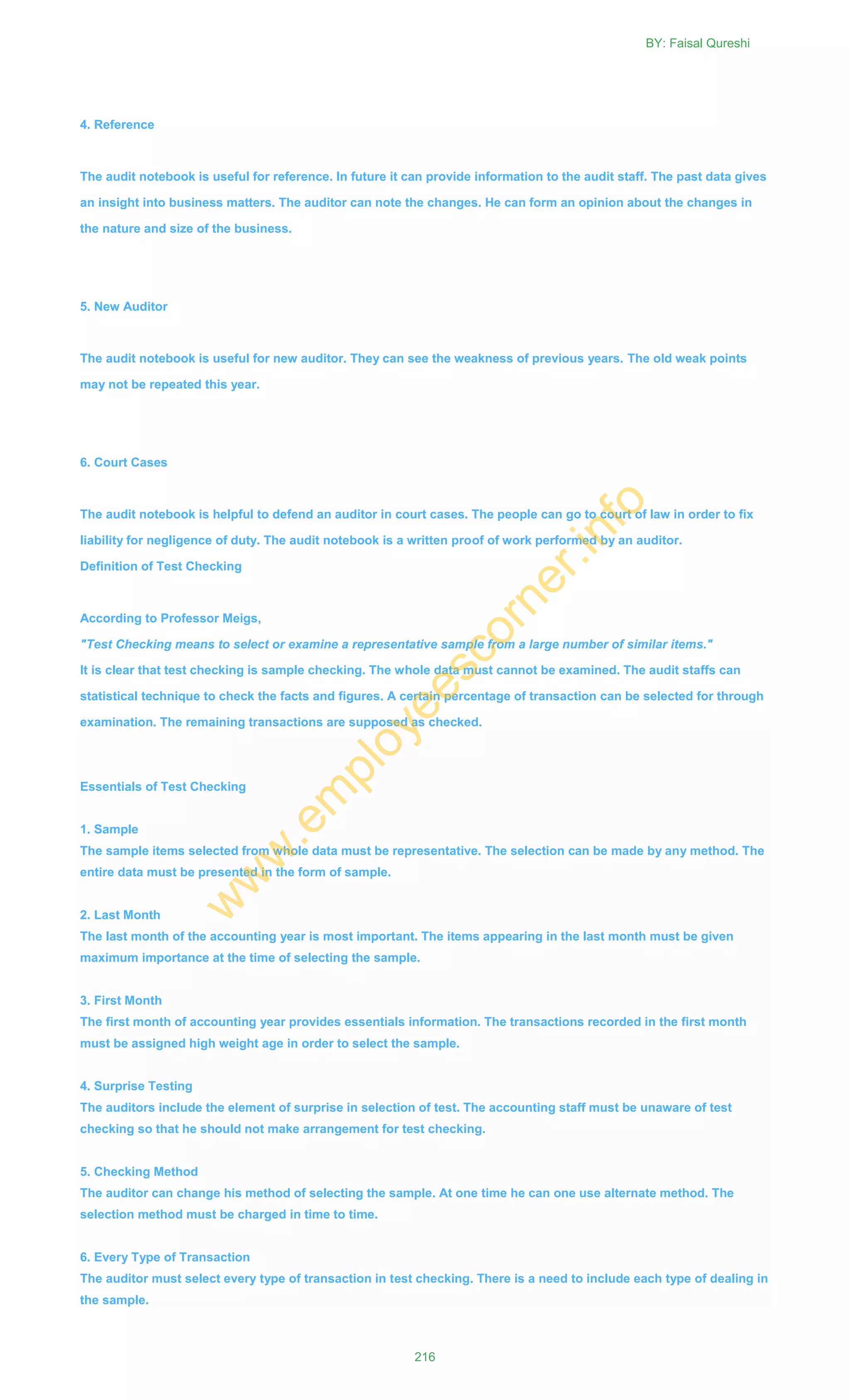 4. Reference
The audit notebook is useful for reference. In future it can provide information to the audit staff. The past data gives
an insight into business matters. The auditor can note the changes. He can form an opinion about the changes in
the nature and size of the business.
5. New Auditor
The audit notebook is useful for new auditor. They can see the weakness of previous years. The old weak points
may not be repeated this year.
6. Court Cases
The audit notebook is helpful to defend an auditor in court cases. The people can go to court of law in order to fix
liability for negligence of duty. The audit notebook is a written proof of work performed by an auditor.
Definition of Test Checking
According to Professor Meigs,
"Test Checking means to select or examine a representative sample from a large number of similar items."
It is clear that test checking is sample checking. The whole data must cannot be examined. The audit staffs can
statistical technique to check the facts and figures. A certain percentage of transaction can be selected for through
examination. The remaining transactions are supposed as checked.
Essentials of Test Checking
1. Sample
The sample items selected from whole data must be representative. The selection can be made by any method. The
entire data must be presented in the form of sample.
2. Last Month
The last month of the accounting year is most important. The items appearing in the last month must be given
maximum importance at the time of selecting the sample.
3. First Month
The first month of accounting year provides essentials information. The transactions recorded in the first month
must be assigned high weight age in order to select the sample.
4. Surprise Testing
The auditors include the element of surprise in selection of test. The accounting staff must be unaware of test
checking so that he should not make arrangement for test checking.
5. Checking Method
The auditor can change his method of selecting the sample. At one time he can one use alternate method. The
selection method must be charged in time to time.
6. Every Type of Transaction
The auditor must select every type of transaction in test checking. There is a need to include each type of dealing in
the sample.
BY: Faisal Qureshi
216
w
w
w
.em
ployeescorner.info
 