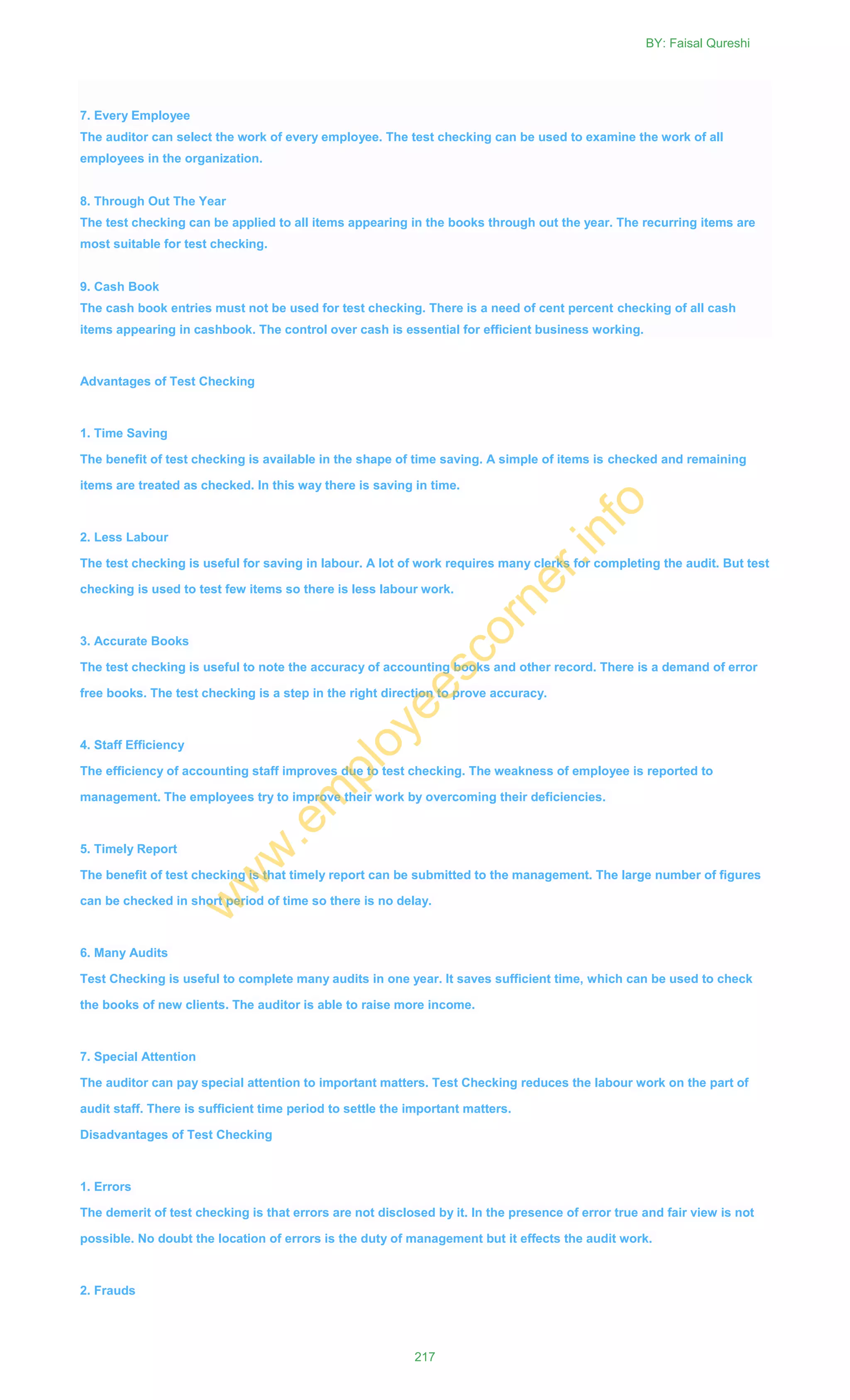 7. Every Employee
The auditor can select the work of every employee. The test checking can be used to examine the work of all
employees in the organization.
8. Through Out The Year
The test checking can be applied to all items appearing in the books through out the year. The recurring items are
most suitable for test checking.
9. Cash Book
The cash book entries must not be used for test checking. There is a need of cent percent checking of all cash
items appearing in cashbook. The control over cash is essential for efficient business working.
Advantages of Test Checking
1. Time Saving
The benefit of test checking is available in the shape of time saving. A simple of items is checked and remaining
items are treated as checked. In this way there is saving in time.
2. Less Labour
The test checking is useful for saving in labour. A lot of work requires many clerks for completing the audit. But test
checking is used to test few items so there is less labour work.
3. Accurate Books
The test checking is useful to note the accuracy of accounting books and other record. There is a demand of error
free books. The test checking is a step in the right direction to prove accuracy.
4. Staff Efficiency
The efficiency of accounting staff improves due to test checking. The weakness of employee is reported to
management. The employees try to improve their work by overcoming their deficiencies.
5. Timely Report
The benefit of test checking is that timely report can be submitted to the management. The large number of figures
can be checked in short period of time so there is no delay.
6. Many Audits
Test Checking is useful to complete many audits in one year. It saves sufficient time, which can be used to check
the books of new clients. The auditor is able to raise more income.
7. Special Attention
The auditor can pay special attention to important matters. Test Checking reduces the labour work on the part of
audit staff. There is sufficient time period to settle the important matters.
Disadvantages of Test Checking
1. Errors
The demerit of test checking is that errors are not disclosed by it. In the presence of error true and fair view is not
possible. No doubt the location of errors is the duty of management but it effects the audit work.
2. Frauds
BY: Faisal Qureshi
217
w
w
w
.em
ployeescorner.info
 