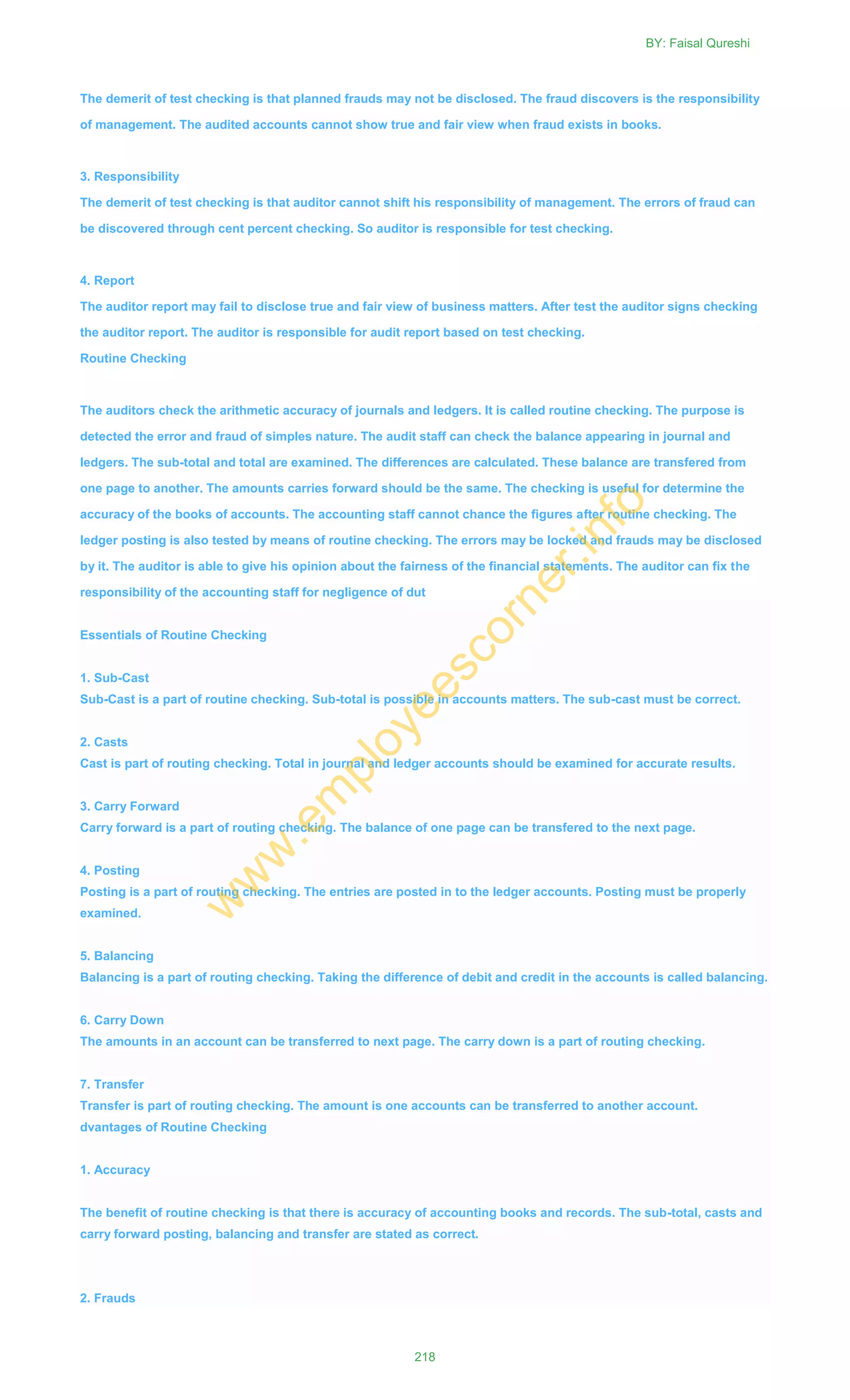The demerit of test checking is that planned frauds may not be disclosed. The fraud discovers is the responsibility
of management. The audited accounts cannot show true and fair view when fraud exists in books.
3. Responsibility
The demerit of test checking is that auditor cannot shift his responsibility of management. The errors of fraud can
be discovered through cent percent checking. So auditor is responsible for test checking.
4. Report
The auditor report may fail to disclose true and fair view of business matters. After test the auditor signs checking
the auditor report. The auditor is responsible for audit report based on test checking.
Routine Checking
The auditors check the arithmetic accuracy of journals and ledgers. It is called routine checking. The purpose is
detected the error and fraud of simples nature. The audit staff can check the balance appearing in journal and
ledgers. The sub-total and total are examined. The differences are calculated. These balance are transfered from
one page to another. The amounts carries forward should be the same. The checking is useful for determine the
accuracy of the books of accounts. The accounting staff cannot chance the figures after routine checking. The
ledger posting is also tested by means of routine checking. The errors may be locked and frauds may be disclosed
by it. The auditor is able to give his opinion about the fairness of the financial statements. The auditor can fix the
responsibility of the accounting staff for negligence of dut
Essentials of Routine Checking
1. Sub-Cast
Sub-Cast is a part of routine checking. Sub-total is possible in accounts matters. The sub-cast must be correct.
2. Casts
Cast is part of routing checking. Total in journal and ledger accounts should be examined for accurate results.
3. Carry Forward
Carry forward is a part of routing checking. The balance of one page can be transfered to the next page.
4. Posting
Posting is a part of routing checking. The entries are posted in to the ledger accounts. Posting must be properly
examined.
5. Balancing
Balancing is a part of routing checking. Taking the difference of debit and credit in the accounts is called balancing.
6. Carry Down
The amounts in an account can be transferred to next page. The carry down is a part of routing checking.
7. Transfer
Transfer is part of routing checking. The amount is one accounts can be transferred to another account.
dvantages of Routine Checking
1. Accuracy
The benefit of routine checking is that there is accuracy of accounting books and records. The sub-total, casts and
carry forward posting, balancing and transfer are stated as correct.
2. Frauds
BY: Faisal Qureshi
218
w
w
w
.em
ployeescorner.info
 