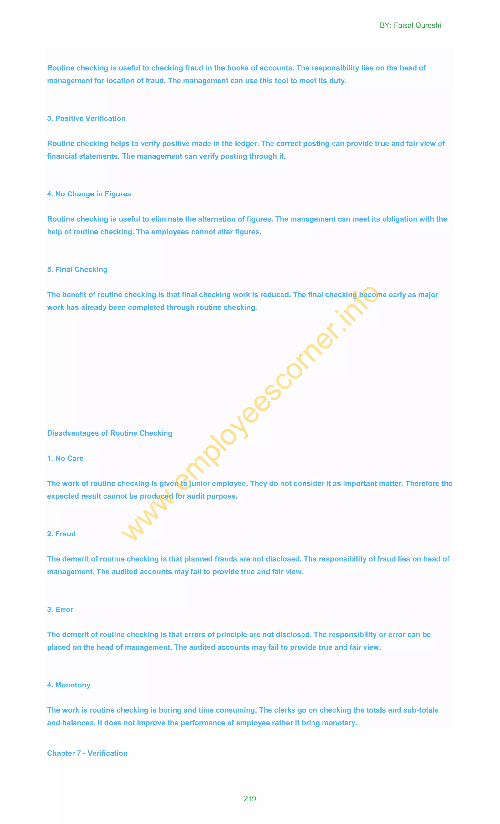 Routine checking is useful to checking fraud in the books of accounts. The responsibility lies on the head of
management for location of fraud. The management can use this tool to meet its duty.
3. Positive Verification
Routine checking helps to verify positive made in the ledger. The correct posting can provide true and fair view of
financial statements. The management can verify posting through it.
4. No Change in Figures
Routine checking is useful to eliminate the alternation of figures. The management can meet its obligation with the
help of routine checking. The employees cannot alter figures.
5. Final Checking
The benefit of routine checking is that final checking work is reduced. The final checking become early as major
work has already been completed through routine checking.
Disadvantages of Routine Checking
1. No Care
The work of routine checking is given to junior employee. They do not consider it as important matter. Therefore the
expected result cannot be produced for audit purpose.
2. Fraud
The demerit of routine checking is that planned frauds are not disclosed. The responsibility of fraud lies on head of
management. The audited accounts may fail to provide true and fair view.
3. Error
The demerit of routine checking is that errors of principle are not disclosed. The responsibility or error can be
placed on the head of management. The audited accounts may fail to provide true and fair view.
4. Monotony
The work is routine checking is boring and time consuming. The clerks go on checking the totals and sub-totals
and balances. It does not improve the performance of employee rather it bring monotary.
Chapter 7 - Verification
BY: Faisal Qureshi
219
w
w
w
.em
ployeescorner.info
 