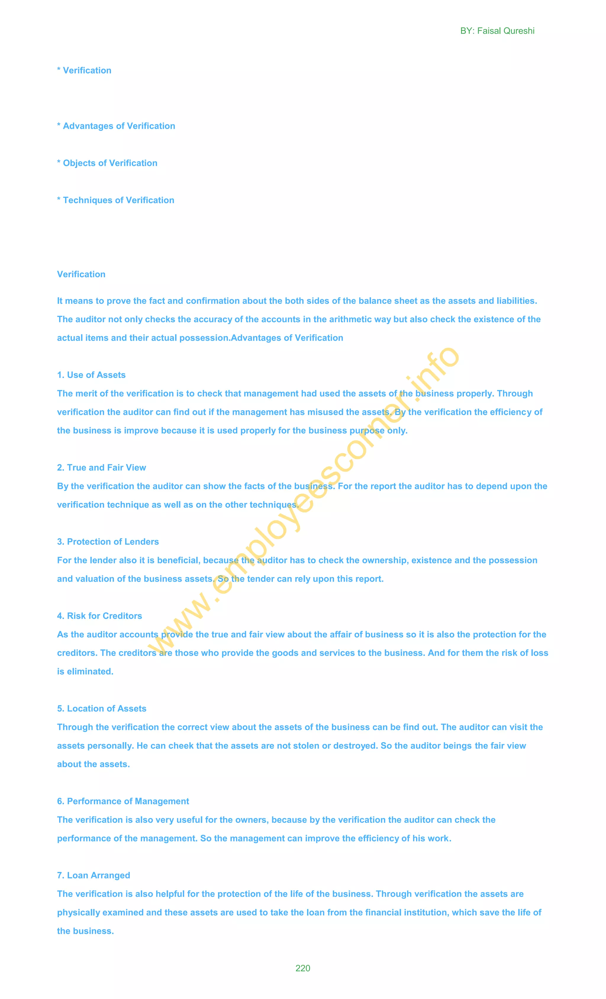 * Verification
* Advantages of Verification
* Objects of Verification
* Techniques of Verification
Verification
It means to prove the fact and confirmation about the both sides of the balance sheet as the assets and liabilities.
The auditor not only checks the accuracy of the accounts in the arithmetic way but also check the existence of the
actual items and their actual possession.Advantages of Verification
1. Use of Assets
The merit of the verification is to check that management had used the assets of the business properly. Through
verification the auditor can find out if the management has misused the assets. By the verification the efficiency of
the business is improve because it is used properly for the business purpose only.
2. True and Fair View
By the verification the auditor can show the facts of the business. For the report the auditor has to depend upon the
verification technique as well as on the other techniques.
3. Protection of Lenders
For the lender also it is beneficial, because the auditor has to check the ownership, existence and the possession
and valuation of the business assets. So the tender can rely upon this report.
4. Risk for Creditors
As the auditor accounts provide the true and fair view about the affair of business so it is also the protection for the
creditors. The creditors are those who provide the goods and services to the business. And for them the risk of loss
is eliminated.
5. Location of Assets
Through the verification the correct view about the assets of the business can be find out. The auditor can visit the
assets personally. He can cheek that the assets are not stolen or destroyed. So the auditor beings the fair view
about the assets.
6. Performance of Management
The verification is also very useful for the owners, because by the verification the auditor can check the
performance of the management. So the management can improve the efficiency of his work.
7. Loan Arranged
The verification is also helpful for the protection of the life of the business. Through verification the assets are
physically examined and these assets are used to take the loan from the financial institution, which save the life of
the business.
BY: Faisal Qureshi
220
w
w
w
.em
ployeescorner.info
 