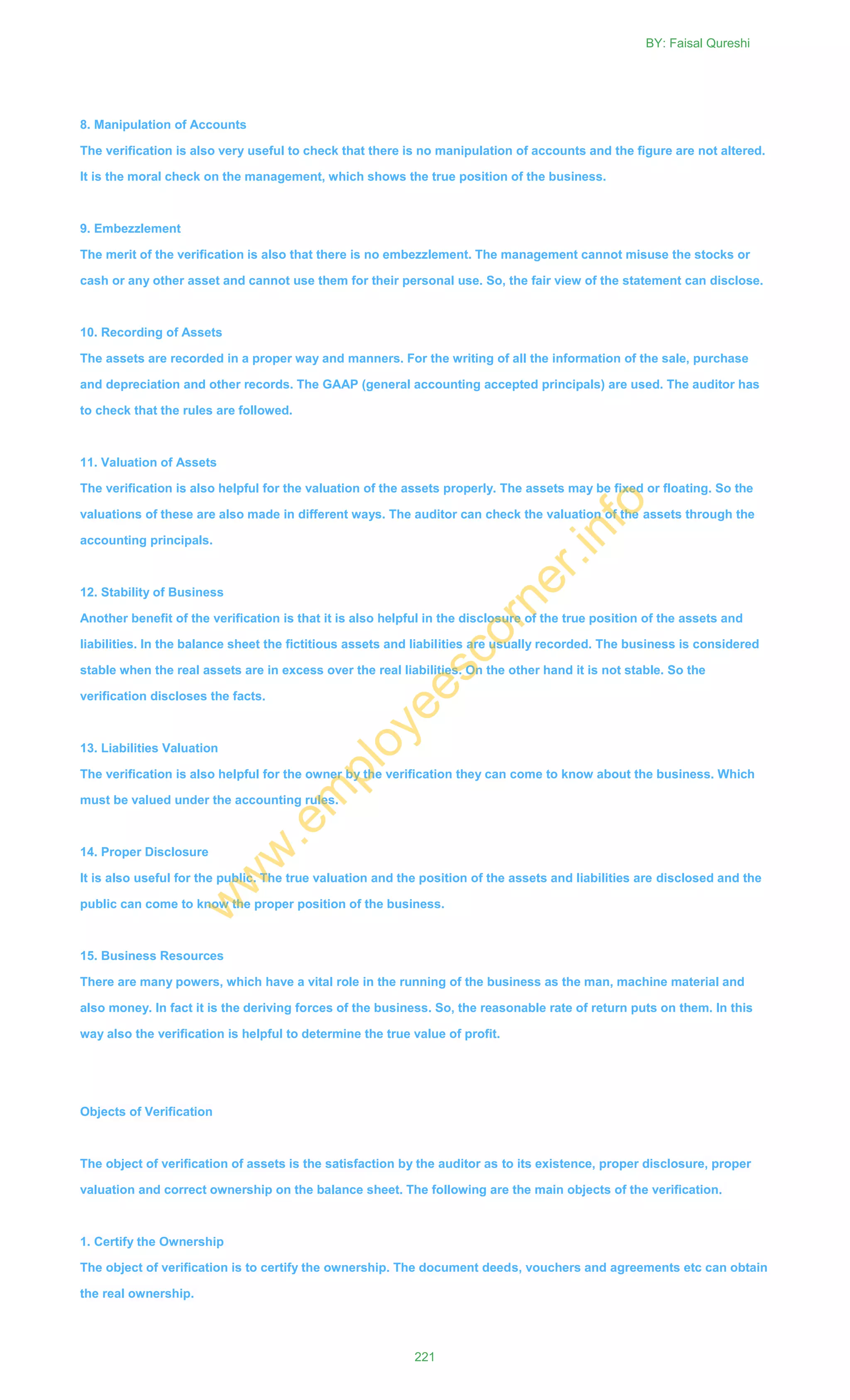 8. Manipulation of Accounts
The verification is also very useful to check that there is no manipulation of accounts and the figure are not altered.
It is the moral check on the management, which shows the true position of the business.
9. Embezzlement
The merit of the verification is also that there is no embezzlement. The management cannot misuse the stocks or
cash or any other asset and cannot use them for their personal use. So, the fair view of the statement can disclose.
10. Recording of Assets
The assets are recorded in a proper way and manners. For the writing of all the information of the sale, purchase
and depreciation and other records. The GAAP (general accounting accepted principals) are used. The auditor has
to check that the rules are followed.
11. Valuation of Assets
The verification is also helpful for the valuation of the assets properly. The assets may be fixed or floating. So the
valuations of these are also made in different ways. The auditor can check the valuation of the assets through the
accounting principals.
12. Stability of Business
Another benefit of the verification is that it is also helpful in the disclosure of the true position of the assets and
liabilities. In the balance sheet the fictitious assets and liabilities are usually recorded. The business is considered
stable when the real assets are in excess over the real liabilities. On the other hand it is not stable. So the
verification discloses the facts.
13. Liabilities Valuation
The verification is also helpful for the owner by the verification they can come to know about the business. Which
must be valued under the accounting rules.
14. Proper Disclosure
It is also useful for the public. The true valuation and the position of the assets and liabilities are disclosed and the
public can come to know the proper position of the business.
15. Business Resources
There are many powers, which have a vital role in the running of the business as the man, machine material and
also money. In fact it is the deriving forces of the business. So, the reasonable rate of return puts on them. In this
way also the verification is helpful to determine the true value of profit.
Objects of Verification
The object of verification of assets is the satisfaction by the auditor as to its existence, proper disclosure, proper
valuation and correct ownership on the balance sheet. The following are the main objects of the verification.
1. Certify the Ownership
The object of verification is to certify the ownership. The document deeds, vouchers and agreements etc can obtain
the real ownership.
BY: Faisal Qureshi
221
w
w
w
.em
ployeescorner.info
 