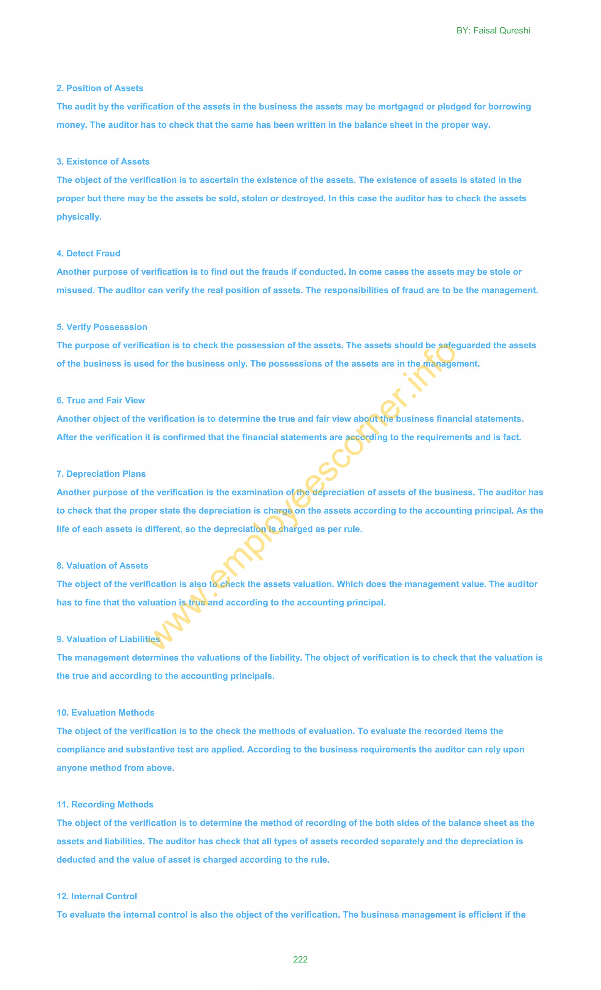 2. Position of Assets
The audit by the verification of the assets in the business the assets may be mortgaged or pledged for borrowing
money. The auditor has to check that the same has been written in the balance sheet in the proper way.
3. Existence of Assets
The object of the verification is to ascertain the existence of the assets. The existence of assets is stated in the
proper but there may be the assets be sold, stolen or destroyed. In this case the auditor has to check the assets
physically.
4. Detect Fraud
Another purpose of verification is to find out the frauds if conducted. In come cases the assets may be stole or
misused. The auditor can verify the real position of assets. The responsibilities of fraud are to be the management.
5. Verify Possesssion
The purpose of verification is to check the possession of the assets. The assets should be safeguarded the assets
of the business is used for the business only. The possessions of the assets are in the management.
6. True and Fair View
Another object of the verification is to determine the true and fair view about the business financial statements.
After the verification it is confirmed that the financial statements are according to the requirements and is fact.
7. Depreciation Plans
Another purpose of the verification is the examination of the depreciation of assets of the business. The auditor has
to check that the proper state the depreciation is charge on the assets according to the accounting principal. As the
life of each assets is different, so the depreciation is charged as per rule.
8. Valuation of Assets
The object of the verification is also to check the assets valuation. Which does the management value. The auditor
has to fine that the valuation is true and according to the accounting principal.
9. Valuation of Liabilities
The management determines the valuations of the liability. The object of verification is to check that the valuation is
the true and according to the accounting principals.
10. Evaluation Methods
The object of the verification is to the check the methods of evaluation. To evaluate the recorded items the
compliance and substantive test are applied. According to the business requirements the auditor can rely upon
anyone method from above.
11. Recording Methods
The object of the verification is to determine the method of recording of the both sides of the balance sheet as the
assets and liabilities. The auditor has check that all types of assets recorded separately and the depreciation is
deducted and the value of asset is charged according to the rule.
12. Internal Control
To evaluate the internal control is also the object of the verification. The business management is efficient if the
BY: Faisal Qureshi
222
w
w
w
.em
ployeescorner.info
 