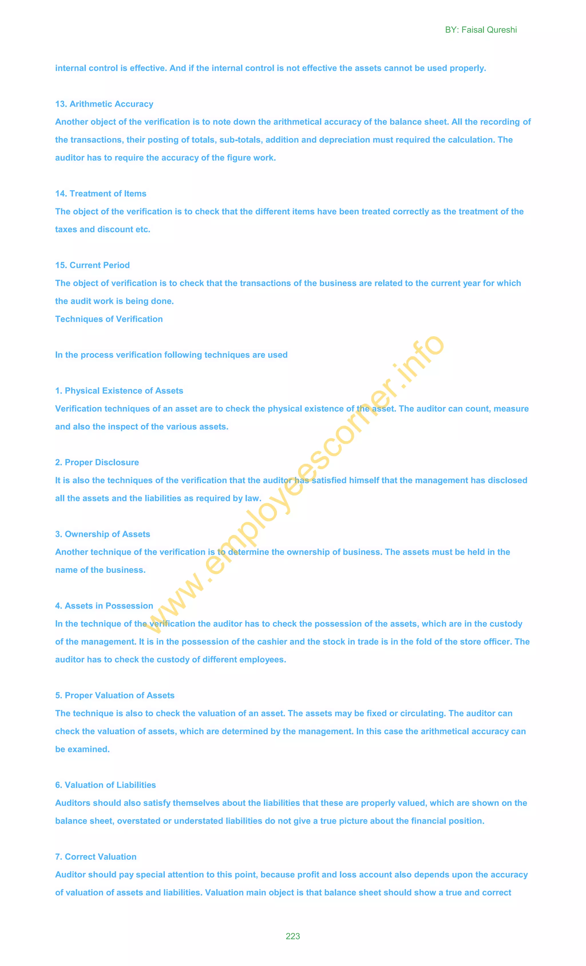 internal control is effective. And if the internal control is not effective the assets cannot be used properly.
13. Arithmetic Accuracy
Another object of the verification is to note down the arithmetical accuracy of the balance sheet. All the recording of
the transactions, their posting of totals, sub-totals, addition and depreciation must required the calculation. The
auditor has to require the accuracy of the figure work.
14. Treatment of Items
The object of the verification is to check that the different items have been treated correctly as the treatment of the
taxes and discount etc.
15. Current Period
The object of verification is to check that the transactions of the business are related to the current year for which
the audit work is being done.
Techniques of Verification
In the process verification following techniques are used
1. Physical Existence of Assets
Verification techniques of an asset are to check the physical existence of the asset. The auditor can count, measure
and also the inspect of the various assets.
2. Proper Disclosure
It is also the techniques of the verification that the auditor has satisfied himself that the management has disclosed
all the assets and the liabilities as required by law.
3. Ownership of Assets
Another technique of the verification is to determine the ownership of business. The assets must be held in the
name of the business.
4. Assets in Possession
In the technique of the verification the auditor has to check the possession of the assets, which are in the custody
of the management. It is in the possession of the cashier and the stock in trade is in the fold of the store officer. The
auditor has to check the custody of different employees.
5. Proper Valuation of Assets
The technique is also to check the valuation of an asset. The assets may be fixed or circulating. The auditor can
check the valuation of assets, which are determined by the management. In this case the arithmetical accuracy can
be examined.
6. Valuation of Liabilities
Auditors should also satisfy themselves about the liabilities that these are properly valued, which are shown on the
balance sheet, overstated or understated liabilities do not give a true picture about the financial position.
7. Correct Valuation
Auditor should pay special attention to this point, because profit and loss account also depends upon the accuracy
of valuation of assets and liabilities. Valuation main object is that balance sheet should show a true and correct
BY: Faisal Qureshi
223
w
w
w
.em
ployeescorner.info
 
