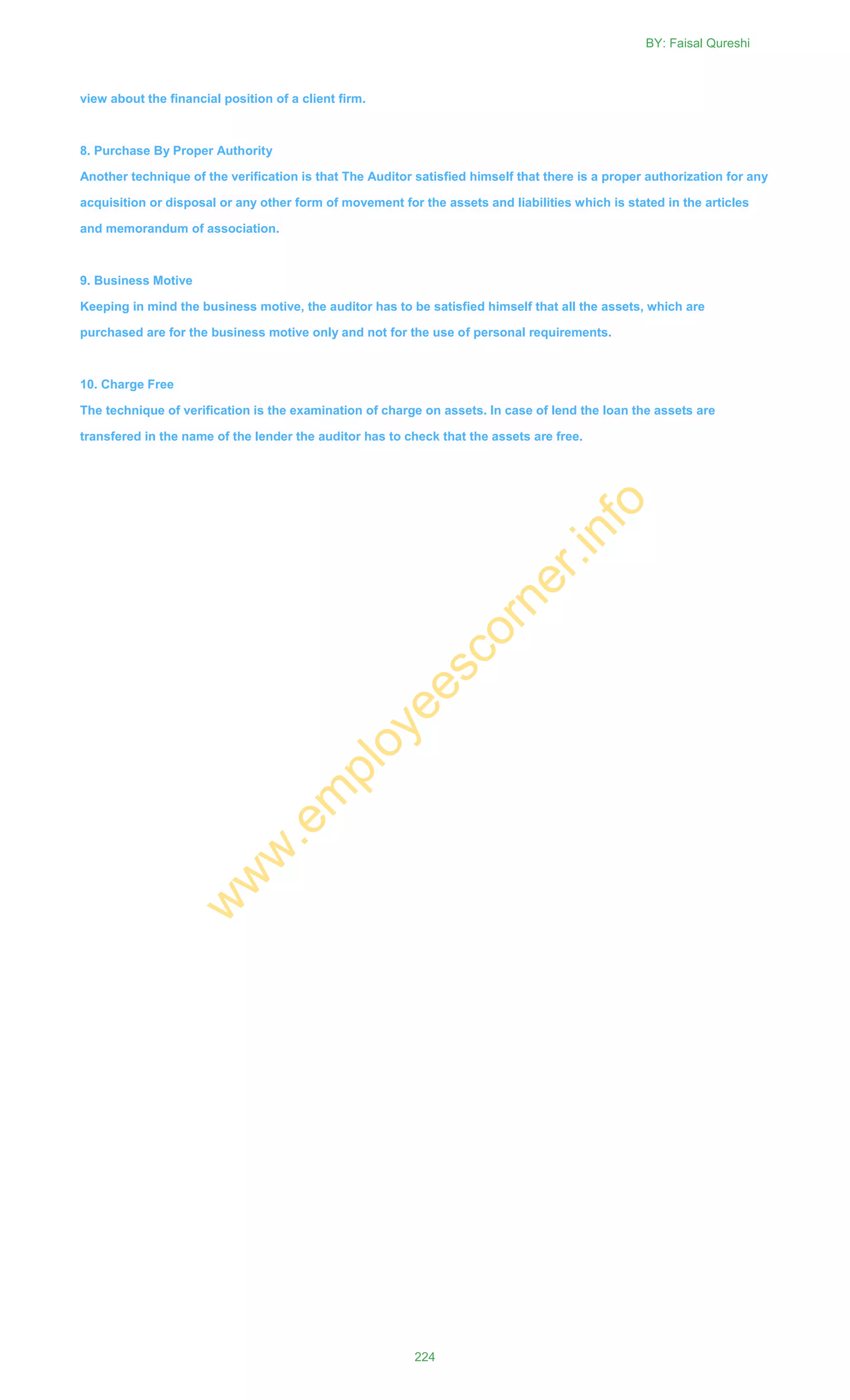 view about the financial position of a client firm.
8. Purchase By Proper Authority
Another technique of the verification is that The Auditor satisfied himself that there is a proper authorization for any
acquisition or disposal or any other form of movement for the assets and liabilities which is stated in the articles
and memorandum of association.
9. Business Motive
Keeping in mind the business motive, the auditor has to be satisfied himself that all the assets, which are
purchased are for the business motive only and not for the use of personal requirements.
10. Charge Free
The technique of verification is the examination of charge on assets. In case of lend the loan the assets are
transfered in the name of the lender the auditor has to check that the assets are free.
BY: Faisal Qureshi
224
w
w
w
.em
ployeescorner.info
 