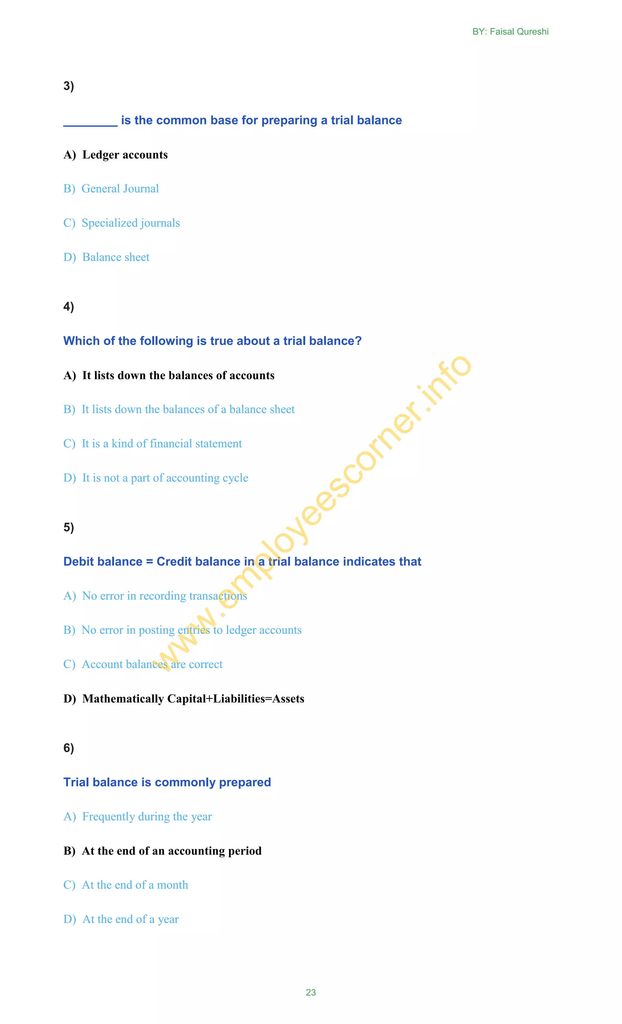 3)
________ is the common base for preparing a trial balance
A) Ledger accounts
B) General Journal
C) Specialized journals
D) Balance sheet
4)
Which of the following is true about a trial balance?
A) It lists down the balances of accounts
B) It lists down the balances of a balance sheet
C) It is a kind of financial statement
D) It is not a part of accounting cycle
5)
Debit balance = Credit balance in a trial balance indicates that
A) No error in recording transactions
B) No error in posting entries to ledger accounts
C) Account balances are correct
D) Mathematically Capital+Liabilities=Assets
6)
Trial balance is commonly prepared
A) Frequently during the year
B) At the end of an accounting period
C) At the end of a month
D) At the end of a year
BY: Faisal Qureshi
23
w
w
w
.em
ployeescorner.info
 