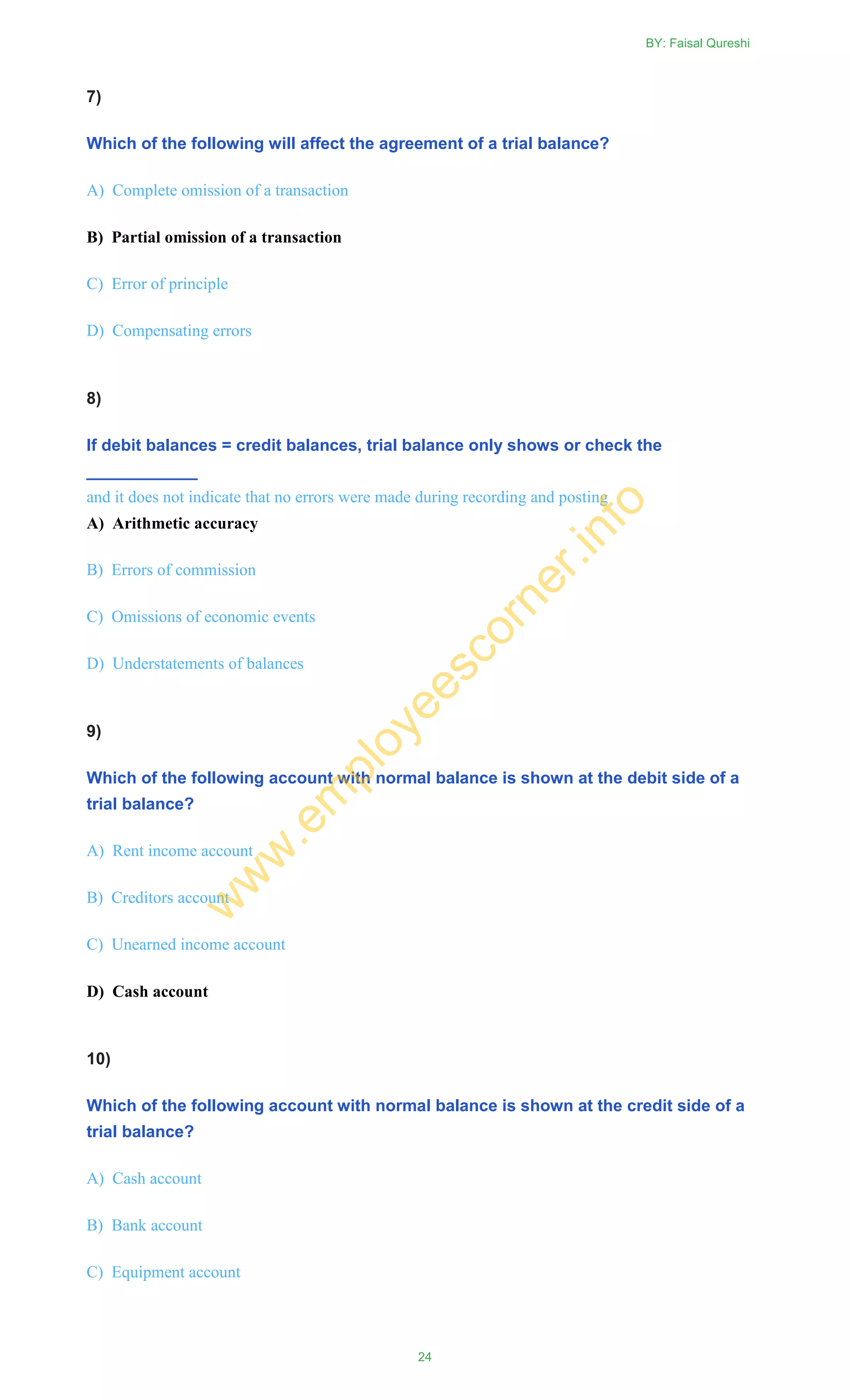 7)
Which of the following will affect the agreement of a trial balance?
A) Complete omission of a transaction
B) Partial omission of a transaction
C) Error of principle
D) Compensating errors
8)
If debit balances = credit balances, trial balance only shows or check the
____________
and it does not indicate that no errors were made during recording and posting
A) Arithmetic accuracy
B) Errors of commission
C) Omissions of economic events
D) Understatements of balances
9)
Which of the following account with normal balance is shown at the debit side of a
trial balance?
A) Rent income account
B) Creditors account
C) Unearned income account
D) Cash account
10)
Which of the following account with normal balance is shown at the credit side of a
trial balance?
A) Cash account
B) Bank account
C) Equipment account
BY: Faisal Qureshi
24
w
w
w
.em
ployeescorner.info
 