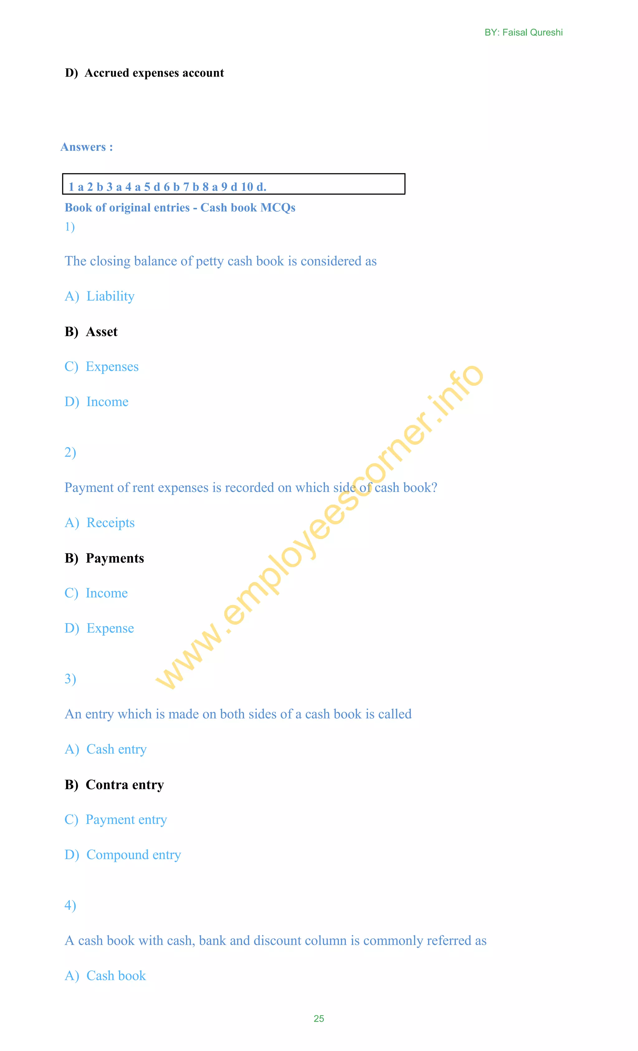 D) Accrued expenses account
Answers :
1 a 2 b 3 a 4 a 5 d 6 b 7 b 8 a 9 d 10 d.
Book of original entries - Cash book MCQs
1)
The closing balance of petty cash book is considered as
A) Liability
B) Asset
C) Expenses
D) Income
2)
Payment of rent expenses is recorded on which side of cash book?
A) Receipts
B) Payments
C) Income
D) Expense
3)
An entry which is made on both sides of a cash book is called
A) Cash entry
B) Contra entry
C) Payment entry
D) Compound entry
4)
A cash book with cash, bank and discount column is commonly referred as
A) Cash book
BY: Faisal Qureshi
25
w
w
w
.em
ployeescorner.info
 
