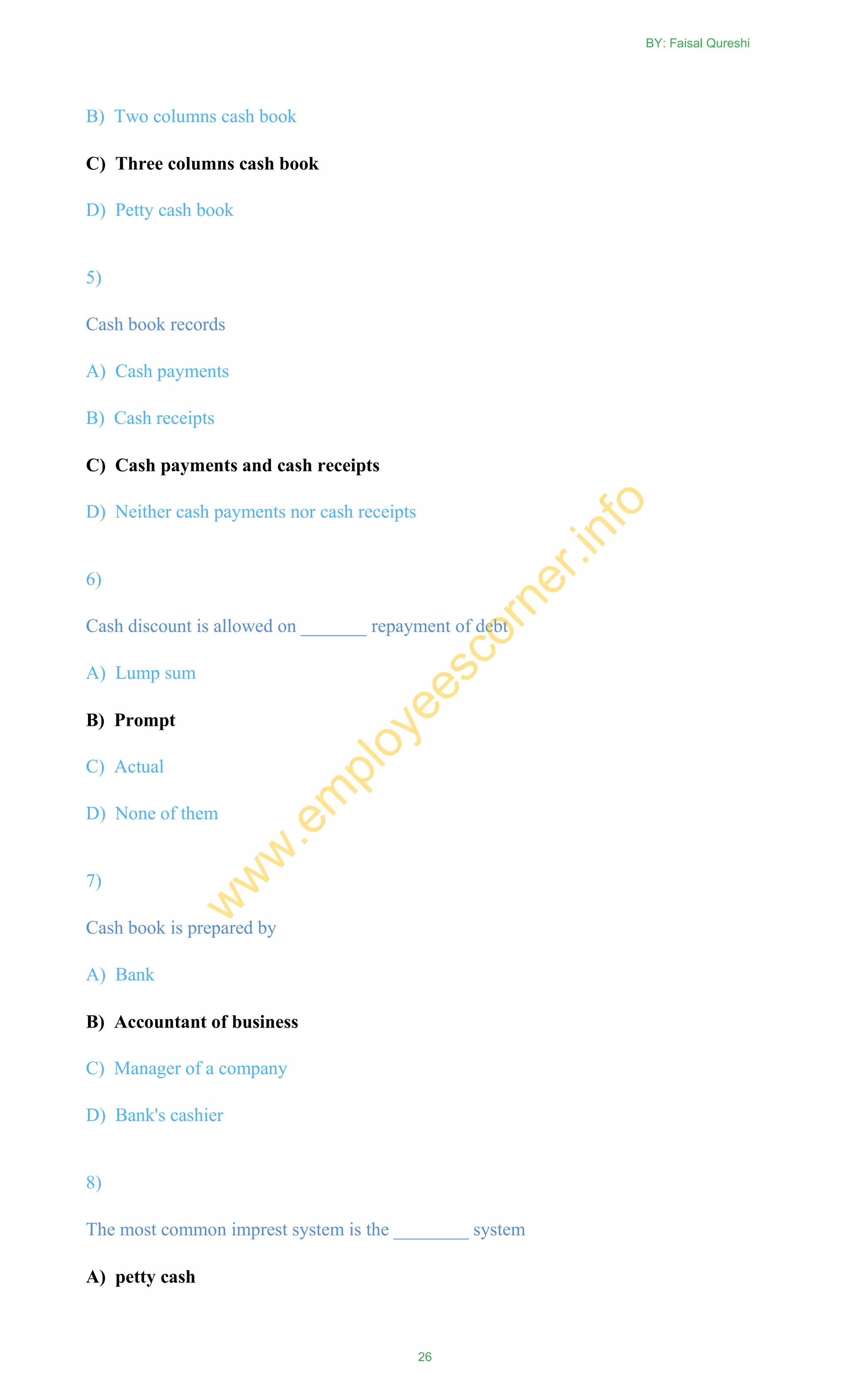 B) Two columns cash book
C) Three columns cash book
D) Petty cash book
5)
Cash book records
A) Cash payments
B) Cash receipts
C) Cash payments and cash receipts
D) Neither cash payments nor cash receipts
6)
Cash discount is allowed on _______ repayment of debt
A) Lump sum
B) Prompt
C) Actual
D) None of them
7)
Cash book is prepared by
A) Bank
B) Accountant of business
C) Manager of a company
D) Bank's cashier
8)
The most common imprest system is the ________ system
A) petty cash
BY: Faisal Qureshi
26
w
w
w
.em
ployeescorner.info
 