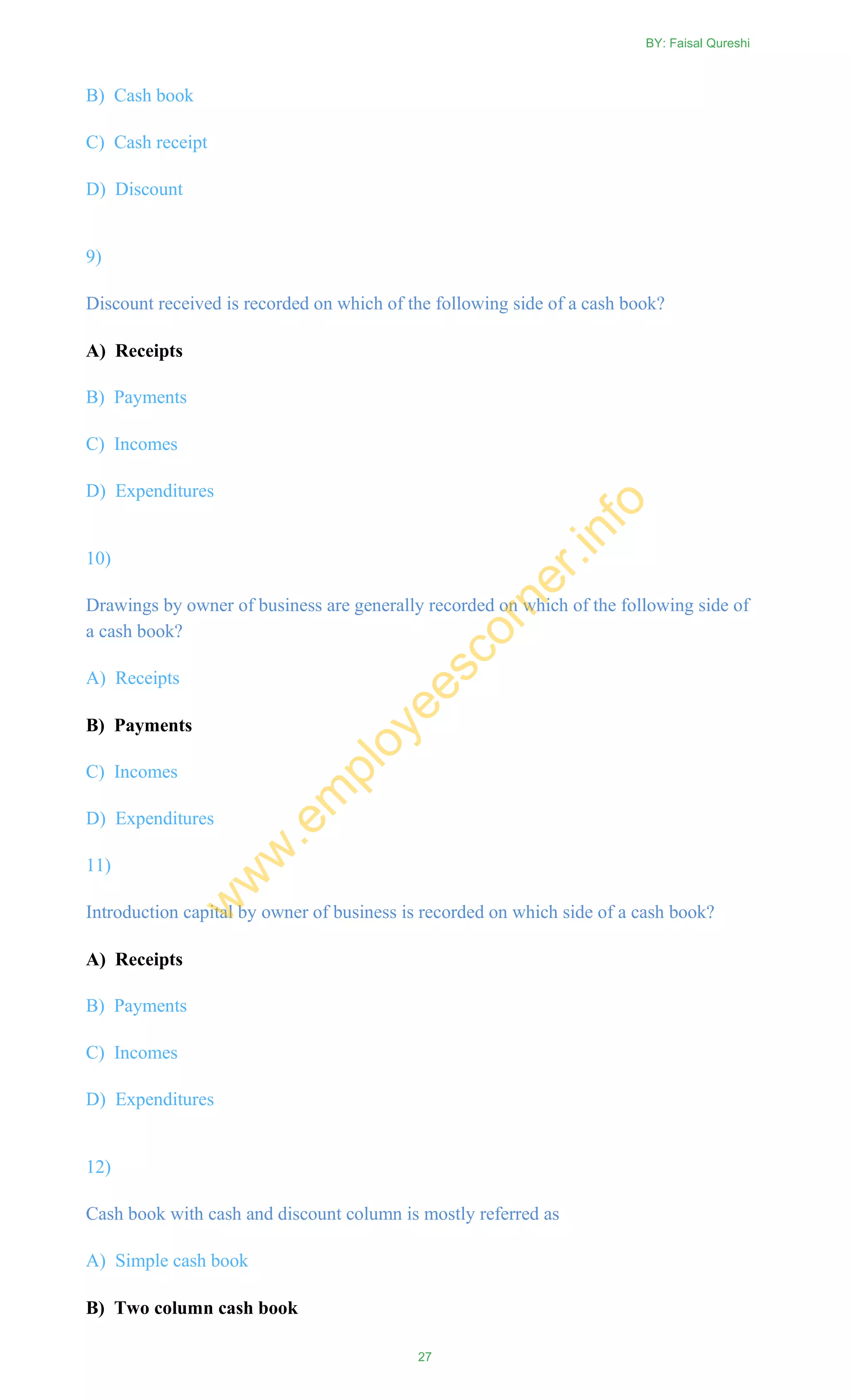 B) Cash book
C) Cash receipt
D) Discount
9)
Discount received is recorded on which of the following side of a cash book?
A) Receipts
B) Payments
C) Incomes
D) Expenditures
10)
Drawings by owner of business are generally recorded on which of the following side of
a cash book?
A) Receipts
B) Payments
C) Incomes
D) Expenditures
11)
Introduction capital by owner of business is recorded on which side of a cash book?
A) Receipts
B) Payments
C) Incomes
D) Expenditures
12)
Cash book with cash and discount column is mostly referred as
A) Simple cash book
B) Two column cash book
BY: Faisal Qureshi
27
w
w
w
.em
ployeescorner.info
 