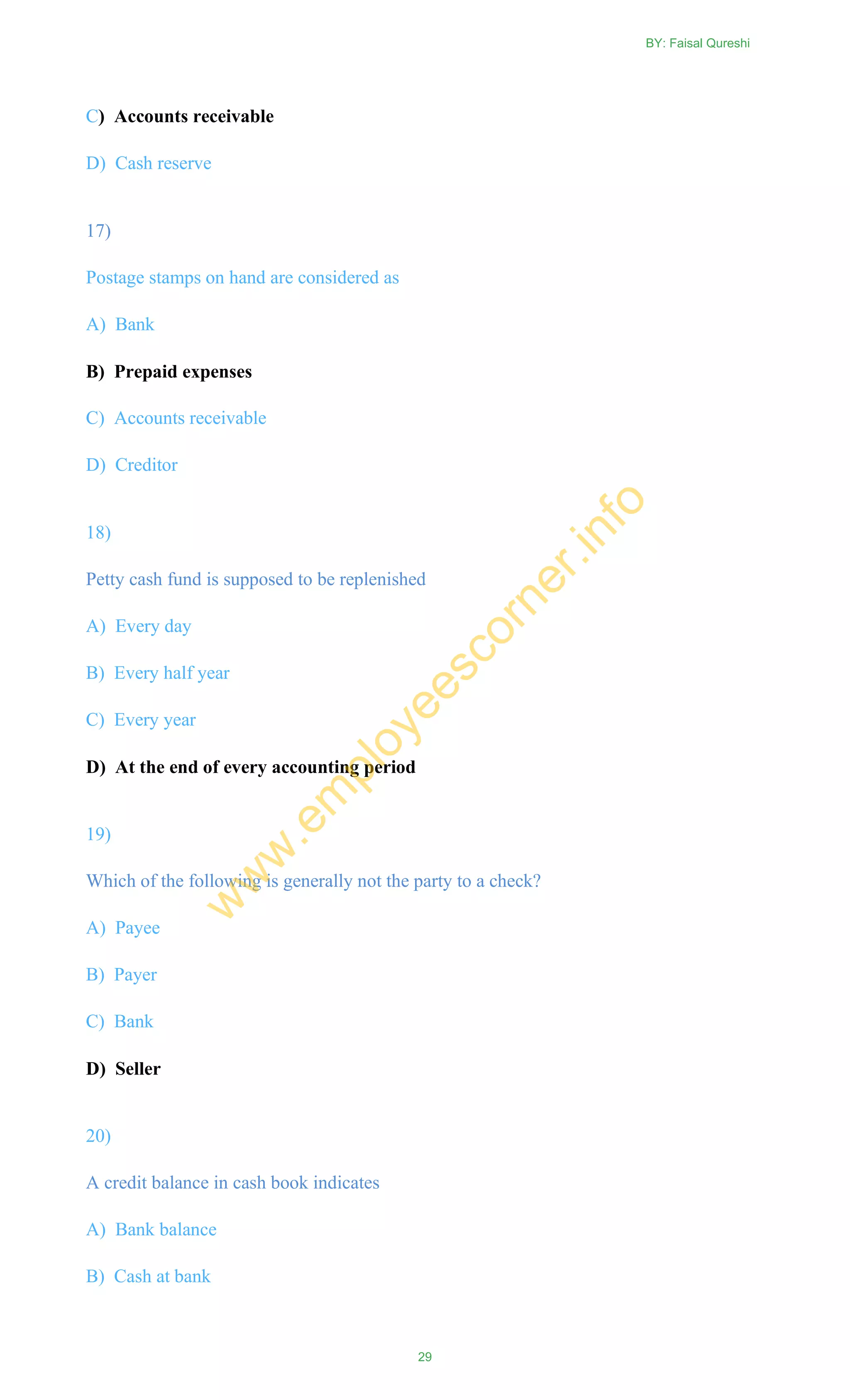 C) Accounts receivable
D) Cash reserve
17)
Postage stamps on hand are considered as
A) Bank
B) Prepaid expenses
C) Accounts receivable
D) Creditor
18)
Petty cash fund is supposed to be replenished
A) Every day
B) Every half year
C) Every year
D) At the end of every accounting period
19)
Which of the following is generally not the party to a check?
A) Payee
B) Payer
C) Bank
D) Seller
20)
A credit balance in cash book indicates
A) Bank balance
B) Cash at bank
BY: Faisal Qureshi
29
w
w
w
.em
ployeescorner.info
 