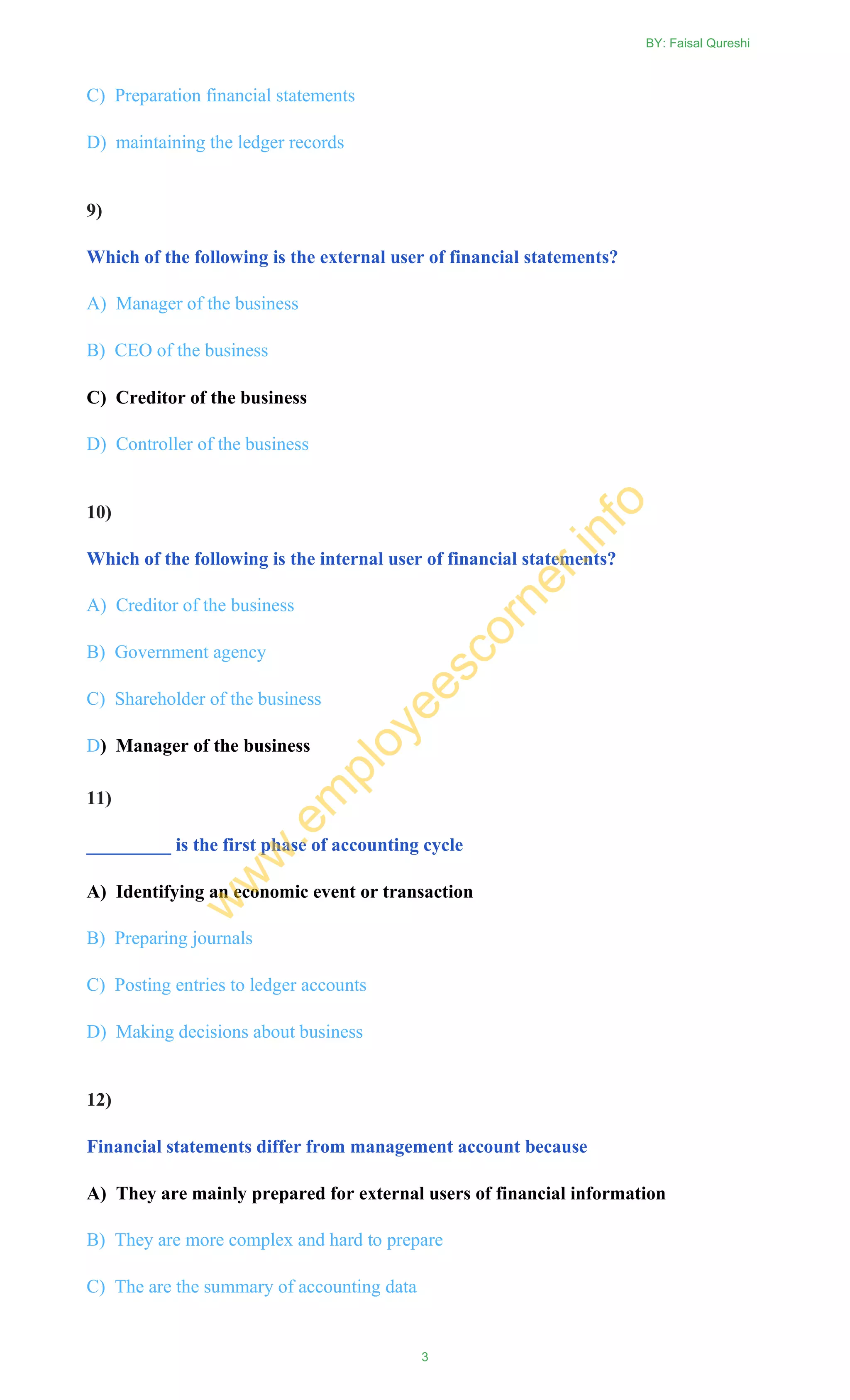 C) Preparation financial statements
D) maintaining the ledger records
9)
Which of the following is the external user of financial statements?
A) Manager of the business
B) CEO of the business
C) Creditor of the business
D) Controller of the business
10)
Which of the following is the internal user of financial statements?
A) Creditor of the business
B) Government agency
C) Shareholder of the business
D) Manager of the business
11)
_________ is the first phase of accounting cycle
A) Identifying an economic event or transaction
B) Preparing journals
C) Posting entries to ledger accounts
D) Making decisions about business
12)
Financial statements differ from management account because
A) They are mainly prepared for external users of financial information
B) They are more complex and hard to prepare
C) The are the summary of accounting data
BY: Faisal Qureshi
3
w
w
w
.em
ployeescorner.info
 