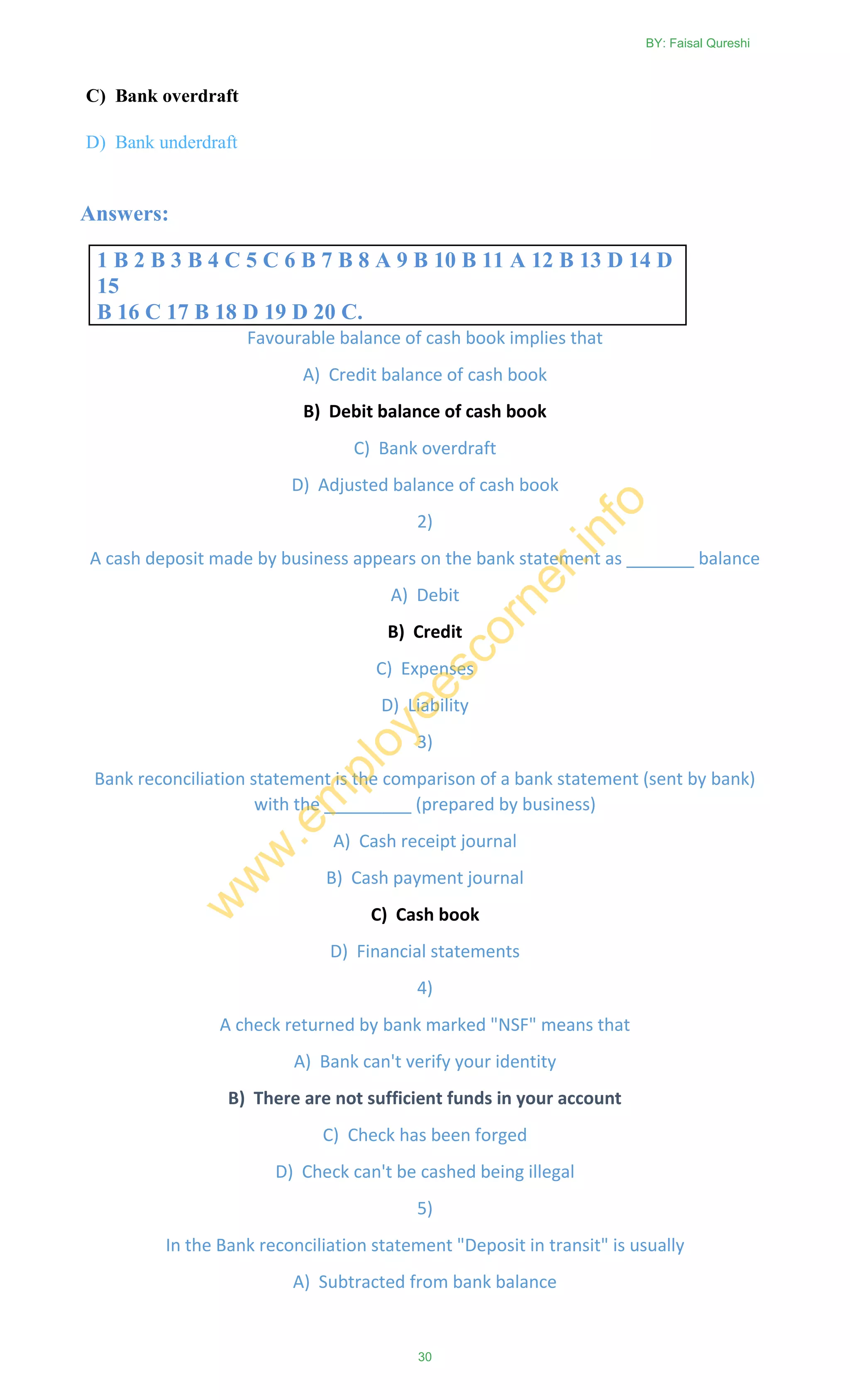 C) Bank overdraft
D) Bank underdraft
Answers:
1 B 2 B 3 B 4 C 5 C 6 B 7 B 8 A 9 B 10 B 11 A 12 B 13 D 14 D
15
B 16 C 17 B 18 D 19 D 20 C.
Favourable balance of cash book implies that
A) Credit balance of cash book
B) Debit balance of cash book
C) Bank overdraft
D) Adjusted balance of cash book
2)
A cash deposit made by business appears on the bank statement as _______ balance
A) Debit
B) Credit
C) Expenses
D) Liability
3)
Bank reconciliation statement is the comparison of a bank statement (sent by bank)
with the _________ (prepared by business)
A) Cash receipt journal
B) Cash payment journal
C) Cash book
D) Financial statements
4)
A check returned by bank marked "NSF" means that
A) Bank can't verify your identity
B) There are not sufficient funds in your account
C) Check has been forged
D) Check can't be cashed being illegal
5)
In the Bank reconciliation statement "Deposit in transit" is usually
A) Subtracted from bank balance
BY: Faisal Qureshi
30
w
w
w
.em
ployeescorner.info
 