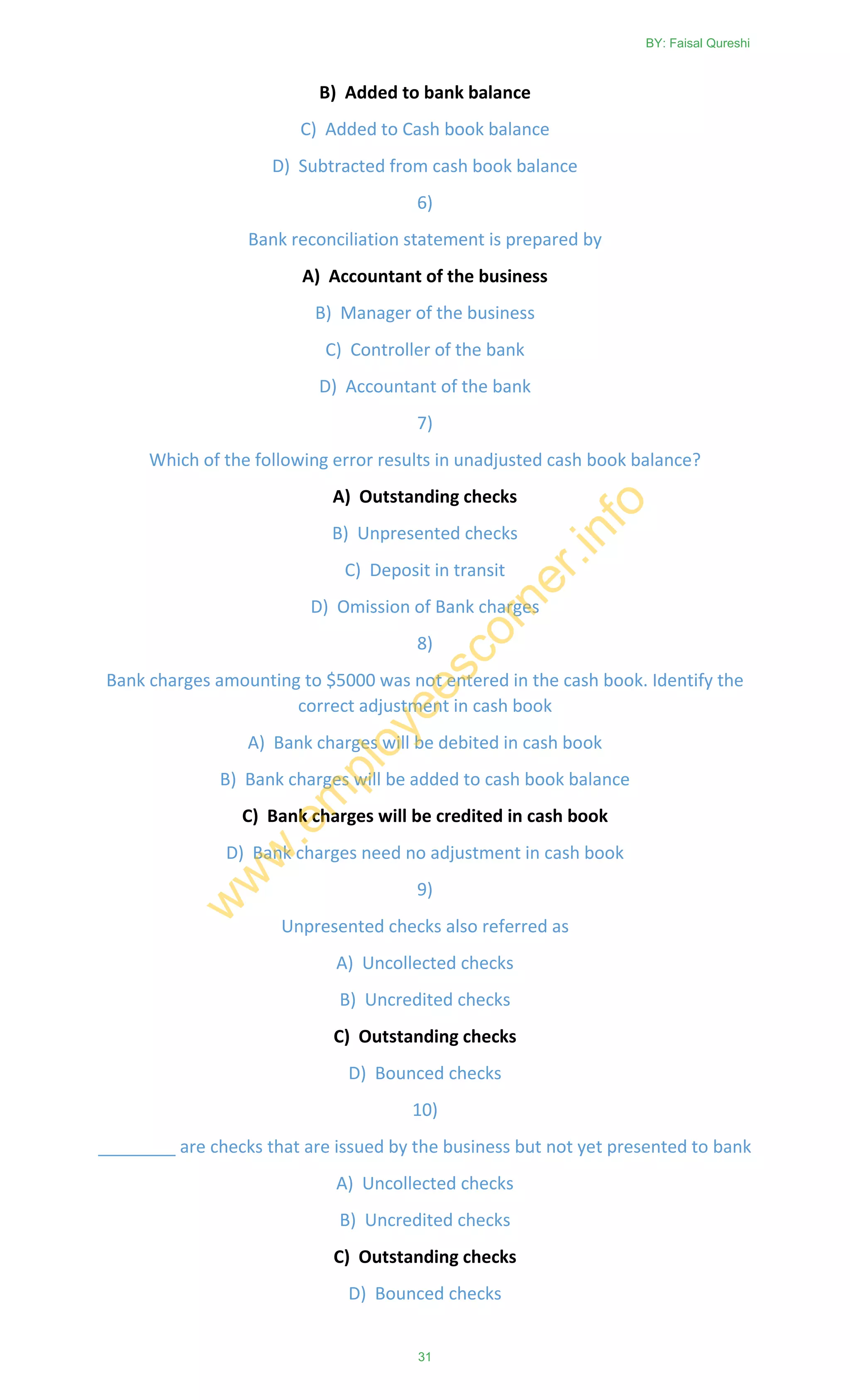B) Added to bank balance
C) Added to Cash book balance
D) Subtracted from cash book balance
6)
Bank reconciliation statement is prepared by
A) Accountant of the business
B) Manager of the business
C) Controller of the bank
D) Accountant of the bank
7)
Which of the following error results in unadjusted cash book balance?
A) Outstanding checks
B) Unpresented checks
C) Deposit in transit
D) Omission of Bank charges
8)
Bank charges amounting to $5000 was not entered in the cash book. Identify the
correct adjustment in cash book
A) Bank charges will be debited in cash book
B) Bank charges will be added to cash book balance
C) Bank charges will be credited in cash book
D) Bank charges need no adjustment in cash book
9)
Unpresented checks also referred as
A) Uncollected checks
B) Uncredited checks
C) Outstanding checks
D) Bounced checks
10)
________ are checks that are issued by the business but not yet presented to bank
A) Uncollected checks
B) Uncredited checks
C) Outstanding checks
D) Bounced checks
BY: Faisal Qureshi
31
w
w
w
.em
ployeescorner.info
 