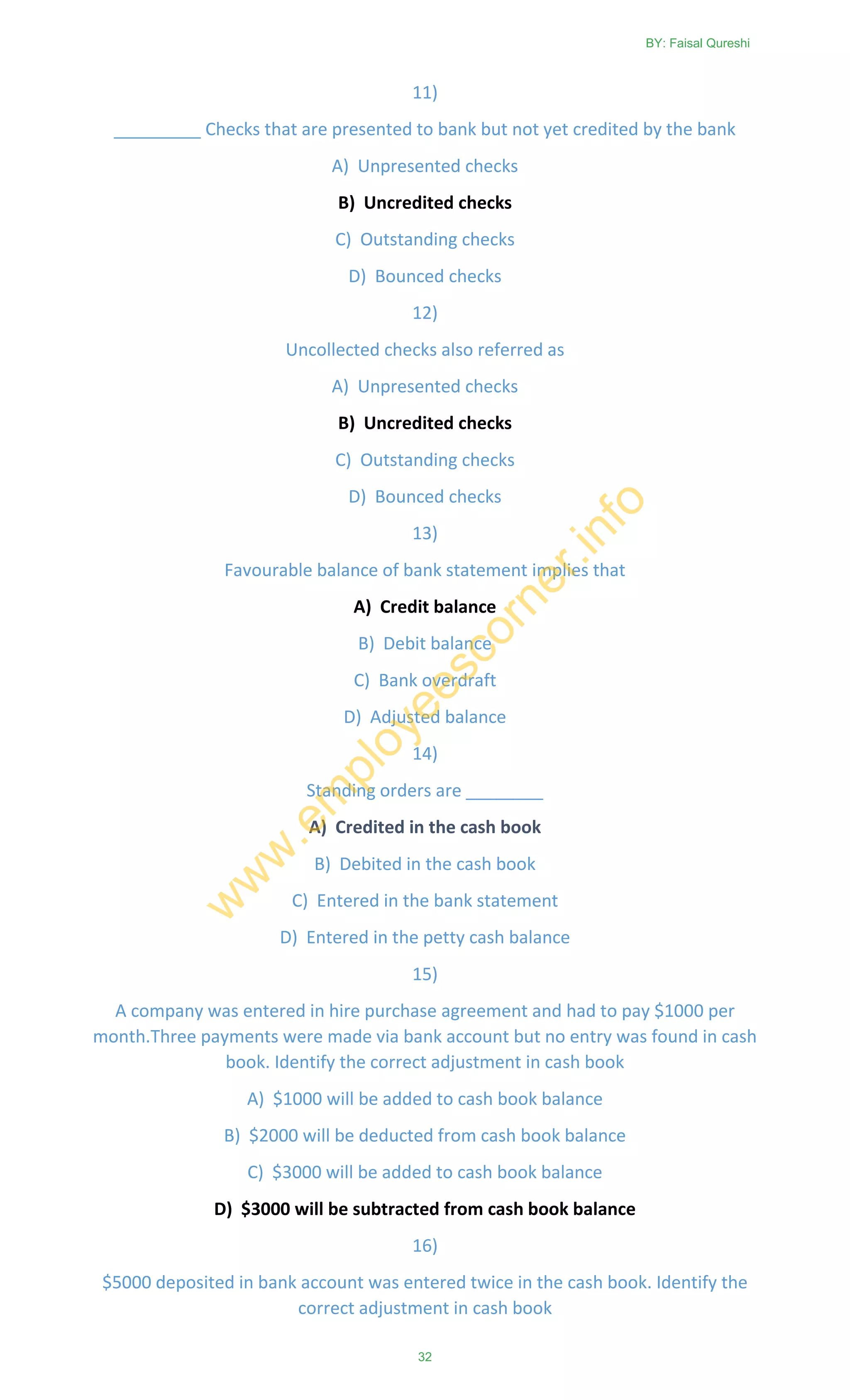11)
_________ Checks that are presented to bank but not yet credited by the bank
A) Unpresented checks
B) Uncredited checks
C) Outstanding checks
D) Bounced checks
12)
Uncollected checks also referred as
A) Unpresented checks
B) Uncredited checks
C) Outstanding checks
D) Bounced checks
13)
Favourable balance of bank statement implies that
A) Credit balance
B) Debit balance
C) Bank overdraft
D) Adjusted balance
14)
Standing orders are ________
A) Credited in the cash book
B) Debited in the cash book
C) Entered in the bank statement
D) Entered in the petty cash balance
15)
A company was entered in hire purchase agreement and had to pay $1000 per
month.Three payments were made via bank account but no entry was found in cash
book. Identify the correct adjustment in cash book
A) $1000 will be added to cash book balance
B) $2000 will be deducted from cash book balance
C) $3000 will be added to cash book balance
D) $3000 will be subtracted from cash book balance
16)
$5000 deposited in bank account was entered twice in the cash book. Identify the
correct adjustment in cash book
BY: Faisal Qureshi
32
w
w
w
.em
ployeescorner.info
 