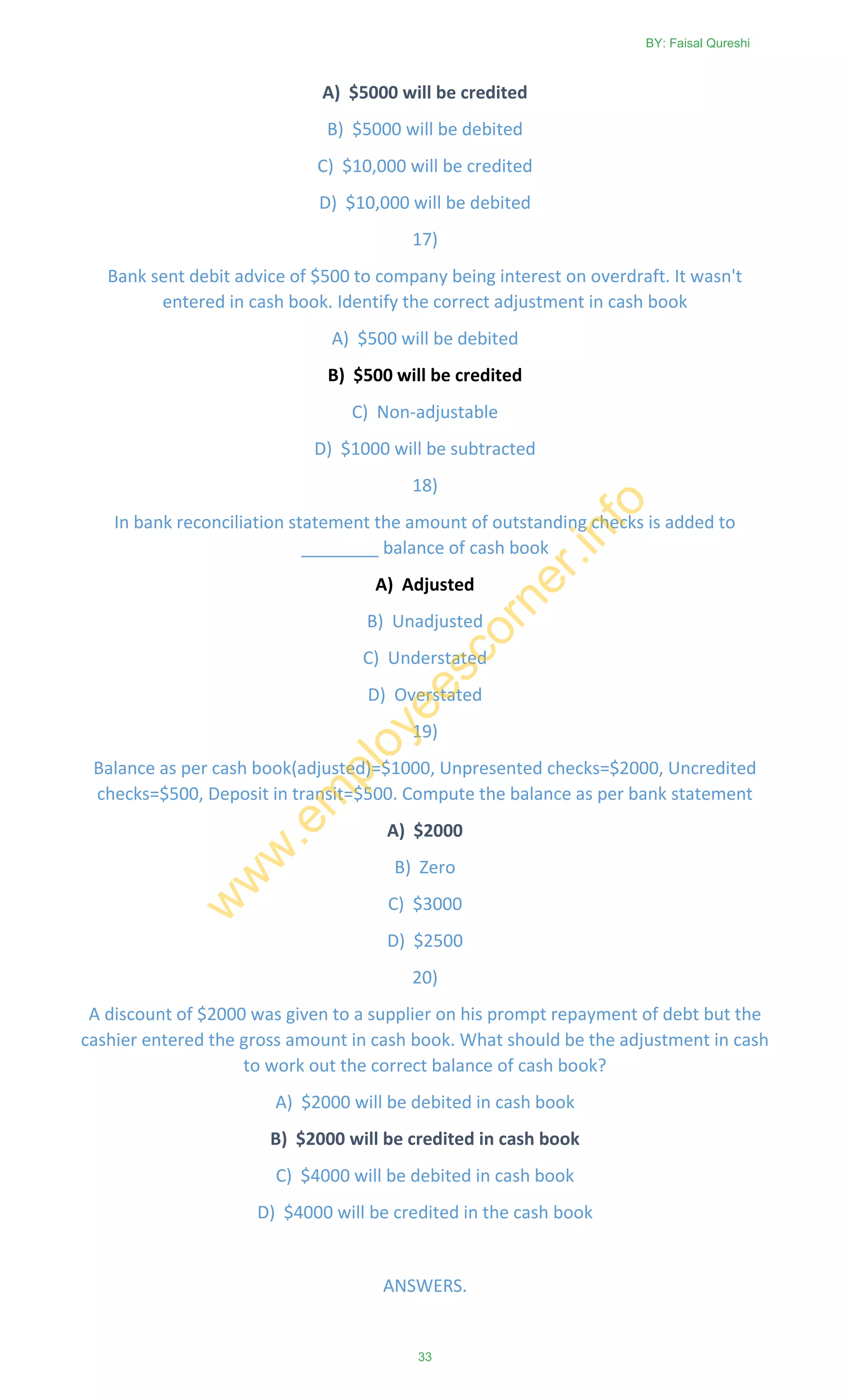 A) $5000 will be credited
B) $5000 will be debited
C) $10,000 will be credited
D) $10,000 will be debited
17)
Bank sent debit advice of $500 to company being interest on overdraft. It wasn't
entered in cash book. Identify the correct adjustment in cash book
A) $500 will be debited
B) $500 will be credited
C) Non-adjustable
D) $1000 will be subtracted
18)
In bank reconciliation statement the amount of outstanding checks is added to
________ balance of cash book
A) Adjusted
B) Unadjusted
C) Understated
D) Overstated
19)
Balance as per cash book(adjusted)=$1000, Unpresented checks=$2000, Uncredited
checks=$500, Deposit in transit=$500. Compute the balance as per bank statement
A) $2000
B) Zero
C) $3000
D) $2500
20)
A discount of $2000 was given to a supplier on his prompt repayment of debt but the
cashier entered the gross amount in cash book. What should be the adjustment in cash
to work out the correct balance of cash book?
A) $2000 will be debited in cash book
B) $2000 will be credited in cash book
C) $4000 will be debited in cash book
D) $4000 will be credited in the cash book
ANSWERS.
BY: Faisal Qureshi
33
w
w
w
.em
ployeescorner.info
 