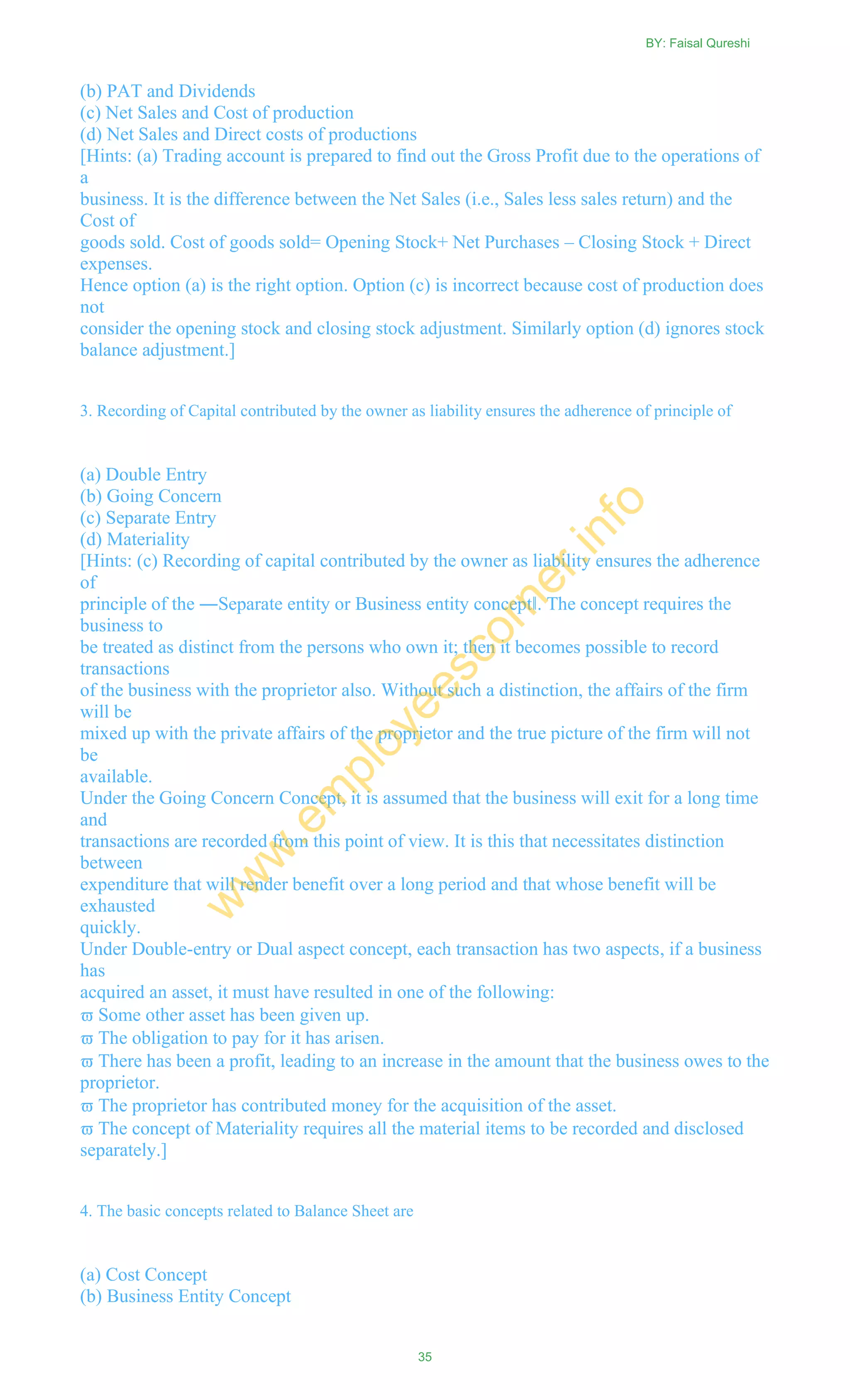 (b) PAT and Dividends
(c) Net Sales and Cost of production
(d) Net Sales and Direct costs of productions
[Hints: (a) Trading account is prepared to find out the Gross Profit due to the operations of
a
business. It is the difference between the Net Sales (i.e., Sales less sales return) and the
Cost of
goods sold. Cost of goods sold= Opening Stock+ Net Purchases – Closing Stock + Direct
expenses.
Hence option (a) is the right option. Option (c) is incorrect because cost of production does
not
consider the opening stock and closing stock adjustment. Similarly option (d) ignores stock
balance adjustment.]
3. Recording of Capital contributed by the owner as liability ensures the adherence of principle of
(a) Double Entry
(b) Going Concern
(c) Separate Entry
(d) Materiality
[Hints: (c) Recording of capital contributed by the owner as liability ensures the adherence
of
principle of the ―Separate entity or Business entity concept‖. The concept requires the
business to
be treated as distinct from the persons who own it; then it becomes possible to record
transactions
of the business with the proprietor also. Without such a distinction, the affairs of the firm
will be
mixed up with the private affairs of the proprietor and the true picture of the firm will not
be
available.
Under the Going Concern Concept, it is assumed that the business will exit for a long time
and
transactions are recorded from this point of view. It is this that necessitates distinction
between
expenditure that will render benefit over a long period and that whose benefit will be
exhausted
quickly.
Under Double-entry or Dual aspect concept, each transaction has two aspects, if a business
has
acquired an asset, it must have resulted in one of the following:
 Some other asset has been given up.
 The obligation to pay for it has arisen.
 There has been a profit, leading to an increase in the amount that the business owes to the
proprietor.
 The proprietor has contributed money for the acquisition of the asset.
 The concept of Materiality requires all the material items to be recorded and disclosed
separately.]
4. The basic concepts related to Balance Sheet are
(a) Cost Concept
(b) Business Entity Concept
BY: Faisal Qureshi
35
w
w
w
.em
ployeescorner.info
 