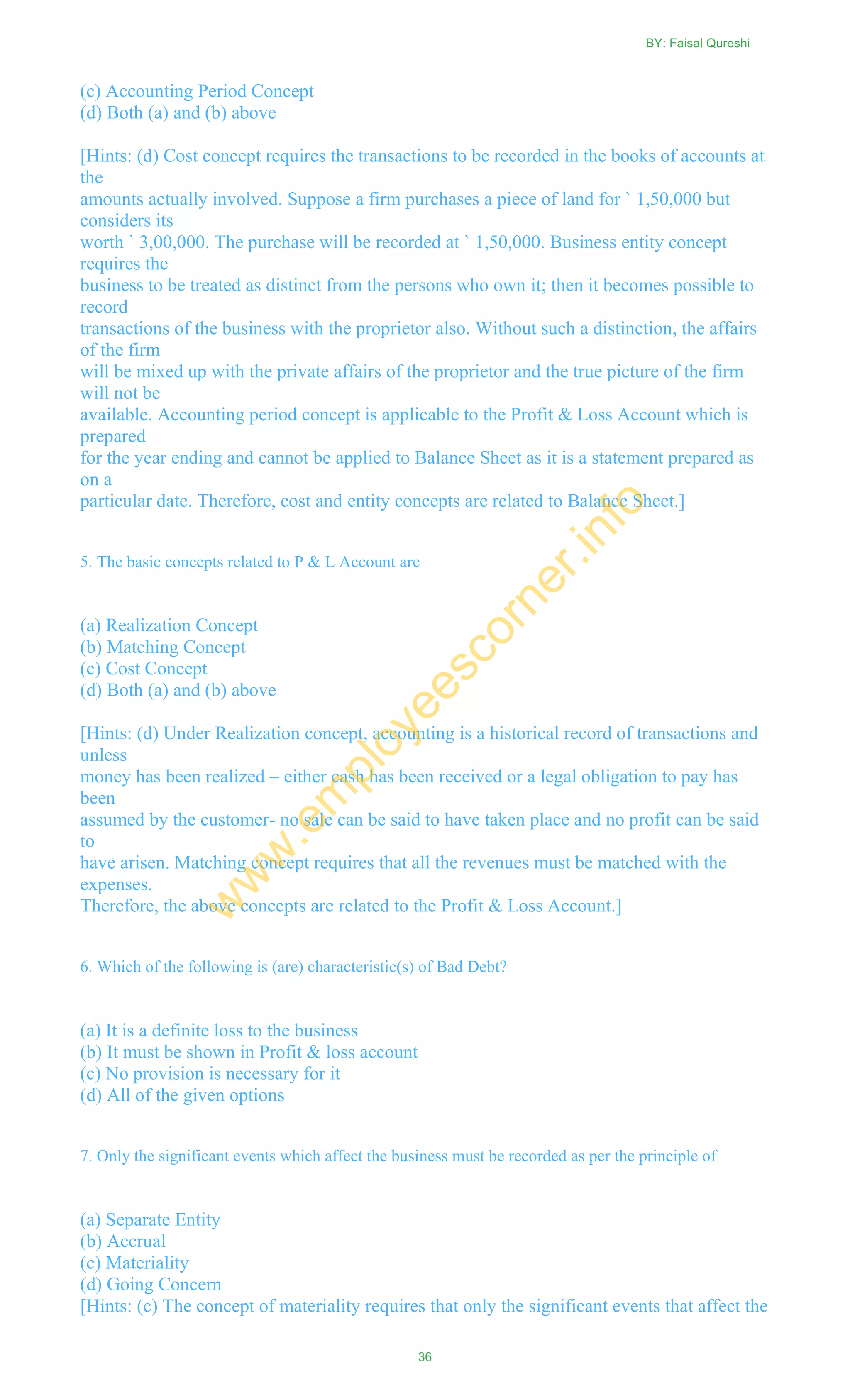 (c) Accounting Period Concept
(d) Both (a) and (b) above
[Hints: (d) Cost concept requires the transactions to be recorded in the books of accounts at
the
amounts actually involved. Suppose a firm purchases a piece of land for ` 1,50,000 but
considers its
worth ` 3,00,000. The purchase will be recorded at ` 1,50,000. Business entity concept
requires the
business to be treated as distinct from the persons who own it; then it becomes possible to
record
transactions of the business with the proprietor also. Without such a distinction, the affairs
of the firm
will be mixed up with the private affairs of the proprietor and the true picture of the firm
will not be
available. Accounting period concept is applicable to the Profit & Loss Account which is
prepared
for the year ending and cannot be applied to Balance Sheet as it is a statement prepared as
on a
particular date. Therefore, cost and entity concepts are related to Balance Sheet.]
5. The basic concepts related to P & L Account are
(a) Realization Concept
(b) Matching Concept
(c) Cost Concept
(d) Both (a) and (b) above
[Hints: (d) Under Realization concept, accounting is a historical record of transactions and
unless
money has been realized – either cash has been received or a legal obligation to pay has
been
assumed by the customer- no sale can be said to have taken place and no profit can be said
to
have arisen. Matching concept requires that all the revenues must be matched with the
expenses.
Therefore, the above concepts are related to the Profit & Loss Account.]
6. Which of the following is (are) characteristic(s) of Bad Debt?
(a) It is a definite loss to the business
(b) It must be shown in Profit & loss account
(c) No provision is necessary for it
(d) All of the given options
7. Only the significant events which affect the business must be recorded as per the principle of
(a) Separate Entity
(b) Accrual
(c) Materiality
(d) Going Concern
[Hints: (c) The concept of materiality requires that only the significant events that affect the
BY: Faisal Qureshi
36
w
w
w
.em
ployeescorner.info
 