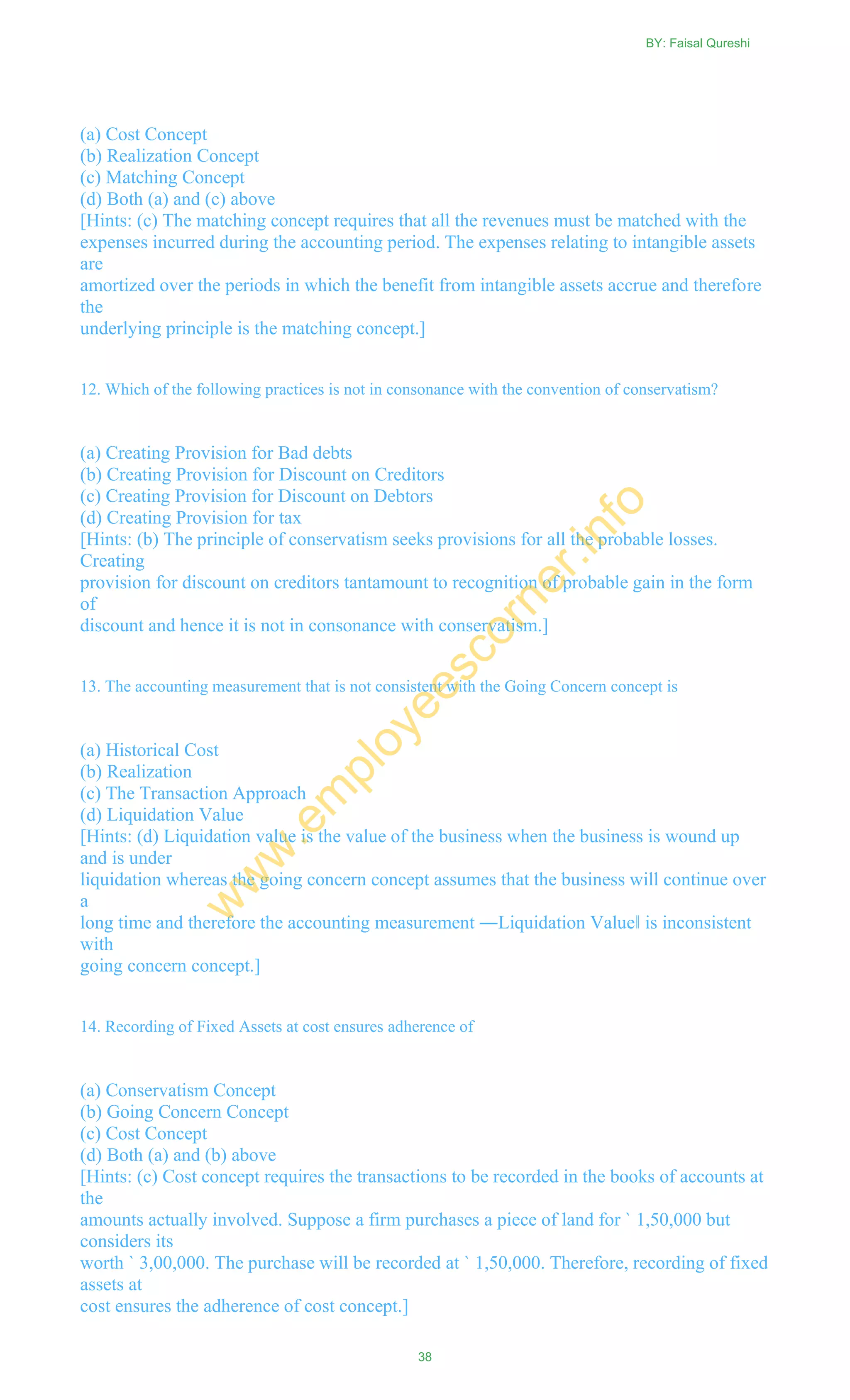 (a) Cost Concept
(b) Realization Concept
(c) Matching Concept
(d) Both (a) and (c) above
[Hints: (c) The matching concept requires that all the revenues must be matched with the
expenses incurred during the accounting period. The expenses relating to intangible assets
are
amortized over the periods in which the benefit from intangible assets accrue and therefore
the
underlying principle is the matching concept.]
12. Which of the following practices is not in consonance with the convention of conservatism?
(a) Creating Provision for Bad debts
(b) Creating Provision for Discount on Creditors
(c) Creating Provision for Discount on Debtors
(d) Creating Provision for tax
[Hints: (b) The principle of conservatism seeks provisions for all the probable losses.
Creating
provision for discount on creditors tantamount to recognition of probable gain in the form
of
discount and hence it is not in consonance with conservatism.]
13. The accounting measurement that is not consistent with the Going Concern concept is
(a) Historical Cost
(b) Realization
(c) The Transaction Approach
(d) Liquidation Value
[Hints: (d) Liquidation value is the value of the business when the business is wound up
and is under
liquidation whereas the going concern concept assumes that the business will continue over
a
long time and therefore the accounting measurement ―Liquidation Value‖ is inconsistent
with
going concern concept.]
14. Recording of Fixed Assets at cost ensures adherence of
(a) Conservatism Concept
(b) Going Concern Concept
(c) Cost Concept
(d) Both (a) and (b) above
[Hints: (c) Cost concept requires the transactions to be recorded in the books of accounts at
the
amounts actually involved. Suppose a firm purchases a piece of land for ` 1,50,000 but
considers its
worth ` 3,00,000. The purchase will be recorded at ` 1,50,000. Therefore, recording of fixed
assets at
cost ensures the adherence of cost concept.]
BY: Faisal Qureshi
38
w
w
w
.em
ployeescorner.info
 