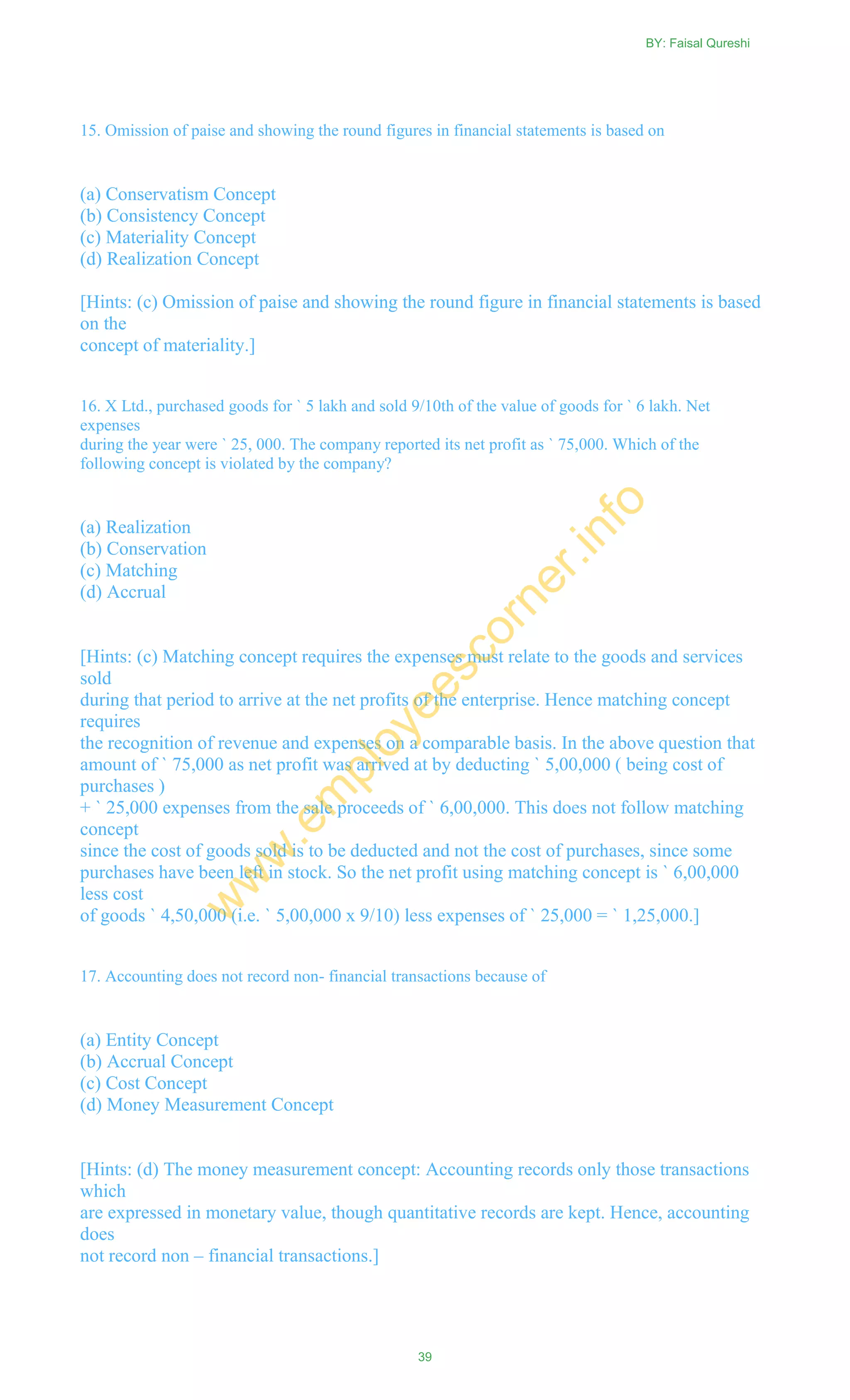 15. Omission of paise and showing the round figures in financial statements is based on
(a) Conservatism Concept
(b) Consistency Concept
(c) Materiality Concept
(d) Realization Concept
[Hints: (c) Omission of paise and showing the round figure in financial statements is based
on the
concept of materiality.]
16. X Ltd., purchased goods for ` 5 lakh and sold 9/10th of the value of goods for ` 6 lakh. Net
expenses
during the year were ` 25, 000. The company reported its net profit as ` 75,000. Which of the
following concept is violated by the company?
(a) Realization
(b) Conservation
(c) Matching
(d) Accrual
[Hints: (c) Matching concept requires the expenses must relate to the goods and services
sold
during that period to arrive at the net profits of the enterprise. Hence matching concept
requires
the recognition of revenue and expenses on a comparable basis. In the above question that
amount of ` 75,000 as net profit was arrived at by deducting ` 5,00,000 ( being cost of
purchases )
+ ` 25,000 expenses from the sale proceeds of ` 6,00,000. This does not follow matching
concept
since the cost of goods sold is to be deducted and not the cost of purchases, since some
purchases have been left in stock. So the net profit using matching concept is ` 6,00,000
less cost
of goods ` 4,50,000 (i.e. ` 5,00,000 x 9/10) less expenses of ` 25,000 = ` 1,25,000.]
17. Accounting does not record non- financial transactions because of
(a) Entity Concept
(b) Accrual Concept
(c) Cost Concept
(d) Money Measurement Concept
[Hints: (d) The money measurement concept: Accounting records only those transactions
which
are expressed in monetary value, though quantitative records are kept. Hence, accounting
does
not record non – financial transactions.]
BY: Faisal Qureshi
39
w
w
w
.em
ployeescorner.info
 