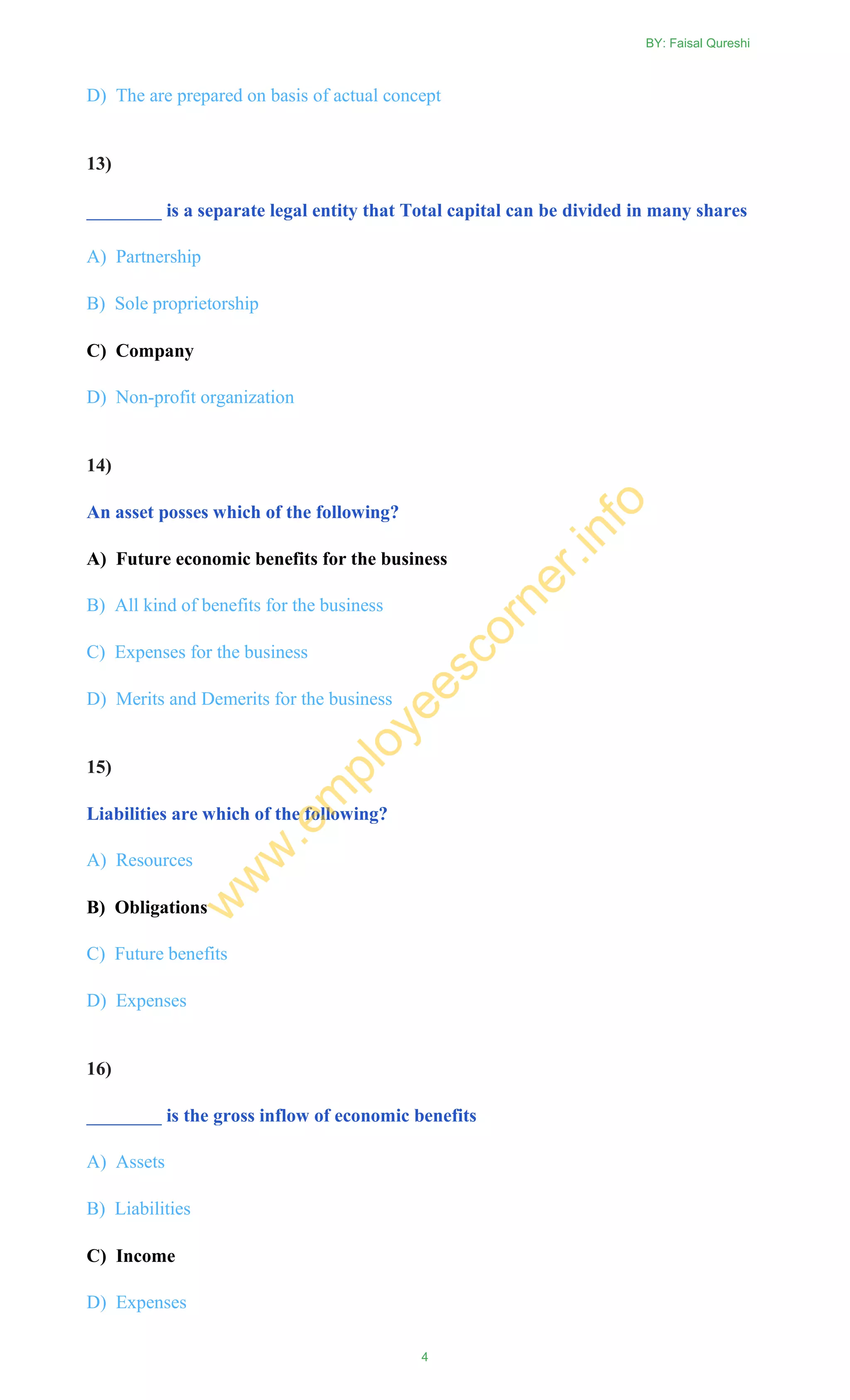 D) The are prepared on basis of actual concept
13)
________ is a separate legal entity that Total capital can be divided in many shares
A) Partnership
B) Sole proprietorship
C) Company
D) Non-profit organization
14)
An asset posses which of the following?
A) Future economic benefits for the business
B) All kind of benefits for the business
C) Expenses for the business
D) Merits and Demerits for the business
15)
Liabilities are which of the following?
A) Resources
B) Obligations
C) Future benefits
D) Expenses
16)
________ is the gross inflow of economic benefits
A) Assets
B) Liabilities
C) Income
D) Expenses
BY: Faisal Qureshi
4
w
w
w
.em
ployeescorner.info
 