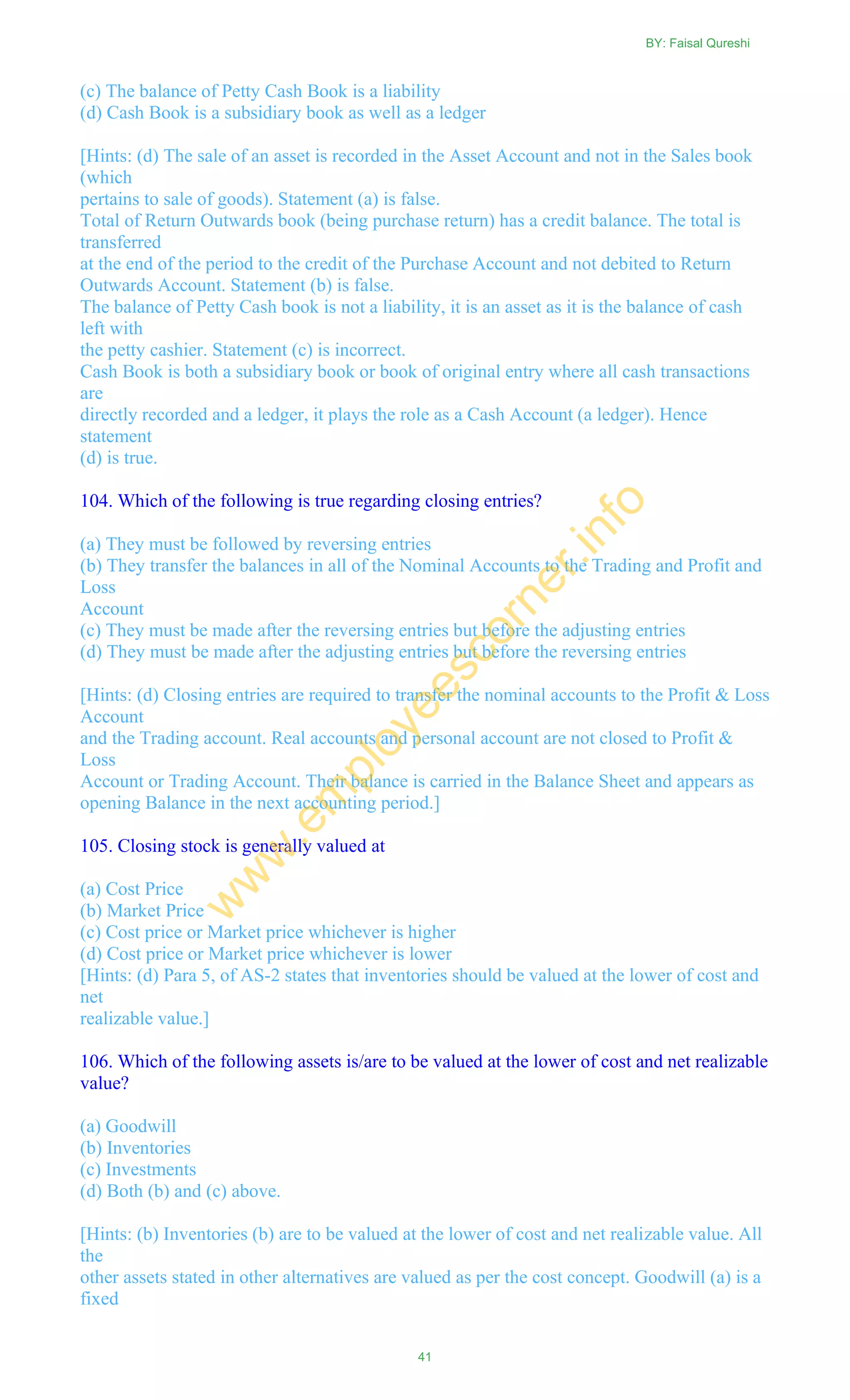 (c) The balance of Petty Cash Book is a liability
(d) Cash Book is a subsidiary book as well as a ledger
[Hints: (d) The sale of an asset is recorded in the Asset Account and not in the Sales book
(which
pertains to sale of goods). Statement (a) is false.
Total of Return Outwards book (being purchase return) has a credit balance. The total is
transferred
at the end of the period to the credit of the Purchase Account and not debited to Return
Outwards Account. Statement (b) is false.
The balance of Petty Cash book is not a liability, it is an asset as it is the balance of cash
left with
the petty cashier. Statement (c) is incorrect.
Cash Book is both a subsidiary book or book of original entry where all cash transactions
are
directly recorded and a ledger, it plays the role as a Cash Account (a ledger). Hence
statement
(d) is true.
104. Which of the following is true regarding closing entries?
(a) They must be followed by reversing entries
(b) They transfer the balances in all of the Nominal Accounts to the Trading and Profit and
Loss
Account
(c) They must be made after the reversing entries but before the adjusting entries
(d) They must be made after the adjusting entries but before the reversing entries
[Hints: (d) Closing entries are required to transfer the nominal accounts to the Profit & Loss
Account
and the Trading account. Real accounts and personal account are not closed to Profit &
Loss
Account or Trading Account. Their balance is carried in the Balance Sheet and appears as
opening Balance in the next accounting period.]
105. Closing stock is generally valued at
(a) Cost Price
(b) Market Price
(c) Cost price or Market price whichever is higher
(d) Cost price or Market price whichever is lower
[Hints: (d) Para 5, of AS-2 states that inventories should be valued at the lower of cost and
net
realizable value.]
106. Which of the following assets is/are to be valued at the lower of cost and net realizable
value?
(a) Goodwill
(b) Inventories
(c) Investments
(d) Both (b) and (c) above.
[Hints: (b) Inventories (b) are to be valued at the lower of cost and net realizable value. All
the
other assets stated in other alternatives are valued as per the cost concept. Goodwill (a) is a
fixed
BY: Faisal Qureshi
41
w
w
w
.em
ployeescorner.info
 