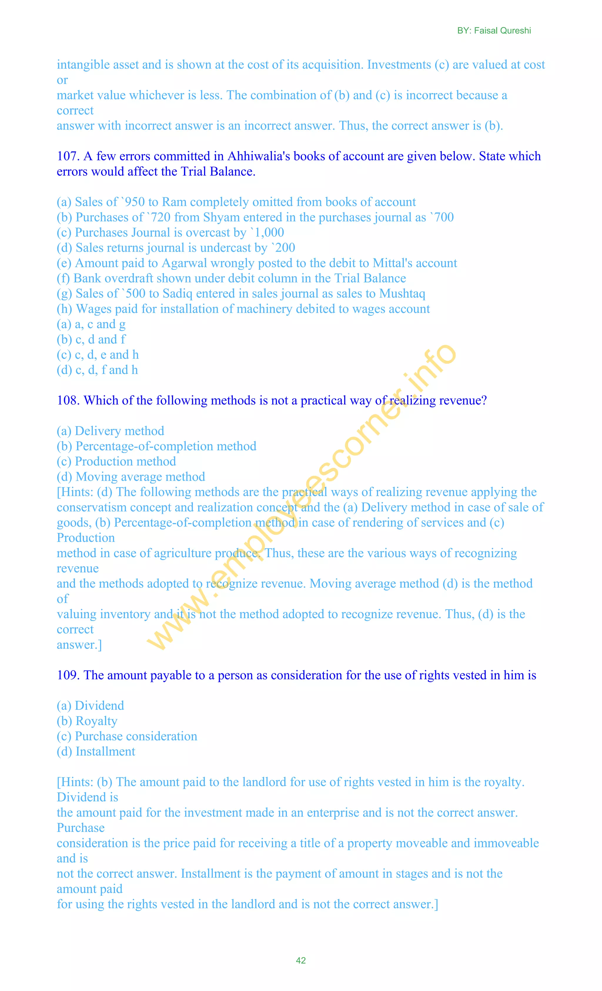 intangible asset and is shown at the cost of its acquisition. Investments (c) are valued at cost
or
market value whichever is less. The combination of (b) and (c) is incorrect because a
correct
answer with incorrect answer is an incorrect answer. Thus, the correct answer is (b).
107. A few errors committed in Ahhiwalia's books of account are given below. State which
errors would affect the Trial Balance.
(a) Sales of `950 to Ram completely omitted from books of account
(b) Purchases of `720 from Shyam entered in the purchases journal as `700
(c) Purchases Journal is overcast by `1,000
(d) Sales returns journal is undercast by `200
(e) Amount paid to Agarwal wrongly posted to the debit to Mittal's account
(f) Bank overdraft shown under debit column in the Trial Balance
(g) Sales of `500 to Sadiq entered in sales journal as sales to Mushtaq
(h) Wages paid for installation of machinery debited to wages account
(a) a, c and g
(b) c, d and f
(c) c, d, e and h
(d) c, d, f and h
108. Which of the following methods is not a practical way of realizing revenue?
(a) Delivery method
(b) Percentage-of-completion method
(c) Production method
(d) Moving average method
[Hints: (d) The following methods are the practical ways of realizing revenue applying the
conservatism concept and realization concept and the (a) Delivery method in case of sale of
goods, (b) Percentage-of-completion method in case of rendering of services and (c)
Production
method in case of agriculture produce. Thus, these are the various ways of recognizing
revenue
and the methods adopted to recognize revenue. Moving average method (d) is the method
of
valuing inventory and it is not the method adopted to recognize revenue. Thus, (d) is the
correct
answer.]
109. The amount payable to a person as consideration for the use of rights vested in him is
(a) Dividend
(b) Royalty
(c) Purchase consideration
(d) Installment
[Hints: (b) The amount paid to the landlord for use of rights vested in him is the royalty.
Dividend is
the amount paid for the investment made in an enterprise and is not the correct answer.
Purchase
consideration is the price paid for receiving a title of a property moveable and immoveable
and is
not the correct answer. Installment is the payment of amount in stages and is not the
amount paid
for using the rights vested in the landlord and is not the correct answer.]
BY: Faisal Qureshi
42
w
w
w
.em
ployeescorner.info
 