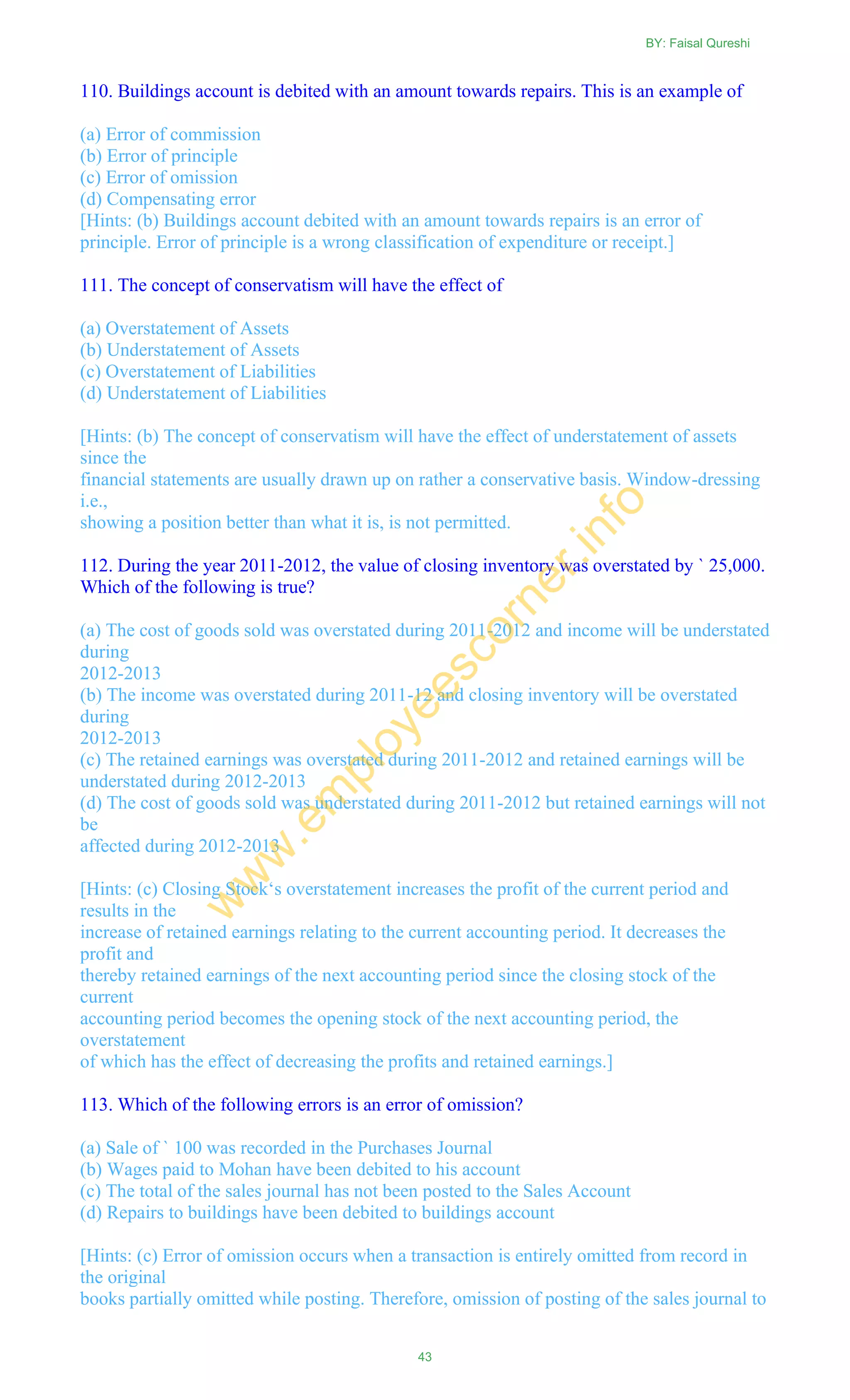 110. Buildings account is debited with an amount towards repairs. This is an example of
(a) Error of commission
(b) Error of principle
(c) Error of omission
(d) Compensating error
[Hints: (b) Buildings account debited with an amount towards repairs is an error of
principle. Error of principle is a wrong classification of expenditure or receipt.]
111. The concept of conservatism will have the effect of
(a) Overstatement of Assets
(b) Understatement of Assets
(c) Overstatement of Liabilities
(d) Understatement of Liabilities
[Hints: (b) The concept of conservatism will have the effect of understatement of assets
since the
financial statements are usually drawn up on rather a conservative basis. Window-dressing
i.e.,
showing a position better than what it is, is not permitted.
112. During the year 2011-2012, the value of closing inventory was overstated by ` 25,000.
Which of the following is true?
(a) The cost of goods sold was overstated during 2011-2012 and income will be understated
during
2012-2013
(b) The income was overstated during 2011-12 and closing inventory will be overstated
during
2012-2013
(c) The retained earnings was overstated during 2011-2012 and retained earnings will be
understated during 2012-2013
(d) The cost of goods sold was understated during 2011-2012 but retained earnings will not
be
affected during 2012-2013
[Hints: (c) Closing Stock‗s overstatement increases the profit of the current period and
results in the
increase of retained earnings relating to the current accounting period. It decreases the
profit and
thereby retained earnings of the next accounting period since the closing stock of the
current
accounting period becomes the opening stock of the next accounting period, the
overstatement
of which has the effect of decreasing the profits and retained earnings.]
113. Which of the following errors is an error of omission?
(a) Sale of ` 100 was recorded in the Purchases Journal
(b) Wages paid to Mohan have been debited to his account
(c) The total of the sales journal has not been posted to the Sales Account
(d) Repairs to buildings have been debited to buildings account
[Hints: (c) Error of omission occurs when a transaction is entirely omitted from record in
the original
books partially omitted while posting. Therefore, omission of posting of the sales journal to
BY: Faisal Qureshi
43
w
w
w
.em
ployeescorner.info
 