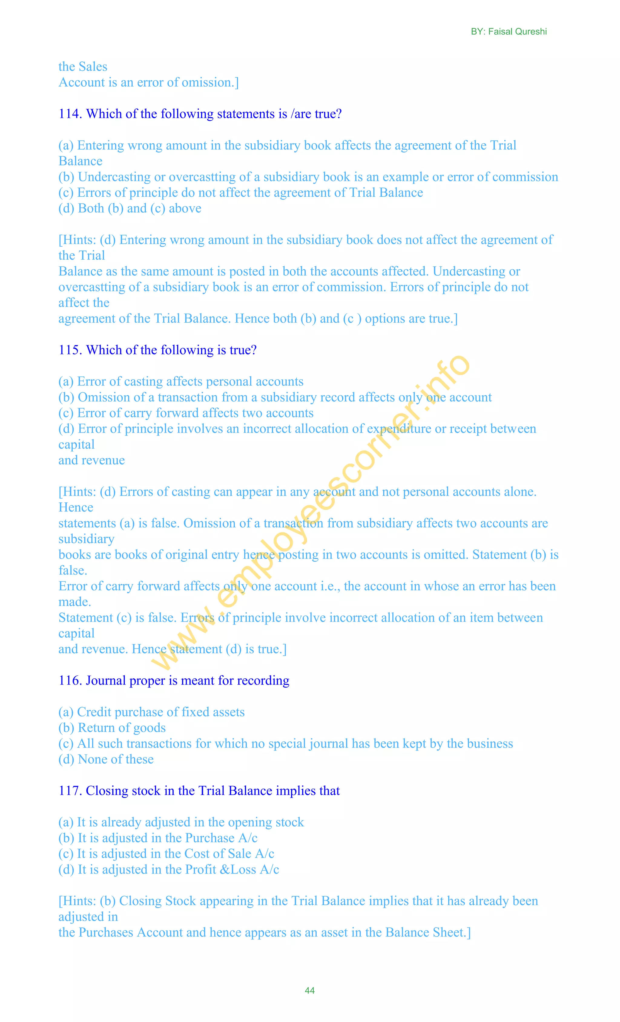 the Sales
Account is an error of omission.]
114. Which of the following statements is /are true?
(a) Entering wrong amount in the subsidiary book affects the agreement of the Trial
Balance
(b) Undercasting or overcastting of a subsidiary book is an example or error of commission
(c) Errors of principle do not affect the agreement of Trial Balance
(d) Both (b) and (c) above
[Hints: (d) Entering wrong amount in the subsidiary book does not affect the agreement of
the Trial
Balance as the same amount is posted in both the accounts affected. Undercasting or
overcastting of a subsidiary book is an error of commission. Errors of principle do not
affect the
agreement of the Trial Balance. Hence both (b) and (c ) options are true.]
115. Which of the following is true?
(a) Error of casting affects personal accounts
(b) Omission of a transaction from a subsidiary record affects only one account
(c) Error of carry forward affects two accounts
(d) Error of principle involves an incorrect allocation of expenditure or receipt between
capital
and revenue
[Hints: (d) Errors of casting can appear in any account and not personal accounts alone.
Hence
statements (a) is false. Omission of a transaction from subsidiary affects two accounts are
subsidiary
books are books of original entry hence posting in two accounts is omitted. Statement (b) is
false.
Error of carry forward affects only one account i.e., the account in whose an error has been
made.
Statement (c) is false. Errors of principle involve incorrect allocation of an item between
capital
and revenue. Hence statement (d) is true.]
116. Journal proper is meant for recording
(a) Credit purchase of fixed assets
(b) Return of goods
(c) All such transactions for which no special journal has been kept by the business
(d) None of these
117. Closing stock in the Trial Balance implies that
(a) It is already adjusted in the opening stock
(b) It is adjusted in the Purchase A/c
(c) It is adjusted in the Cost of Sale A/c
(d) It is adjusted in the Profit &Loss A/c
[Hints: (b) Closing Stock appearing in the Trial Balance implies that it has already been
adjusted in
the Purchases Account and hence appears as an asset in the Balance Sheet.]
BY: Faisal Qureshi
44
w
w
w
.em
ployeescorner.info
 