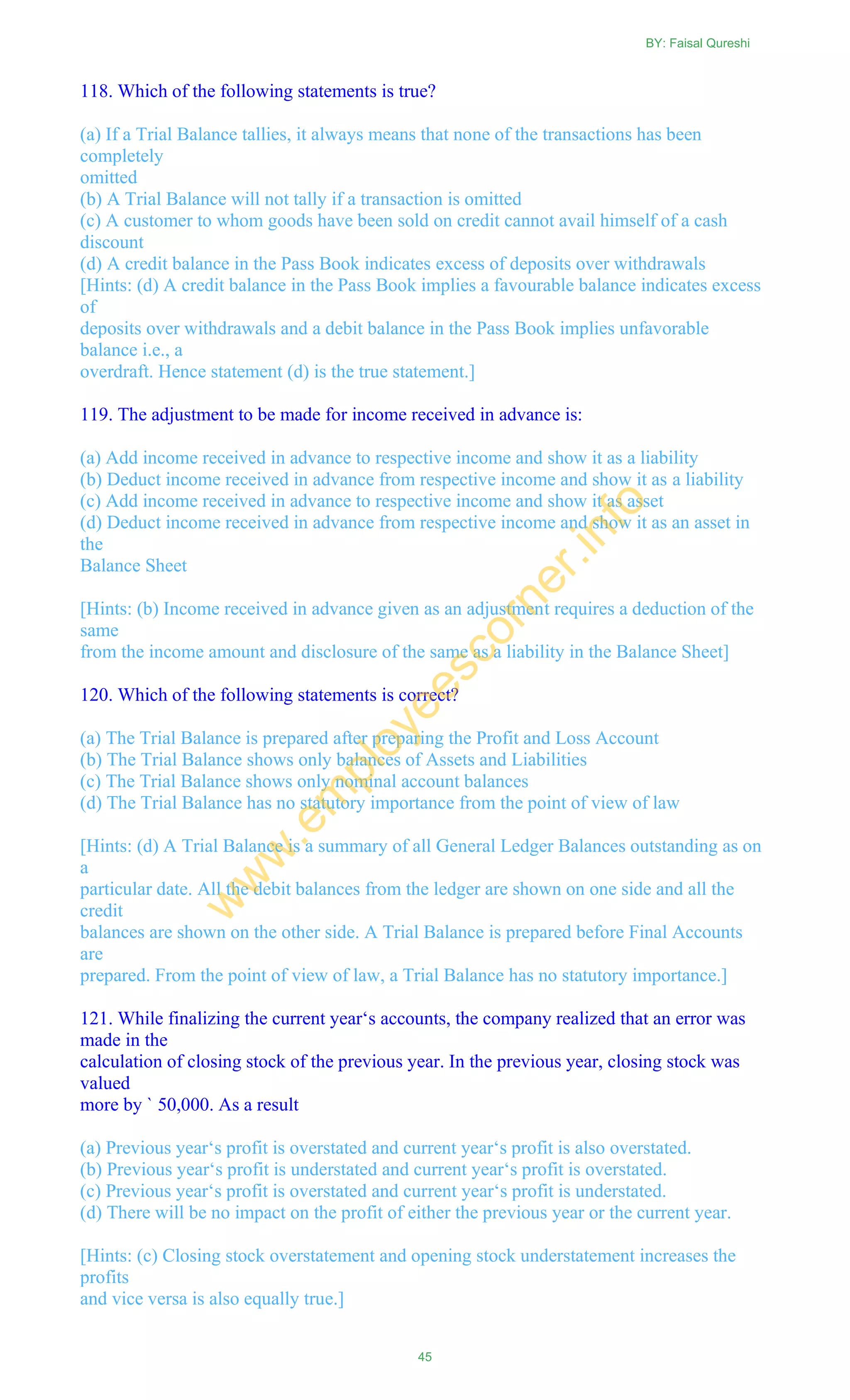 118. Which of the following statements is true?
(a) If a Trial Balance tallies, it always means that none of the transactions has been
completely
omitted
(b) A Trial Balance will not tally if a transaction is omitted
(c) A customer to whom goods have been sold on credit cannot avail himself of a cash
discount
(d) A credit balance in the Pass Book indicates excess of deposits over withdrawals
[Hints: (d) A credit balance in the Pass Book implies a favourable balance indicates excess
of
deposits over withdrawals and a debit balance in the Pass Book implies unfavorable
balance i.e., a
overdraft. Hence statement (d) is the true statement.]
119. The adjustment to be made for income received in advance is:
(a) Add income received in advance to respective income and show it as a liability
(b) Deduct income received in advance from respective income and show it as a liability
(c) Add income received in advance to respective income and show it as asset
(d) Deduct income received in advance from respective income and show it as an asset in
the
Balance Sheet
[Hints: (b) Income received in advance given as an adjustment requires a deduction of the
same
from the income amount and disclosure of the same as a liability in the Balance Sheet]
120. Which of the following statements is correct?
(a) The Trial Balance is prepared after preparing the Profit and Loss Account
(b) The Trial Balance shows only balances of Assets and Liabilities
(c) The Trial Balance shows only nominal account balances
(d) The Trial Balance has no statutory importance from the point of view of law
[Hints: (d) A Trial Balance is a summary of all General Ledger Balances outstanding as on
a
particular date. All the debit balances from the ledger are shown on one side and all the
credit
balances are shown on the other side. A Trial Balance is prepared before Final Accounts
are
prepared. From the point of view of law, a Trial Balance has no statutory importance.]
121. While finalizing the current year‗s accounts, the company realized that an error was
made in the
calculation of closing stock of the previous year. In the previous year, closing stock was
valued
more by ` 50,000. As a result
(a) Previous year‗s profit is overstated and current year‗s profit is also overstated.
(b) Previous year‗s profit is understated and current year‗s profit is overstated.
(c) Previous year‗s profit is overstated and current year‗s profit is understated.
(d) There will be no impact on the profit of either the previous year or the current year.
[Hints: (c) Closing stock overstatement and opening stock understatement increases the
profits
and vice versa is also equally true.]
BY: Faisal Qureshi
45
w
w
w
.em
ployeescorner.info
 